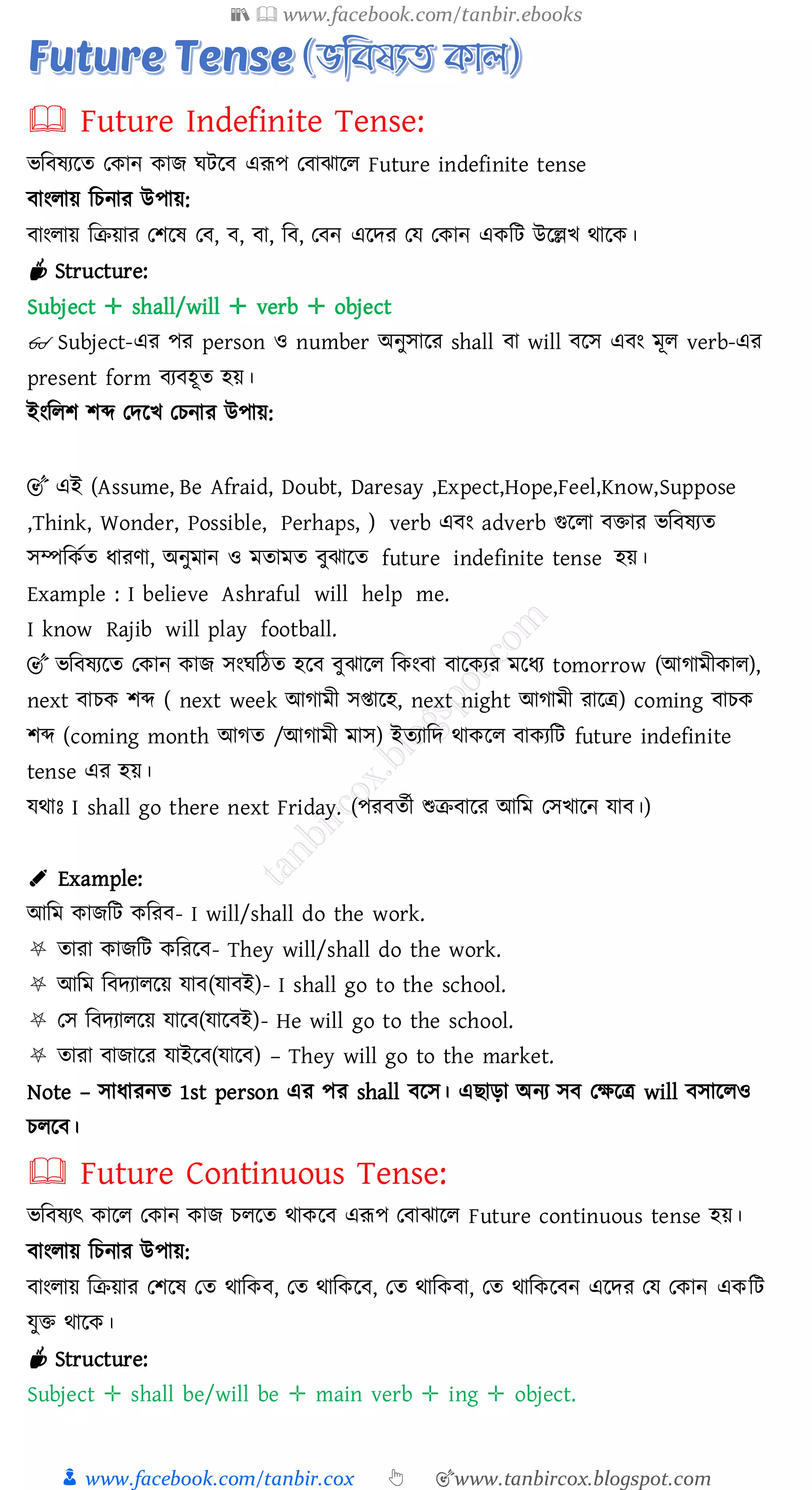 📚  www.facebook.com/tanbir.ebooks
👦 www.facebook.com/tanbir.cox 👆 🎯www.tanbircox.blogspot.com
🕮 Future Indefinite Tense:
ভজবষ্েরে তকান কাি ঘটরব এরূপ তবাঝারে Future indefinite tense
বাংোয় জেনাে উপায়:
বাংোয় জিয়াে তিরষ্ তব, ব, বা, জব, তবন এরদে তয তকান একজট উরল্লখ থারক।
☕ Structure:
Subject ✛ shall/will ✛ verb ✛ object
👓 Subject-এে পে person ও number অনুসারে shall বা will বরস এবং মূে verb-এে
present form বেবহূে হয়।
ইংজেি িব্দ তদরখ তেনাে উপায়:
🎯 এই (Assume, Be Afraid, Doubt, Daresay ,Expect,Hope,Feel,Know,Suppose
,Think, Wonder, Possible, Perhaps, ) verb এবং adverb গুরো বিাে ভজবষ্েে
সম্পজকতে যােণা, অনুমান ও মোমে বুঝারে future indefinite tense হয়।
Example : I believe Ashraful will help me.
I know Rajib will play football.
🎯 ভজবষ্েরে তকান কাি সংঘজঠে হরব বুঝারে জকংবা বারকেে মরযে tomorrow (আোমীকাে),
next বােক িব্দ ( next week আোমী সিারহ, next night আোমী োরত্র) coming বােক
িব্দ (coming month আেে /আোমী মাস) ইেোজদ থাকরে বাকেজট future indefinite
tense এে হয়।
যথাঃ I shall go there next Friday. (পেবেতী শুিবারে আজম তসখারন যাব।)
✐ Example:
আজম কািজট কজেব- I will/shall do the work.
⛧ োো কািজট কজেরব- They will/shall do the work.
⛧ আজম জবদোেরয় যাব(যাবই)- I shall go to the school.
⛧ তস জবদোেরয় যারব(যারবই)- He will go to the school.
⛧ োো বািারে যাইরব(যারব) – They will go to the market.
Note – সাযােনে 1st person এে পে shall বরস। এিাড়া অনে সব তক্ষরত্র will বসারেও
েেরব।
🕮 Future Continuous Tense:
ভজবষ্েৎ কারে তকান কাি েেরে থাকরব এরূপ তবাঝারে Future continuous tense হয়।
বাংোয় জেনাে উপায়:
বাংোয় জিয়াে তিরষ্ তে থাজকব, তে থাজকরব, তে থাজকবা, তে থাজকরবন এরদে তয তকান একজট
যুি থারক।
☕ Structure:
Subject ✛ shall be/will be ✛ main verb ✛ ing ✛ object.
 