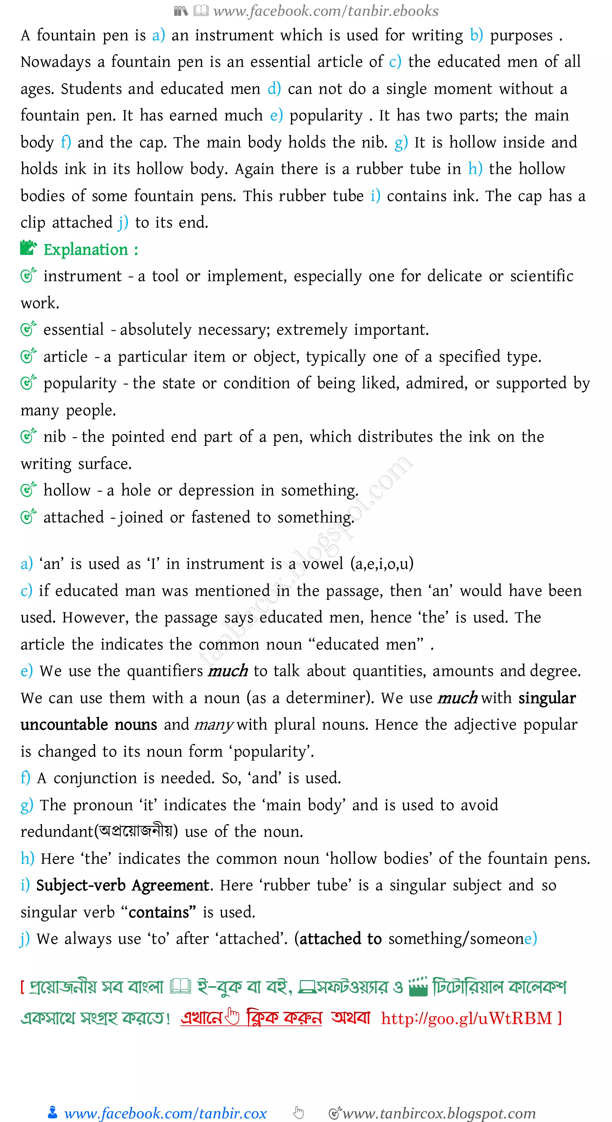 📚  www.facebook.com/tanbir.ebooks
👦 www.facebook.com/tanbir.cox 👆 🎯www.tanbircox.blogspot.com
A fountain pen is a) an instrument which is used for writing b) purposes .
Nowadays a fountain pen is an essential article of c) the educated men of all
ages. Students and educated men d) can not do a single moment without a
fountain pen. It has earned much e) popularity . It has two parts; the main
body f) and the cap. The main body holds the nib. g) It is hollow inside and
holds ink in its hollow body. Again there is a rubber tube in h) the hollow
bodies of some fountain pens. This rubber tube i) contains ink. The cap has a
clip attached j) to its end.
📝 Explanation :
🎯 instrument - a tool or implement, especially one for delicate or scientific
work.
🎯 essential - absolutely necessary; extremely important.
🎯 article - a particular item or object, typically one of a specified type.
🎯 popularity - the state or condition of being liked, admired, or supported by
many people.
🎯 nib - the pointed end part of a pen, which distributes the ink on the
writing surface.
🎯 hollow - a hole or depression in something.
🎯 attached - joined or fastened to something.
a) ‘an’ is used as ‘I’ in instrument is a vowel (a,e,i,o,u)
c) if educated man was mentioned in the passage, then ‘an’ would have been
used. However, the passage says educated men, hence ‘the’ is used. The
article the indicates the common noun “educated men” .
e) We use the quantifiers much to talk about quantities, amounts and degree.
We can use them with a noun (as a determiner). We use much with singular
uncountable nouns and many with plural nouns. Hence the adjective popular
is changed to its noun form ‘popularity’.
f) A conjunction is needed. So, ‘and’ is used.
g) The pronoun ‘it’ indicates the ‘main body’ and is used to avoid
redundant(অপ্ররয়ািনীয়) use of the noun.
h) Here ‘the’ indicates the common noun ‘hollow bodies’ of the fountain pens.
i) Subject-verb Agreement. Here ‘rubber tube’ is a singular subject and so
singular verb “contains” is used.
j) We always use ‘to’ after ‘attached’. (attached to something/someone)
প্রখয়াজনীয় সব বাাংলা 🕮 ই-বমক্ বা বই, 💻সফিওয়যার ও 🎬 লিখিালরয়াল ক্াখলক্শ
এক্সাখর্ সাংগ্রহ ক্রখত!
 