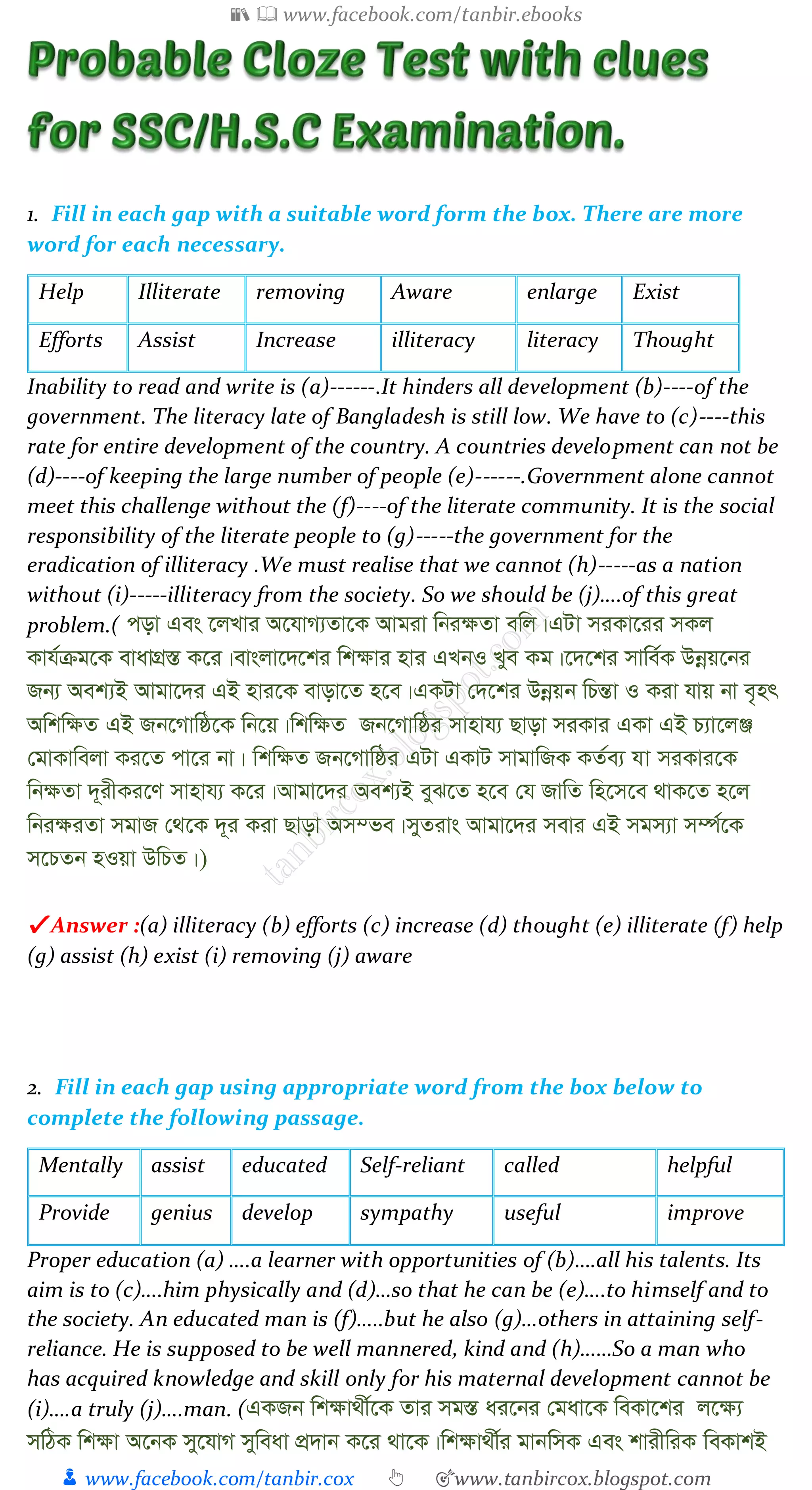 📚  www.facebook.com/tanbir.ebooks
👦 www.facebook.com/tanbir.cox 👆 🎯www.tanbircox.blogspot.com
1. Fill in each gap with a suitable word form the box. There are more
word for each necessary.
Help Illiterate removing Aware enlarge Exist
Efforts Assist Increase illiteracy literacy Thought
Inability to read and write is (a)------.It hinders all development (b)----of the
government. The literacy late of Bangladesh is still low. We have to (c)----this
rate for entire development of the country. A countries development can not be
(d)----of keeping the large number of people (e)------.Government alone cannot
meet this challenge without the (f)----of the literate community. It is the social
responsibility of the literate people to (g)-----the government for the
eradication of illiteracy .We must realise that we cannot (h)-----as a nation
without (i)-----illiteracy from the society. So we should be (j)….of this great
problem.( cov Ges ‡jLvi A‡hvM¨Zv‡K Avgiv wbi¶Zv ewj|GUv miKv‡ii mKj
Kvh©µg‡K evavMÖ¯Í K‡i|evsjv‡`‡ki wk¶vi nvi GLbI Lye Kg|‡`‡ki mvwe©K Dbœq‡bi
Rb¨ Aek¨B Avgv‡`i GB nvi‡K evov‡Z n‡e|GKUv †`‡ki Dbœqb wPšÍv I Kiv hvq bv e„nr
Awkw¶Z GB Rb‡Mvwô‡K wb‡q|wkw¶Z Rb‡Mvwôi mvnvh¨ Qvov miKvi GKv GB P¨v‡jÄ
†gvKvwejv Ki‡Z cv‡i bv| wkw¶Z Rb‡Mvwôi GUv GKvU mvgvwRK KZ©e¨ hv miKvi‡K
wb¶Zv `~ixKi‡Y mvnvh¨ K‡i|Avgv‡`i Aek¨B eyS‡Z n‡e †h RvwZ wn‡m‡e _vK‡Z n‡j
wbi¶iZv mgvR †_‡K `~i Kiv Qvov Am¤fe|myZivs Avgv‡`i mevi GB mgm¨v m¤ú©‡K
m‡PZb nIqv DwPZ|)
✔ Answer :(a) illiteracy (b) efforts (c) increase (d) thought (e) illiterate (f) help
(g) assist (h) exist (i) removing (j) aware
2. Fill in each gap using appropriate word from the box below to
complete the following passage.
Mentally assist educated Self-reliant called helpful
Provide genius develop sympathy useful improve
Proper education (a) ….a learner with opportunities of (b)….all his talents. Its
aim is to (c)….him physically and (d)…so that he can be (e)….to himself and to
the society. An educated man is (f)…..but he also (g)…others in attaining self-
reliance. He is supposed to be well mannered, kind and (h)……So a man who
has acquired knowledge and skill only for his maternal development cannot be
(i)….a truly (j)….man. (GKRb wk¶v_x©‡K Zvi mg¯Í ai‡bi †gav‡K weKv‡ki j‡¶¨
mwVK wk¶v A‡bK my‡hvM myweav cÖ`vb K‡i _v‡K|wk¶v_x©i gvbwmK Ges kvixwiK weKvkB
 