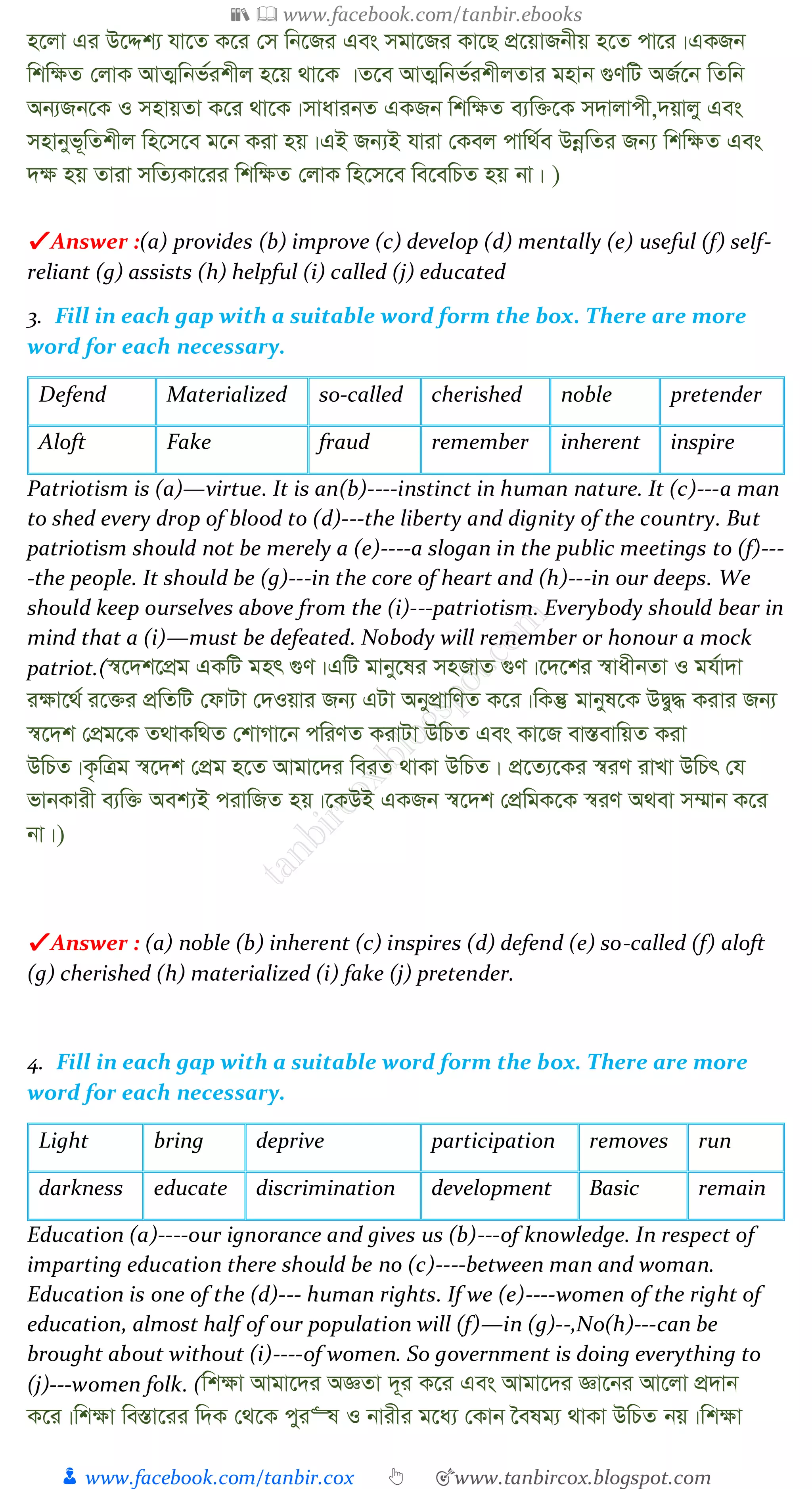 📚  www.facebook.com/tanbir.ebooks
👦 www.facebook.com/tanbir.cox 👆 🎯www.tanbircox.blogspot.com
n‡jv Gi D‡Ïk¨ hv‡Z K‡i †m wb‡Ri Ges mgv‡Ri Kv‡Q cÖ‡qvRbxq n‡Z cv‡i|GKRb
wkw¶Z †jvK AvZ¥wbf©ikxj n‡q _v‡K |Z‡e AvZ¥wbf©ikxjZvi gnvb ¸YwU AR©‡b wZwb
Ab¨Rb‡K I mnvqZv K‡i _v‡K|mvavibZ GKRb wkw¶Z e¨w³‡K m`vjvcx,`qvjy Ges
mnvbyf~wZkxj wn‡m‡e g‡b Kiv nq|GB Rb¨B hviv †Kej cvw_©e DbœwZi Rb¨ wkw¶Z Ges
`¶ nq Zviv mwZ¨Kv‡ii wkw¶Z †jvK wn‡m‡e we‡ewPZ nq bv| )
✔ Answer :(a) provides (b) improve (c) develop (d) mentally (e) useful (f) self-
reliant (g) assists (h) helpful (i) called (j) educated
3. Fill in each gap with a suitable word form the box. There are more
word for each necessary.
Defend Materialized so-called cherished noble pretender
Aloft Fake fraud remember inherent inspire
Patriotism is (a)—virtue. It is an(b)----instinct in human nature. It (c)---a man
to shed every drop of blood to (d)---the liberty and dignity of the country. But
patriotism should not be merely a (e)----a slogan in the public meetings to (f)---
-the people. It should be (g)---in the core of heart and (h)---in our deeps. We
should keep ourselves above from the (i)---patriotism. Everybody should bear in
mind that a (i)—must be defeated. Nobody will remember or honour a mock
patriot.(¯^‡`k‡cÖg GKwU gnr ¸Y|GwU gvby‡li mnRvZ ¸Y|‡`‡ki ¯^vaxbZv I gh©v`v
i¶v‡_© i‡³i cÖwZwU †dvUv †`Iqvi Rb¨ GUv AbycÖvwYZ K‡i|wKš‘ gvbyl‡K DØy× Kivi Rb¨
¯^‡`k †cÖg‡K Z_vKw_Z †kvMv‡b cwiYZ KivUv DwPZ Ges Kv‡R ev¯ÍevwqZ Kiv
DwPZ|K…wÎg ¯^‡`k †cÖg n‡Z Avgv‡`i weiZ _vKv DwPZ| cÖ‡Z¨‡Ki ¯^iY ivLv DwPr †h
fvbKvix e¨w³ Aek¨B civwRZ nq|‡KDB GKRb ¯^‡`k †cÖwgK‡K ¯^iY A_ev m¤§vb K‡i
bv|)
✔ Answer : (a) noble (b) inherent (c) inspires (d) defend (e) so-called (f) aloft
(g) cherished (h) materialized (i) fake (j) pretender.
4. Fill in each gap with a suitable word form the box. There are more
word for each necessary.
Light bring deprive participation removes run
darkness educate discrimination development Basic remain
Education (a)----our ignorance and gives us (b)---of knowledge. In respect of
imparting education there should be no (c)----between man and woman.
Education is one of the (d)--- human rights. If we (e)----women of the right of
education, almost half of our population will (f)—in (g)--,No(h)---can be
brought about without (i)----of women. So government is doing everything to
(j)---women folk. (wk¶v Avgv‡`i AÁZv `~i K‡i Ges Avgv‡`i Áv‡bi Av‡jv cÖ`vb
K‡i|wk¶v we¯Ív‡ii w`K †_‡K cyi“l I bvixi g‡a¨ †Kvb ‰elg¨ _vKv DwPZ bq|wk¶v
 