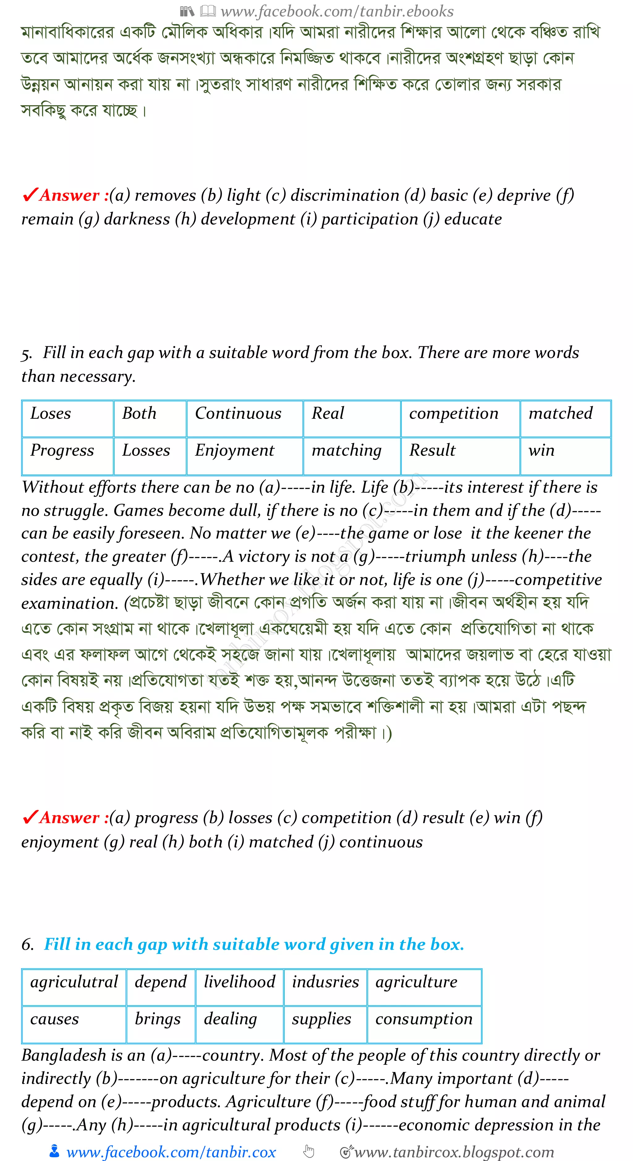 📚  www.facebook.com/tanbir.ebooks
👦 www.facebook.com/tanbir.cox 👆 🎯www.tanbircox.blogspot.com
gvbvevwaKv‡ii GKwU †gŠwjK AwaKvi|hw` Avgiv bvix‡`i wk¶vi Av‡jv †_‡K ewÂZ ivwL
Z‡e Avgv‡`i A‡a©K RbmsL¨v AÜKv‡i wbgw¾Z _vK‡e|bvix‡`i AskMÖnY Qvov †Kvb
Dbœqb Avbvqb Kiv hvq bv|myZivs mvaviY bvix‡`i wkw¶Z K‡i †Zvjvi Rb¨ miKvi
mewKQy K‡i hv‡”Q|
✔ Answer :(a) removes (b) light (c) discrimination (d) basic (e) deprive (f)
remain (g) darkness (h) development (i) participation (j) educate
5. Fill in each gap with a suitable word from the box. There are more words
than necessary.
Loses Both Continuous Real competition matched
Progress Losses Enjoyment matching Result win
Without efforts there can be no (a)-----in life. Life (b)-----its interest if there is
no struggle. Games become dull, if there is no (c)-----in them and if the (d)-----
can be easily foreseen. No matter we (e)----the game or lose it the keener the
contest, the greater (f)-----.A victory is not a (g)-----triumph unless (h)----the
sides are equally (i)-----.Whether we like it or not, life is one (j)-----competitive
examination. (cÖ‡Póv Qvov Rxe‡b †Kvb cÖMwZ AR©b Kiv hvq bv|Rxeb A_©nxb nq hw`
G‡Z †Kvb msMÖvg bv _v‡K|‡Ljva~jv GK‡N‡qgx nq hw` G‡Z †Kvb cÖwZ‡hvwMZv bv _v‡K
Ges Gi djvdj Av‡M †_‡KB mn‡R Rvbv hvq|‡Ljva~jvq Avgv‡`i Rqjvf ev †n‡i hvIqv
†Kvb welqB bq|cÖwZ‡hvMZv hZB k³ nq,Avb›` D‡ËRbv ZZB e¨vcK n‡q D‡V|GwU
GKwU welq cÖK…Z weRq nqbv hw` Dfq c¶ mgfv‡e kw³kvjx bv nq|Avgiv GUv cQ›`
Kwi ev bvB Kwi Rxeb Aweivg cÖwZ‡hvwMZvg~jK cix¶v|)
✔ Answer :(a) progress (b) losses (c) competition (d) result (e) win (f)
enjoyment (g) real (h) both (i) matched (j) continuous
6. Fill in each gap with suitable word given in the box.
agriculutral depend livelihood indusries agriculture
causes brings dealing supplies consumption
Bangladesh is an (a)-----country. Most of the people of this country directly or
indirectly (b)-------on agriculture for their (c)-----.Many important (d)-----
depend on (e)-----products. Agriculture (f)-----food stuff for human and animal
(g)-----.Any (h)-----in agricultural products (i)------economic depression in the
 