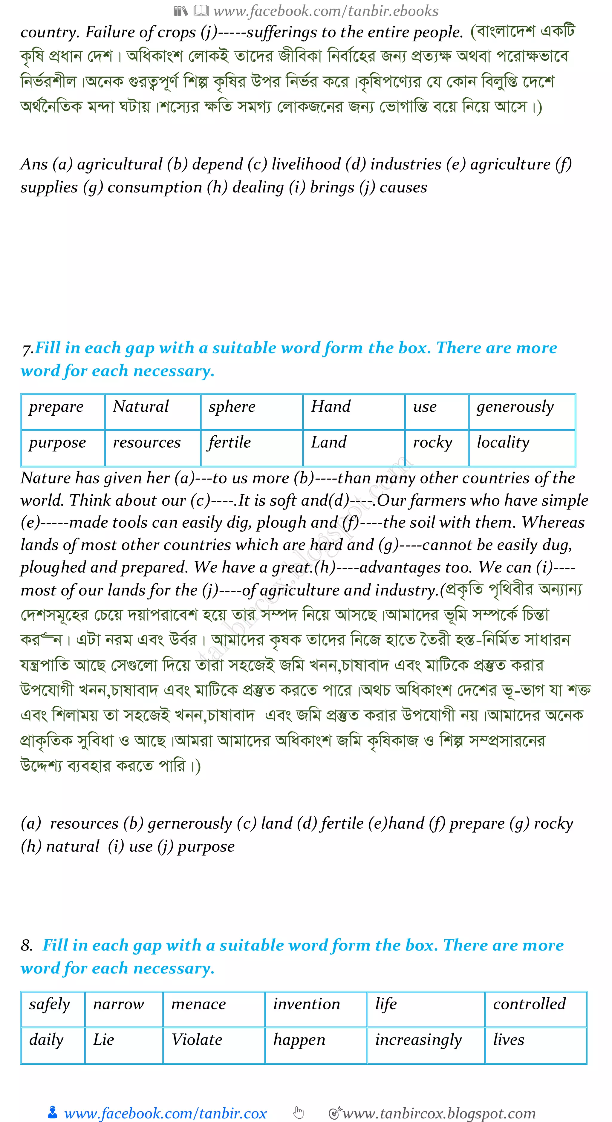 📚  www.facebook.com/tanbir.ebooks
👦 www.facebook.com/tanbir.cox 👆 🎯www.tanbircox.blogspot.com
country. Failure of crops (j)-----sufferings to the entire people. (evsjv‡`k GKwU
K…wl cÖavb †`k| AwaKvsk †jvKB Zv‡`i RxweKv wbev©‡ni Rb¨ cÖZ¨¶ A_ev c‡iv¶fv‡e
wbf©ikxj|A‡bK ¸iZ¡c~Y© wkí K…wli Dci wbf©i K‡i|K…wlc‡Y¨i †h †Kvb wejywß ‡`‡k
A_©‰bwZK g›`v NUvq|k‡m¨i ¶wZ mgM¨ †jvKR‡bi Rb¨ †fvMvwšÍ e‡q wb‡q Av‡m|)
Ans (a) agricultural (b) depend (c) livelihood (d) industries (e) agriculture (f)
supplies (g) consumption (h) dealing (i) brings (j) causes
7.Fill in each gap with a suitable word form the box. There are more
word for each necessary.
prepare Natural sphere Hand use generously
purpose resources fertile Land rocky locality
Nature has given her (a)---to us more (b)----than many other countries of the
world. Think about our (c)----.It is soft and(d)----.Our farmers who have simple
(e)-----made tools can easily dig, plough and (f)----the soil with them. Whereas
lands of most other countries which are hard and (g)----cannot be easily dug,
ploughed and prepared. We have a great.(h)----advantages too. We can (i)----
most of our lands for the (j)----of agriculture and industry.(cÖK…wZ c„w_exi Ab¨vb¨
†`kmg~‡ni †P‡q `qvciv‡ek n‡q Zvi m¤ú` wb‡q Avm‡Q|Avgv‡`i f~wg m¤ú‡K© wPšÍv
Ki“b| GUv big Ges De©i| Avgv‡`i K…lK Zv‡`i wb‡R nv‡Z ‰Zix n¯Í-wbwg©Z mvavib
hš¿cvwZ Av‡Q †m¸‡jv w`‡q Zviv mn‡RB Rwg Lbb,Pvlvev` Ges gvwU‡K cÖ¯‘Z Kivi
Dc‡hvMx Lbb,Pvlvev` Ges gvwU‡K cÖ¯‘Z Ki‡Z cv‡i|A_P AwaKvsk †`‡ki f~-fvM hv k³
Ges wkjvgq Zv mn‡RB Lbb,Pvlvev` Ges Rwg cÖ¯‘Z Kivi Dc‡hvMx bq|Avgv‡`i A‡bK
cÖvK…wZK myweav I Av‡Q|Avgiv Avgv‡`i AwaKvsk Rwg K…wlKvR I wkí m¤cÖmvi‡bi
D‡Ïk¨ e¨envi Ki‡Z cvwi|)
(a) resources (b) gernerously (c) land (d) fertile (e)hand (f) prepare (g) rocky
(h) natural (i) use (j) purpose
8. Fill in each gap with a suitable word form the box. There are more
word for each necessary.
safely narrow menace invention life controlled
daily Lie Violate happen increasingly lives
 
