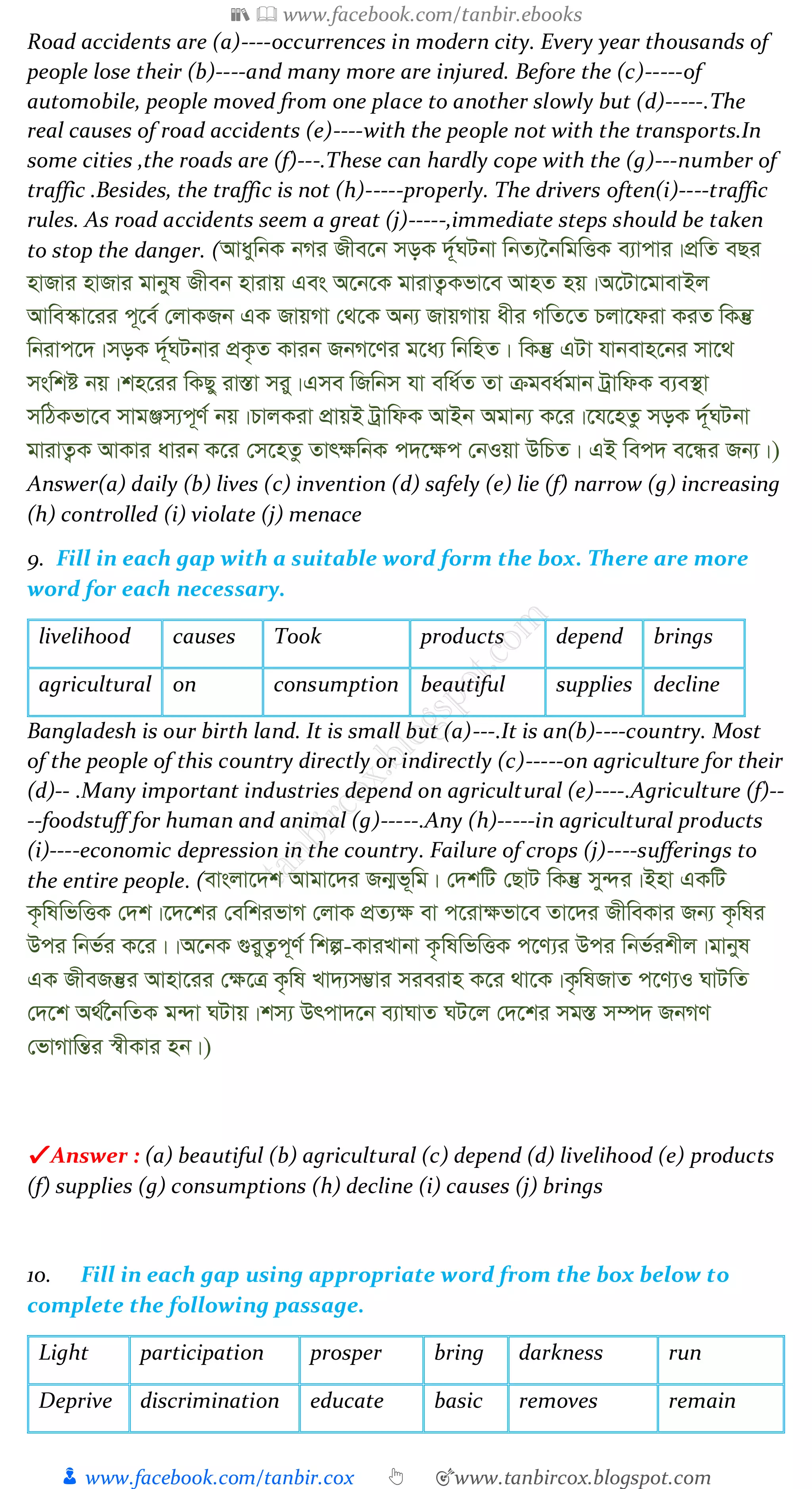 📚  www.facebook.com/tanbir.ebooks
👦 www.facebook.com/tanbir.cox 👆 🎯www.tanbircox.blogspot.com
Road accidents are (a)----occurrences in modern city. Every year thousands of
people lose their (b)----and many more are injured. Before the (c)-----of
automobile, people moved from one place to another slowly but (d)-----.The
real causes of road accidents (e)----with the people not with the transports.In
some cities ,the roads are (f)---.These can hardly cope with the (g)---number of
traffic .Besides, the traffic is not (h)-----properly. The drivers often(i)----traffic
rules. As road accidents seem a great (j)-----,immediate steps should be taken
to stop the danger. (AvaywbK bMi Rxe‡b moK `~©NUbv wbZ¨‰bwgwËK e¨vcvi|cÖwZ eQi
nvRvi nvRvi gvbyl Rxeb nvivq Ges A‡b‡K gvivZ¡Kfv‡e AvnZ nq|A‡Uv‡gvevBj
Avwe¯‹v‡ii c~‡e© †jvKRb GK RvqMv †_‡K Ab¨ RvqMvq axi MwZ‡Z Pjv‡div KiZ wKš‘
wbivc‡`|moK `~©NUbvi cÖK…Z Kvib RbM‡Yi g‡a¨ wbwnZ| wKš‘ GUv hvbevn‡bi mv‡_
mswkó bq|kn‡ii wKQy iv¯Ív miy|Gme wRwbm hv ewa©Z Zv µgea©gvb UªvwdK e¨e¯’v
mwVKfv‡e mvgÄm¨c~Y© bq|PvjKiv cÖvqB UªvwdK AvBb Agvb¨ K‡i|‡h‡nZz moK `~©NUbv
gvivZ¡K AvKvi avib K‡i †m‡nZz Zvr¶wbK c`‡¶c †bIqv DwPZ| GB wec` e‡Üi Rb¨|)
Answer(a) daily (b) lives (c) invention (d) safely (e) lie (f) narrow (g) increasing
(h) controlled (i) violate (j) menace
9. Fill in each gap with a suitable word form the box. There are more
word for each necessary.
livelihood causes Took products depend brings
agricultural on consumption beautiful supplies decline
Bangladesh is our birth land. It is small but (a)---.It is an(b)----country. Most
of the people of this country directly or indirectly (c)-----on agriculture for their
(d)-- .Many important industries depend on agricultural (e)----.Agriculture (f)--
--foodstuff for human and animal (g)-----.Any (h)-----in agricultural products
(i)----economic depression in the country. Failure of crops (j)----sufferings to
the entire people. (evsjv‡`k Avgv‡`i Rb¥f~wg| †`kwU †QvU wKš‘ my›`i|Bnv GKwU
K…wlwfwËK †`k|‡`‡ki †ewkifvM †jvK cÖZ¨¶ ev c‡iv¶fv‡e Zv‡`i RxweKvi Rb¨ K…wli
Dci wbf©i K‡i||A‡bK ¸iyZ¡c~Y© wkí-KviLvbv K…wlwfwËK c‡Y¨i Dci wbf©ikxj|gvbyl
GK RxeRš‘i Avnv‡ii †¶‡Î K…wl Lv`¨m¤¢vi mieivn K‡i _v‡K|K…wlRvZ c‡Y¨I NvUwZ
†`‡k A_©‰bwZK g›`v NUvq|km¨ Drcv`‡b e¨vNvZ NU‡j †`‡ki mg¯Í m¤ú` RbMY
†fvMvwšÍi ¯^xKvi nb|)
✔ Answer : (a) beautiful (b) agricultural (c) depend (d) livelihood (e) products
(f) supplies (g) consumptions (h) decline (i) causes (j) brings
10. Fill in each gap using appropriate word from the box below to
complete the following passage.
Light participation prosper bring darkness run
Deprive discrimination educate basic removes remain
 