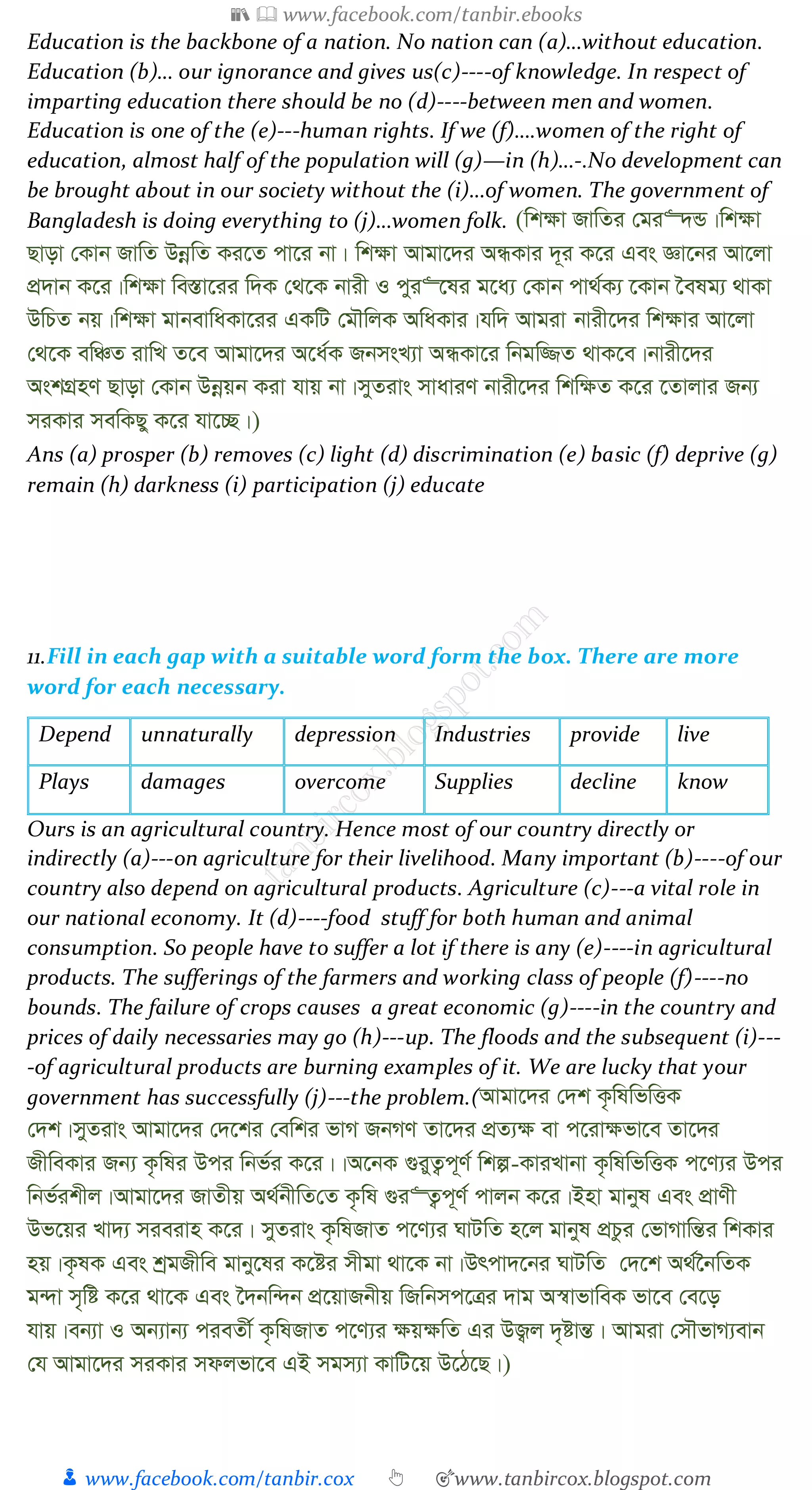 📚  www.facebook.com/tanbir.ebooks
👦 www.facebook.com/tanbir.cox 👆 🎯www.tanbircox.blogspot.com
Education is the backbone of a nation. No nation can (a)…without education.
Education (b)… our ignorance and gives us(c)----of knowledge. In respect of
imparting education there should be no (d)----between men and women.
Education is one of the (e)---human rights. If we (f)….women of the right of
education, almost half of the population will (g)—in (h)…-.No development can
be brought about in our society without the (i)…of women. The government of
Bangladesh is doing everything to (j)…women folk. (wk¶v RvwZi †gi“`Û|wk¶v
Qvov †Kvb RvwZ DbœwZ Ki‡Z cv‡i bv| wk¶v Avgv‡`i AÜKvi `~i K‡i Ges Áv‡bi Av‡jv
cÖ`vb K‡i|wk¶v we¯Ív‡ii w`K †_‡K bvix I cyi“‡li g‡a¨ †Kvb cv_©K¨ ‡Kvb ‰elg¨ _vKv
DwPZ bq|wk¶v gvbevwaKv‡ii GKwU †gŠwjK AwaKvi|hw` Avgiv bvix‡`i wk¶vi Av‡jv
†_‡K ewÂZ ivwL Z‡e Avgv‡`i A‡a©K RbmsL¨v AÜKv‡i wbgw¾Z _vK‡e|bvix‡`i
AskMÖnY Qvov †Kvb Dbœqb Kiv hvq bv|myZivs mvaviY bvix‡`i wkw¶Z K‡i ‡Zvjvi Rb¨
miKvi mewKQy K‡i hv‡”Q|)
Ans (a) prosper (b) removes (c) light (d) discrimination (e) basic (f) deprive (g)
remain (h) darkness (i) participation (j) educate
11.Fill in each gap with a suitable word form the box. There are more
word for each necessary.
Depend unnaturally depression Industries provide live
Plays damages overcome Supplies decline know
Ours is an agricultural country. Hence most of our country directly or
indirectly (a)---on agriculture for their livelihood. Many important (b)----of our
country also depend on agricultural products. Agriculture (c)---a vital role in
our national economy. It (d)----food stuff for both human and animal
consumption. So people have to suffer a lot if there is any (e)----in agricultural
products. The sufferings of the farmers and working class of people (f)----no
bounds. The failure of crops causes a great economic (g)----in the country and
prices of daily necessaries may go (h)---up. The floods and the subsequent (i)---
-of agricultural products are burning examples of it. We are lucky that your
government has successfully (j)---the problem.(Avgv‡`i †`k K…wlwfwËK
†`k|myZivs Avgv‡`i †`‡ki †ewki fvM RbMY Zv‡`i cÖZ¨¶ ev c‡iv¶fv‡e Zv‡`i
RxweKvi Rb¨ K…wli Dci wbf©i K‡i||A‡bK ¸iyZ¡c~Y© wkí-KviLvbv K…wlwfwËK c‡Y¨i Dci
wbf©ikxj|Avgv‡`i RvZxq A_©bxwZ†Z K…wl ¸i“Z¡c~Y© cvjb K‡i|Bnv gvbyl Ges cÖvYx
Df‡qi Lv`¨ mieivn K‡i| myZivs K…wlRvZ c‡Y¨i NvUwZ n‡j gvbyl cÖPzi †fvMvwšÍi wkKvi
nq|K…lK Ges kªgRxwe gvby‡li K‡ói mxgv _v‡K bv|Drcv`‡bi NvUwZ †`‡k A_©‰bwZK
g›`v m„wó K‡i _v‡K Ges ‰`bw›`b cÖ‡qvRbxq wRwbmc‡Îi `vg A¯^vfvweK fv‡e †e‡o
hvq|eb¨v I Ab¨vb¨ cieZx© K…wlRvZ c‡Y¨i ¶q¶wZ Gi DR¡j `„óvšÍ| Avgiv †mŠfvM¨evb
†h Avgv‡`i miKvi mdjfv‡e GB mgm¨v KvwU‡q D‡V‡Q|)
 