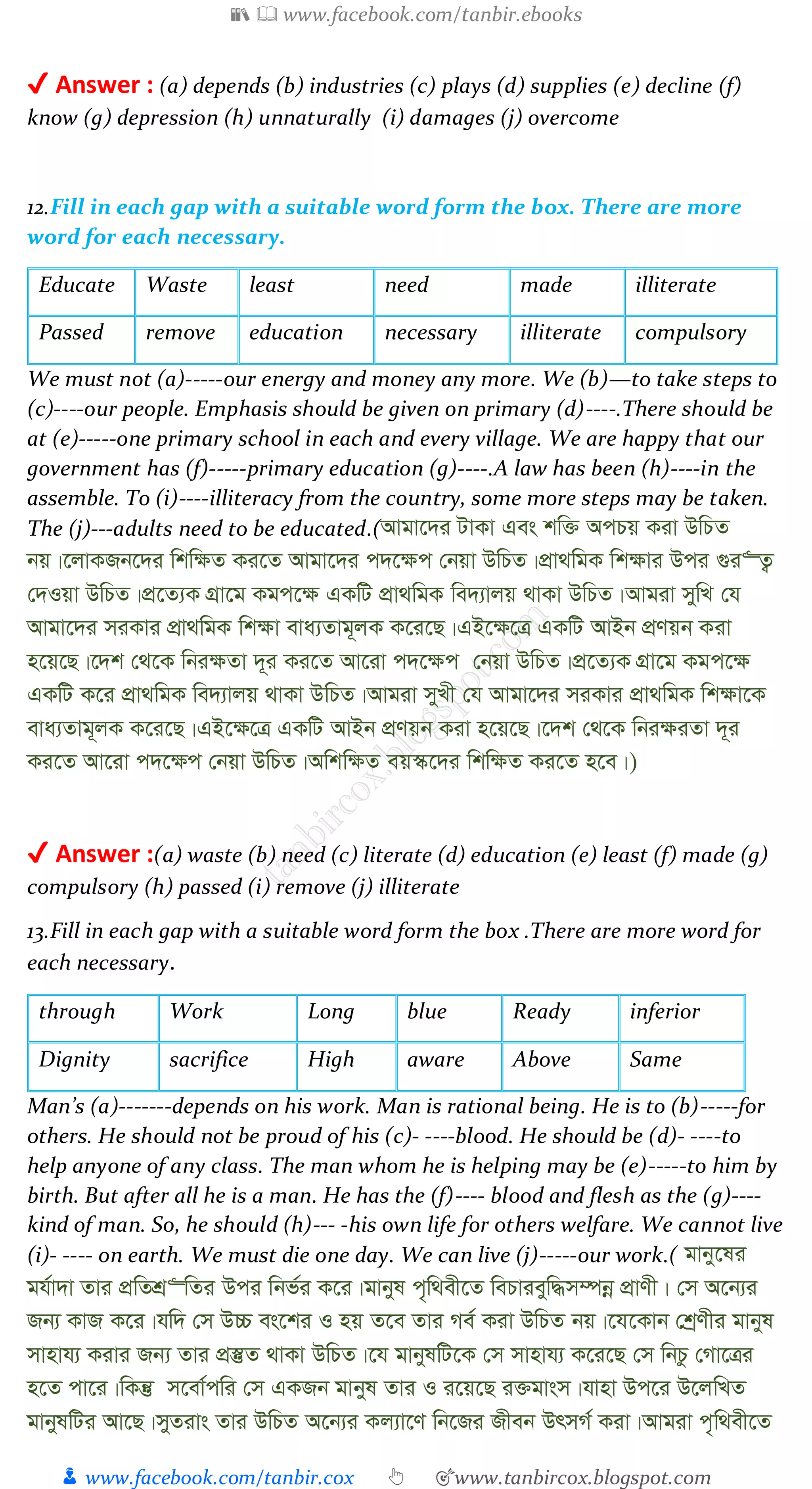 📚  www.facebook.com/tanbir.ebooks
👦 www.facebook.com/tanbir.cox 👆 🎯www.tanbircox.blogspot.com
✔ Answer : (a) depends (b) industries (c) plays (d) supplies (e) decline (f)
know (g) depression (h) unnaturally (i) damages (j) overcome
12.Fill in each gap with a suitable word form the box. There are more
word for each necessary.
Educate Waste least need made illiterate
Passed remove education necessary illiterate compulsory
We must not (a)-----our energy and money any more. We (b)—to take steps to
(c)----our people. Emphasis should be given on primary (d)----.There should be
at (e)-----one primary school in each and every village. We are happy that our
government has (f)-----primary education (g)----.A law has been (h)----in the
assemble. To (i)----illiteracy from the country, some more steps may be taken.
The (j)---adults need to be educated.(Avgv‡`i UvKv Ges kw³ AcPq Kiv DwPZ
bq|‡jvKRb‡`i wkw¶Z Ki‡Z Avgv‡`i c`‡¶c †bqv DwPZ|cÖv_wgK wk¶vi Dci ¸i“Z¡
†`Iqv DwPZ|cÖ‡Z¨K MÖv‡g Kgc‡¶ GKwU cÖv_wgK we`¨vjq _vKv DwPZ|Avgiv mywL †h
Avgv‡`i miKvi cÖv_wgK wk¶v eva¨Zvg~jK K‡i‡Q|GB‡¶‡Î GKwU AvBb cÖYqb Kiv
n‡q‡Q|‡`k †_‡K wbi¶Zv `~i Ki‡Z Av‡iv c`‡¶c †bqv DwPZ|cÖ‡Z¨K MÖv‡g Kgc‡¶
GKwU K‡i cÖv_wgK we`¨vjq _vKv DwPZ|Avgiv myLx †h Avgv‡`i miKvi cÖv_wgK wk¶v‡K
eva¨Zvg~jK K‡i‡Q|GB‡¶‡Î GKwU AvBb cÖYqb Kiv n‡q‡Q|‡`k †_‡K wbi¶iZv `~i
Ki‡Z Av‡iv c`‡¶c †bqv DwPZ|Awkw¶Z eq¯‹‡`i wkw¶Z Ki‡Z n‡e|)
✔ Answer :(a) waste (b) need (c) literate (d) education (e) least (f) made (g)
compulsory (h) passed (i) remove (j) illiterate
13.Fill in each gap with a suitable word form the box .There are more word for
each necessary.
through Work Long blue Ready inferior
Dignity sacrifice High aware Above Same
Man’s (a)-------depends on his work. Man is rational being. He is to (b)-----for
others. He should not be proud of his (c)- ----blood. He should be (d)- ----to
help anyone of any class. The man whom he is helping may be (e)-----to him by
birth. But after all he is a man. He has the (f)---- blood and flesh as the (g)----
kind of man. So, he should (h)--- -his own life for others welfare. We cannot live
(i)- ---- on earth. We must die one day. We can live (j)-----our work.( gvby‡li
gh©v`v Zvi cÖwZkÖ“wZi Dci wbf©i K‡i|gvbyl c„w_ex‡Z wePvieyw×m¤úbœ cÖvYx| †m A‡b¨i
Rb¨ KvR K‡i|hw` †m D”P es‡ki I nq Z‡e Zvi Me© Kiv DwPZ bq|‡h‡Kvb †kªYxi gvbyl
mvnvh¨ Kivi Rb¨ Zvi cÖ¯‘Z _vKv DwPZ|‡h gvbylwU‡K †m mvnvh¨ K‡i‡Q †m wbPz †Mv‡Îi
n‡Z cv‡i|wKš‘ m‡ev©cwi †m GKRb gvbyl Zvi I i‡q‡Q i³gvsm|hvnv Dc‡i D‡jwLZ
gvbylwUi Av‡Q|myZivs Zvi DwPZ A‡b¨i Kj¨v‡Y wb‡Ri Rxeb DrmM© Kiv|Avgiv c„w_ex‡Z
 