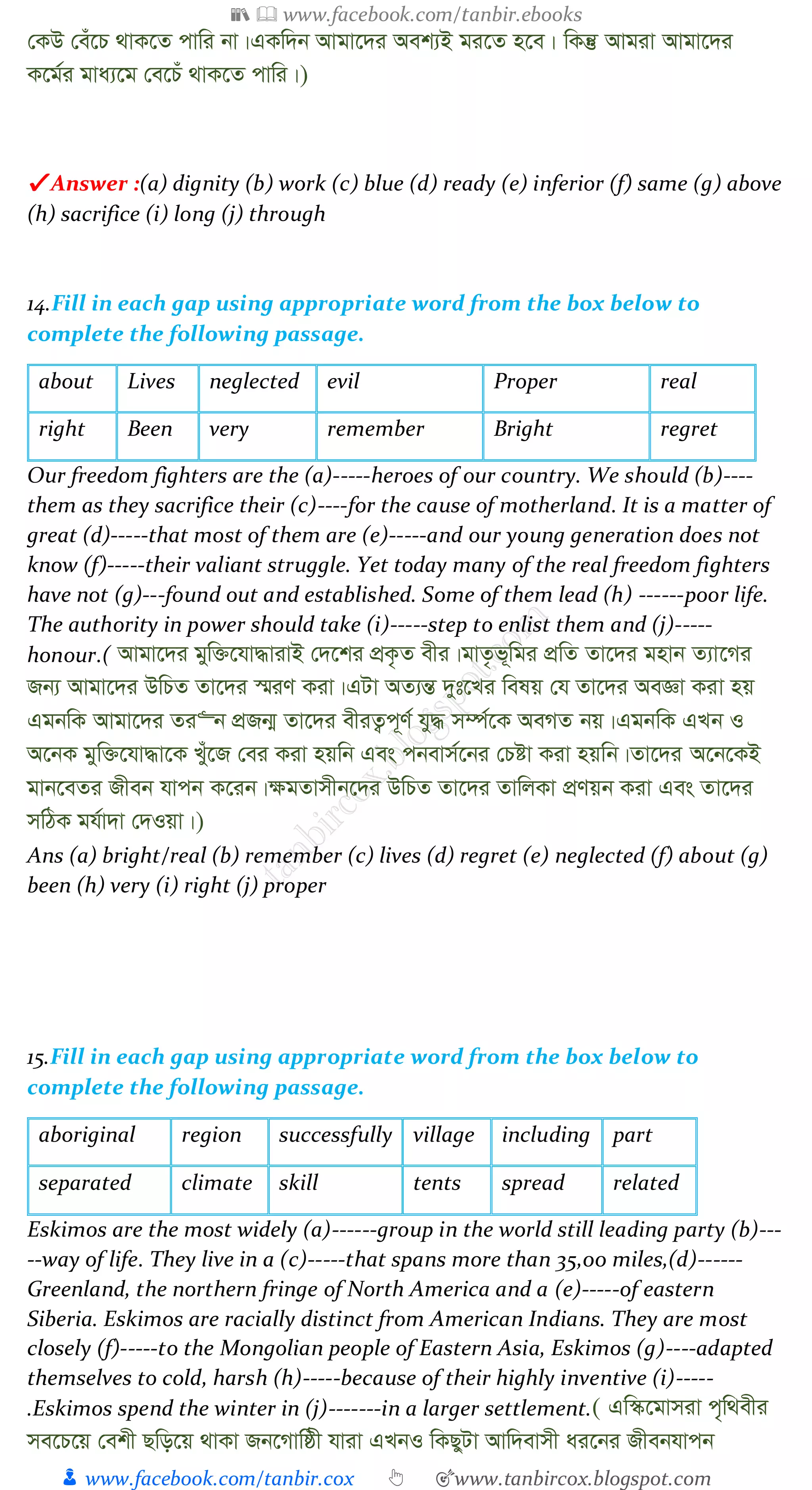 📚  www.facebook.com/tanbir.ebooks
👦 www.facebook.com/tanbir.cox 👆 🎯www.tanbircox.blogspot.com
†KD †eu‡P _vK‡Z cvwi bv|GKw`b Avgv‡`i Aek¨B gi‡Z n‡e| wKš‘ Avgiv Avgv‡`i
K‡g©i gva¨‡g †e‡Pu _vK‡Z cvwi|)
✔ Answer :(a) dignity (b) work (c) blue (d) ready (e) inferior (f) same (g) above
(h) sacrifice (i) long (j) through
14.Fill in each gap using appropriate word from the box below to
complete the following passage.
about Lives neglected evil Proper real
right Been very remember Bright regret
Our freedom fighters are the (a)-----heroes of our country. We should (b)----
them as they sacrifice their (c)----for the cause of motherland. It is a matter of
great (d)-----that most of them are (e)-----and our young generation does not
know (f)-----their valiant struggle. Yet today many of the real freedom fighters
have not (g)---found out and established. Some of them lead (h) ------poor life.
The authority in power should take (i)-----step to enlist them and (j)-----
honour.( Avgv‡`i gyw³‡hv×vivB †`‡ki cÖK…Z exi|gvZ…f~wgi cÖwZ Zv‡`i gnvb Z¨v‡Mi
Rb¨ Avgv‡`i DwPZ Zv‡`i ¯§iY Kiv|GUv AZ¨šÍ `yt‡Li welq †h Zv‡`i AeÁv Kiv nq
GgbwK Avgv‡`i Zi“b cÖRb¥ Zv‡`i exiZ¡c~Y© hy× m¤ú©‡K AeMZ bq|GgbwK GLb I
A‡bK gyw³‡hv×v‡K Luy‡R †ei Kiv nqwb Ges cbevm©‡bi †Póv Kiv nqwb|Zv‡`i A‡b‡KB
gvb‡eZi Rxeb hvcb K‡ib|¶gZvmxb‡`i DwPZ Zv‡`i ZvwjKv cÖYqb Kiv Ges Zv‡`i
mwVK gh©v`v †`Iqv|)
Ans (a) bright/real (b) remember (c) lives (d) regret (e) neglected (f) about (g)
been (h) very (i) right (j) proper
15.Fill in each gap using appropriate word from the box below to
complete the following passage.
aboriginal region successfully village including part
separated climate skill tents spread related
Eskimos are the most widely (a)------group in the world still leading party (b)---
--way of life. They live in a (c)-----that spans more than 35,00 miles,(d)------
Greenland, the northern fringe of North America and a (e)-----of eastern
Siberia. Eskimos are racially distinct from American Indians. They are most
closely (f)-----to the Mongolian people of Eastern Asia, Eskimos (g)----adapted
themselves to cold, harsh (h)-----because of their highly inventive (i)-----
.Eskimos spend the winter in (j)-------in a larger settlement.( Gw¯‹‡gvmiv c„w_exi
me‡P‡q †ekx Qwo‡q _vKv Rb‡Mvwôx hviv GLbI wKQyUv Avw`evmx ai‡bi Rxebhvcb
 