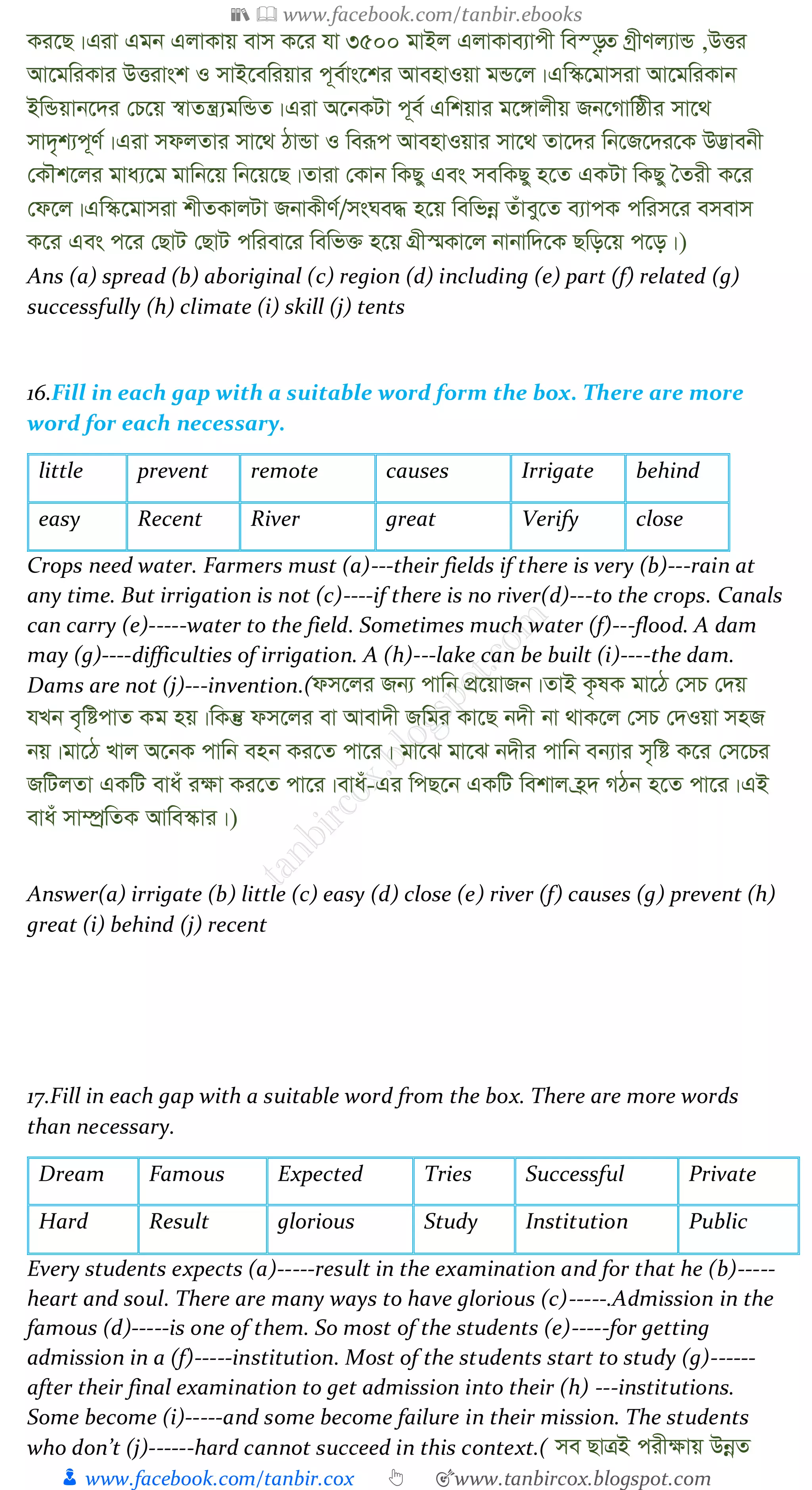 📚  www.facebook.com/tanbir.ebooks
👦 www.facebook.com/tanbir.cox 👆 🎯www.tanbircox.blogspot.com
Ki‡Q|Giv Ggb GjvKvq evm K‡i hv 3500 gvBj GjvKve¨vcx we¯—…Z MªxYj¨vÛ ,DËi
Av‡gwiKvi DËivsk I mvB‡ewiqvi c~e©vs‡ki AvenvIqv gÛ‡j|Gw¯‹‡gvmiv Av‡gwiKvb
BwÛqvb‡`i †P‡q ¯^vZš¿¨gwÛZ|Giv A‡bKUv c~e© Gwkqvi g‡½vjxq Rb‡Mvwôxi mv‡_
mv`„k¨c~Y©|Giv mdjZvi mv‡_ VvÛv I weiƒc AvenvIqvi mv‡_ Zv‡`i wb‡R‡`i‡K D™¢vebx
†KŠk‡ji gva¨‡g gvwb‡q wb‡q‡Q|Zviv †Kvb wKQy Ges mewKQy n‡Z GKUv wKQy ˆZix K‡i
†d‡j|Gw¯‹‡gvmiv kxZKvjUv RbvKxY©/msNe× n‡q wewfbœ Zuvey‡Z e¨vcK cwim‡i emevm
K‡i Ges c‡i †QvU †QvU cwiev‡i wewf³ n‡q MÖx¯§Kv‡j bvbvw`‡K Qwo‡q c‡o|)
Ans (a) spread (b) aboriginal (c) region (d) including (e) part (f) related (g)
successfully (h) climate (i) skill (j) tents
16.Fill in each gap with a suitable word form the box. There are more
word for each necessary.
little prevent remote causes Irrigate behind
easy Recent River great Verify close
Crops need water. Farmers must (a)---their fields if there is very (b)---rain at
any time. But irrigation is not (c)----if there is no river(d)---to the crops. Canals
can carry (e)-----water to the field. Sometimes much water (f)---flood. A dam
may (g)----difficulties of irrigation. A (h)---lake can be built (i)----the dam.
Dams are not (j)---invention.(dm‡ji Rb¨ cvwb cÖ‡qvRb|ZvB K…lK gv‡V †mP †`q
hLb e„wócvZ Kg nq|wKš‘ dm‡ji ev Avev`x Rwgi Kv‡Q b`x bv _vK‡j †mP †`Iqv mnR
bq|gv‡V Lvj A‡bK cvwb enb Ki‡Z cv‡i| gv‡S gv‡S b`xi cvwb eb¨vi m„wó K‡i †m‡Pi
RwUjZv GKwU evau i¶v Ki‡Z cv‡i|evau-Gi wcQ‡b GKwU wekvj n«` MVb n‡Z cv‡i|GB
evau mv¤úªwZK Avwe¯‹vi|)
Answer(a) irrigate (b) little (c) easy (d) close (e) river (f) causes (g) prevent (h)
great (i) behind (j) recent
17.Fill in each gap with a suitable word from the box. There are more words
than necessary.
Dream Famous Expected Tries Successful Private
Hard Result glorious Study Institution Public
Every students expects (a)-----result in the examination and for that he (b)-----
heart and soul. There are many ways to have glorious (c)-----.Admission in the
famous (d)-----is one of them. So most of the students (e)-----for getting
admission in a (f)-----institution. Most of the students start to study (g)------
after their final examination to get admission into their (h) ---institutions.
Some become (i)-----and some become failure in their mission. The students
who don’t (j)------hard cannot succeed in this context.( me QvÎB cix¶vq DbœZ
 