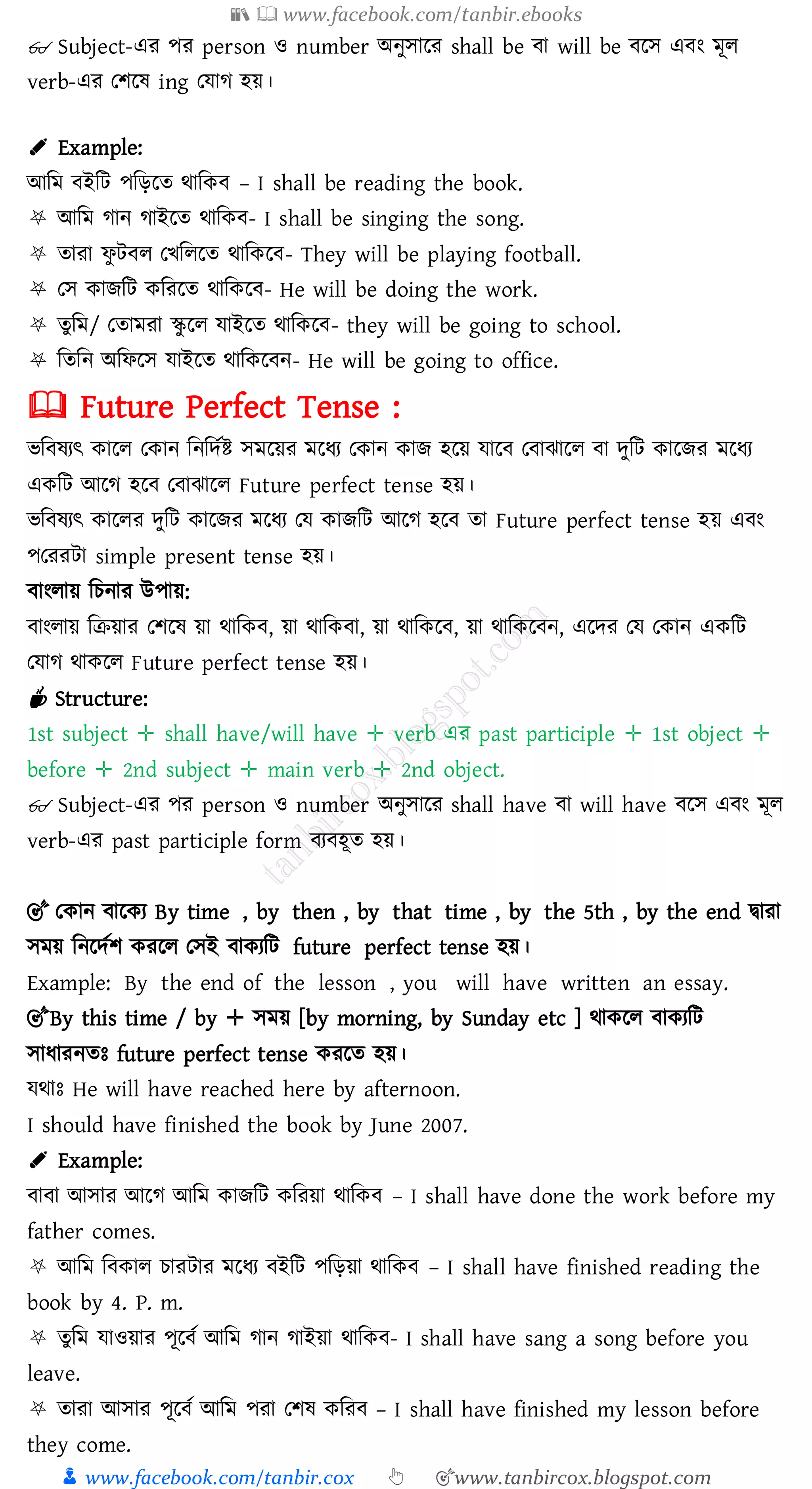 📚  www.facebook.com/tanbir.ebooks
👦 www.facebook.com/tanbir.cox 👆 🎯www.tanbircox.blogspot.com
👓 Subject-এে পে person ও number অনুসারে shall be বা will be বরস এবং মূে
verb-এে তিরষ্ ing তযাে হয়।
✐ Example:
আজম বইজট পজড়রে থাজকব – I shall be reading the book.
⛧ আজম োন োইরে থাজকব- I shall be singing the song.
⛧ োো ফু টবে তখজেরে থাজকরব- They will be playing football.
⛧ তস কািজট কজেরে থাজকরব- He will be doing the work.
⛧ েুজম/ তোমো স্কু রে যাইরে থাজকরব- they will be going to school.
⛧ জেজন অজফরস যাইরে থাজকরবন- He will be going to office.
🕮 Future Perfect Tense :
ভজবষ্েৎ কারে তকান জনজদতি সমরয়ে মরযে তকান কাি হরয় যারব তবাঝারে বা দুজট কারিে মরযে
একজট আরে হরব তবাঝারে Future perfect tense হয়।
ভজবষ্েৎ কারেে দুজট কারিে মরযে তয কািজট আরে হরব ো Future perfect tense হয় এবং
পতেেটা simple present tense হয়।
বাংোয় জেনাে উপায়:
বাংোয় জিয়াে তিরষ্ য়া থাজকব, য়া থাজকবা, য়া থাজকরব, য়া থাজকরবন, এরদে তয তকান একজট
তযাে থাকরে Future perfect tense হয়।
☕ Structure:
1st subject ✛ shall have/will have ✛ verb এে past participle ✛ 1st object ✛
before ✛ 2nd subject ✛ main verb ✛ 2nd object.
👓 Subject-এে পে person ও number অনুসারে shall have বা will have বরস এবং মূে
verb-এে past participle form বেবহূে হয়।
🎯 তকান বারকে By time , by then , by that time , by the 5th , by the end দ্বাো
সময় জনরদতি কেরে তসই বাকেজট future perfect tense হয়।
Example: By the end of the lesson , you will have written an essay.
🎯By this time / by ✛ সময় [by morning, by Sunday etc ] থাকরে বাকেজট
সাযােনেঃ future perfect tense কেরে হয়।
যথাঃ He will have reached here by afternoon.
I should have finished the book by June 2007.
✐ Example:
বাবা আসাে আরে আজম কািজট কজেয়া থাজকব – I shall have done the work before my
father comes.
⛧ আজম জবকাে োেটাে মরযে বইজট পজড়য়া থাজকব – I shall have finished reading the
book by 4. P. m.
⛧ েুজম যাওয়াে পূরবত আজম োন োইয়া থাজকব- I shall have sang a song before you
leave.
⛧ োো আসাে পূরবত আজম পো তিষ্ কজেব – I shall have finished my lesson before
they come.
 