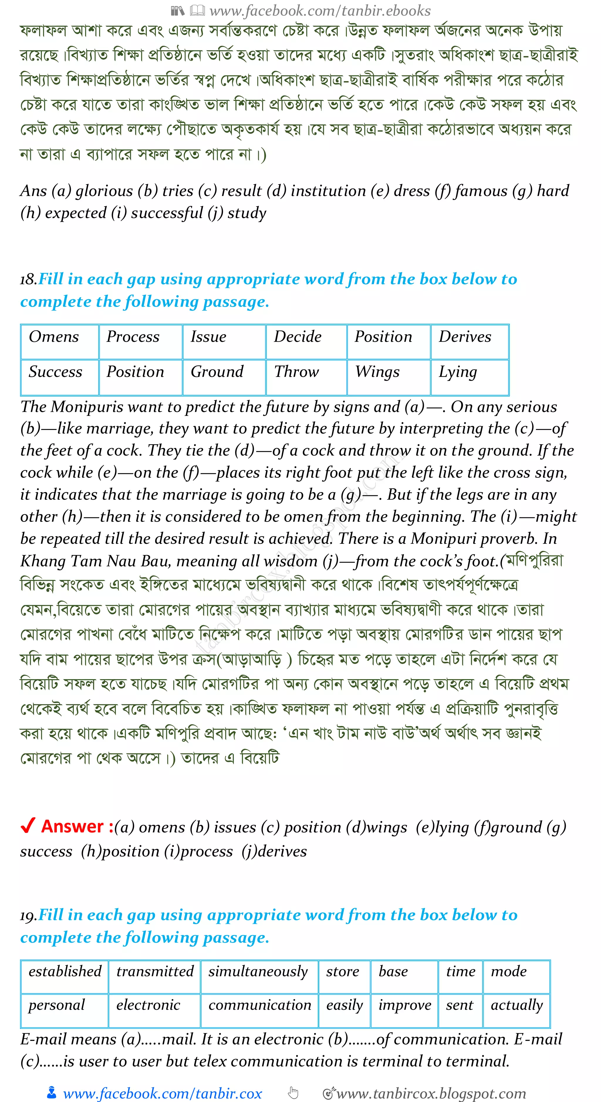 📚  www.facebook.com/tanbir.ebooks
👦 www.facebook.com/tanbir.cox 👆 🎯www.tanbircox.blogspot.com
djvdj Avkv K‡i Ges GRb¨ mev©šÍKi‡Y †Póv K‡i|DbœZ djvdj A©R‡bi A‡bK Dcvq
i‡q‡Q|weL¨vZ wk¶v cÖwZôv‡b fwZ© nIqv Zv‡`i g‡a¨ GKwU|myZivs AwaKvsk QvÎ-QvÎxivB
weL¨vZ wk¶vcÖwZôv‡b fwZ©i ¯^cœ †`‡L|AwaKvsk QvÎ-QvÎxivB evwl©K cix¶vi c‡i K‡Vvi
†Póv K‡i hv‡Z Zviv Kvsw•LZ fvj wk¶v cÖwZôv‡b fwZ© n‡Z cv‡i|‡KD †KD mdj nq Ges
†KD †KD Zv‡`i j‡¶¨ †cuŠQv‡Z AK…ZKvh© nq|‡h me QvÎ-QvÎxiv K‡Vvifv‡e Aa¨qb K‡i
bv Zviv G e¨vcv‡i mdj n‡Z cv‡i bv|)
Ans (a) glorious (b) tries (c) result (d) institution (e) dress (f) famous (g) hard
(h) expected (i) successful (j) study
18.Fill in each gap using appropriate word from the box below to
complete the following passage.
Omens Process Issue Decide Position Derives
Success Position Ground Throw Wings Lying
The Monipuris want to predict the future by signs and (a)—. On any serious
(b)—like marriage, they want to predict the future by interpreting the (c)—of
the feet of a cock. They tie the (d)—of a cock and throw it on the ground. If the
cock while (e)—on the (f)—places its right foot put the left like the cross sign,
it indicates that the marriage is going to be a (g)—. But if the legs are in any
other (h)—then it is considered to be omen from the beginning. The (i)—might
be repeated till the desired result is achieved. There is a Monipuri proverb. In
Khang Tam Nau Bau, meaning all wisdom (j)—from the cock’s foot.(gwYcywiiv
wewfbœ ms‡KZ Ges Bw½‡Zi gv‡a¨‡g fwel¨Øvbx K‡i _v‡K|we‡kl Zvrch©c~Y©‡¶‡Î
†hgb,we‡q‡Z Zviv †gvi‡Mi cv‡qi Ae¯’vb e¨vL¨vi gva¨‡g fwel¨ØvYx K‡i _v‡K|Zviv
†gvi‡Mi cvLbv †e‡ua gvwU‡Z wb‡¶c K‡i|gvwU‡Z cov Ae¯’vq †gviMwUi Wvb cv‡qi Qvc
hw` evg cv‡qi Qv‡ci Dci µm(AvovAvwo ) wP‡üi gZ c‡o Zvn‡j GUv wb‡`©k K‡i †h
we‡qwU mdj n‡Z hv‡PQ|hw` †gviMwUi cv Ab¨ †Kvb Ae¯’v‡b c‡o Zvn‡j G we‡qwU cÖ_g
†_‡KB e¨_© n‡e e‡j we‡ewPZ nq|Kvw•LZ djvdj bv cvIqv ch©šÍ G cÖwµqvwU cybive„wË
Kiv n‡q _v‡K|GKwU gwYcywi cÖev` Av‡Q: ÔGb Lvs Uvg bvD evDÕA_© A_©vr me ÁvbB
†gvi‡Mi cv †_K A‡‡m|) Zv‡`i G we‡qwU
✔ Answer :(a) omens (b) issues (c) position (d)wings (e)lying (f)ground (g)
success (h)position (i)process (j)derives
19.Fill in each gap using appropriate word from the box below to
complete the following passage.
established transmitted simultaneously store base time mode
personal electronic communication easily improve sent actually
E-mail means (a)…..mail. It is an electronic (b)…….of communication. E-mail
(c)……is user to user but telex communication is terminal to terminal.
 