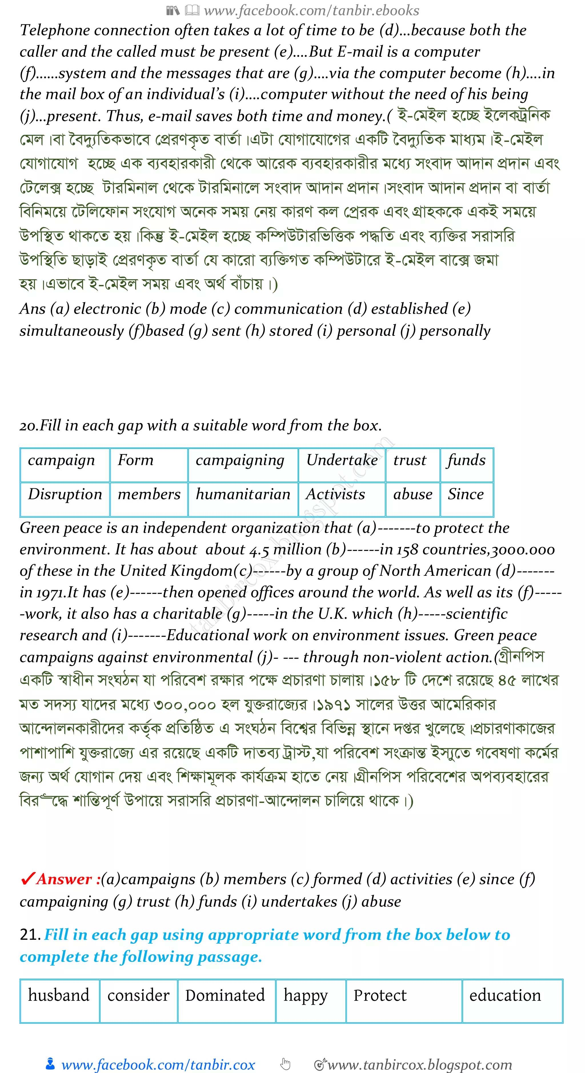 📚  www.facebook.com/tanbir.ebooks
👦 www.facebook.com/tanbir.cox 👆 🎯www.tanbircox.blogspot.com
Telephone connection often takes a lot of time to be (d)…because both the
caller and the called must be present (e)….But E-mail is a computer
(f)……system and the messages that are (g)….via the computer become (h)….in
the mail box of an individual’s (i)….computer without the need of his being
(j)…present. Thus, e-mail saves both time and money.( B-†gBj n‡”Q B‡jKUªwbK
†gj|ev ‰e`y¨wZKfv‡e †cÖiYK…Z evZ©v|GUv †hvMv‡hv‡Mi GKwU ‰e`y¨wZK gva¨g|B-†gBj
†hvMv‡hvM n‡”Q GK e¨enviKvix †_‡K Av‡iK e¨enviKvixi g‡a¨ msev` Av`vb cÖ`vb Ges
†U‡j· n‡”Q Uviwgbvj †_‡K Uviwgbv‡j msev` Av`vb cÖ`vb|msev` Av`vb cÖ`vb ev evZ©v
wewbg‡q ‡Uwj‡dvb ms‡hvM A‡bK mgq †bq KviY Kj †cªiK Ges MÖvnK‡K GKB mg‡q
Dcw¯’Z _vK‡Z nq|wKš‘ B-†gBj n‡”Q Kw¤úDUviwfwËK c×wZ Ges e¨w³i mivmwi
Dcw¯’wZ QvovB †cÖiYK…Z evZv© †h Kv‡iv e¨w³MZ Kw¤úDUv‡i B-†gBj ev‡· Rgv
nq|Gfv‡e B-†gBj mgq Ges A_© evuPvq|)
Ans (a) electronic (b) mode (c) communication (d) established (e)
simultaneously (f)based (g) sent (h) stored (i) personal (j) personally
20.Fill in each gap with a suitable word from the box.
campaign Form campaigning Undertake trust funds
Disruption members humanitarian Activists abuse Since
Green peace is an independent organization that (a)-------to protect the
environment. It has about about 4.5 million (b)------in 158 countries,3000.000
of these in the United Kingdom(c)------by a group of North American (d)-------
in 1971.It has (e)------then opened offices around the world. As well as its (f)-----
-work, it also has a charitable (g)-----in the U.K. which (h)-----scientific
research and (i)-------Educational work on environment issues. Green peace
campaigns against environmental (j)- --- through non-violent action.(Mªxbwcm
GKwU ¯^vaxb msNVb hv cwi‡ek i¶vi c‡¶ cÖPviYv Pvjvq|158 wU †`‡k i‡q‡Q 45 jv‡Li
gZ m`m¨ hv‡`i g‡a¨ 300,000 nj hy³iv‡R¨i|1971 mv‡ji DËi Av‡gwiKvi
Av‡›`vjbKvix‡`i KZ©„K cÖwZwôZ G msNVb we‡k¦i wewfbœ ¯’v‡b `ßi Ly‡j‡Q|cÖPviYvKv‡Ri
cvkvcvwk hy³iv†R¨ Gi i‡q‡Q GKwU `vZe¨ Uªv÷,hv cwi‡ek msµvšÍ Bm¨y‡Z M‡elYv K‡g©i
Rb¨ A_© †hvMvb †`q Ges wk¶vg~jK Kvh©µg nv‡Z †bq|MÖxbwcm cwi‡e‡ki Ace¨env‡ii
wei“‡× kvwšÍc~Y© Dcv‡q mivmwi cÖPviYv-Av‡›`vjb Pvwj‡q _v‡K|)
✔ Answer :(a)campaigns (b) members (c) formed (d) activities (e) since (f)
campaigning (g) trust (h) funds (i) undertakes (j) abuse
21.Fill in each gap using appropriate word from the box below to
complete the following passage.
husband consider Dominated happy Protect education
 