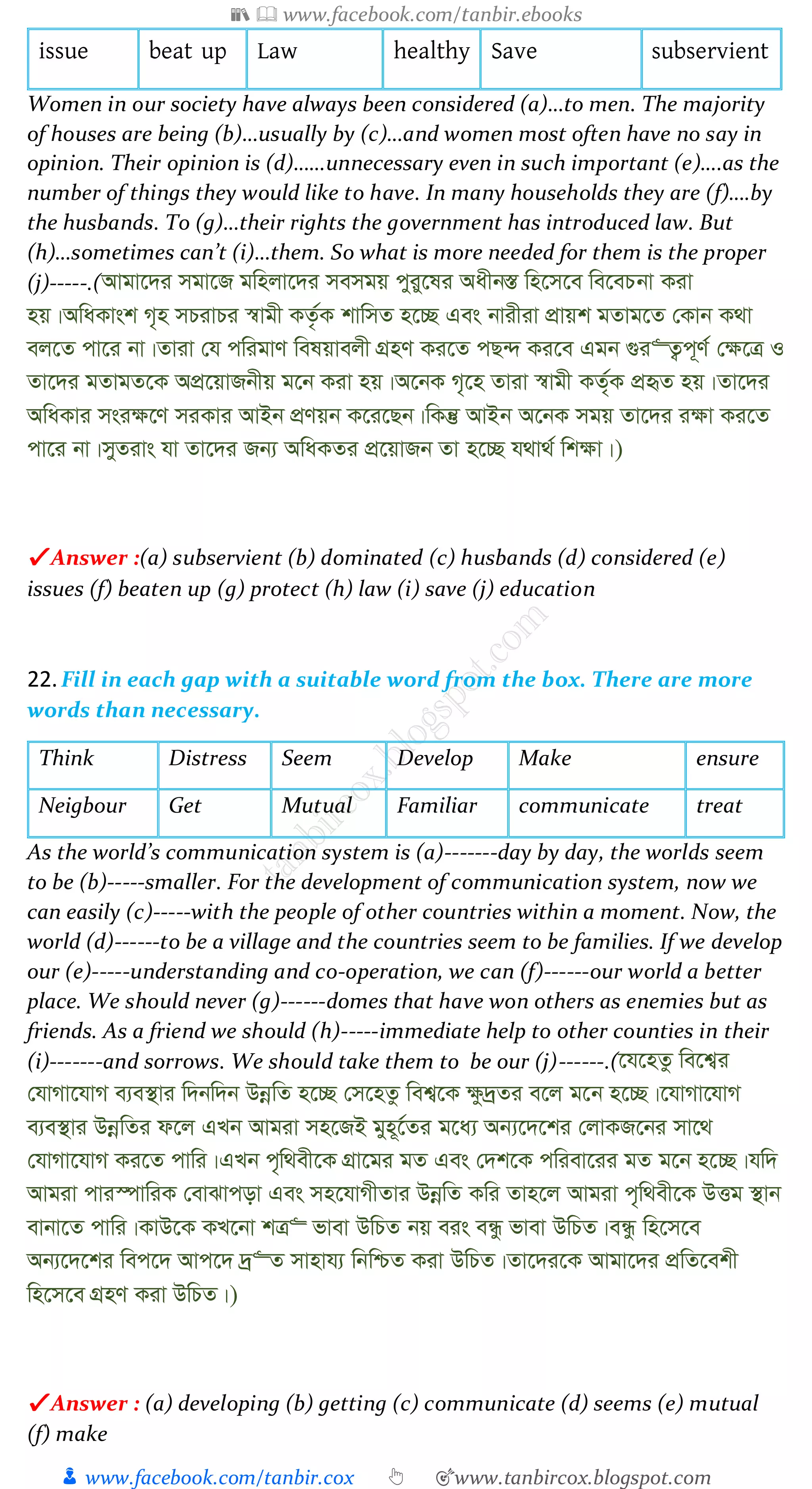 📚  www.facebook.com/tanbir.ebooks
👦 www.facebook.com/tanbir.cox 👆 🎯www.tanbircox.blogspot.com
issue beat up Law healthy Save subservient
Women in our society have always been considered (a)…to men. The majority
of houses are being (b)…usually by (c)…and women most often have no say in
opinion. Their opinion is (d)……unnecessary even in such important (e)….as the
number of things they would like to have. In many households they are (f)….by
the husbands. To (g)…their rights the government has introduced law. But
(h)…sometimes can’t (i)…them. So what is more needed for them is the proper
(j)-----.(Avgv‡`i mgv‡R gwnjv‡`i memgq cyiy‡li Aaxb¯Í wn‡m‡e we‡ePbv Kiv
nq|AwaKvsk M„n mPivPi ¯^vgx KZ…©K kvwmZ n‡”Q Ges bvixiv cÖvqk gZvg‡Z †Kvb K_v
ej‡Z cv‡i bv|Zviv †h cwigvY welqvejx MÖnY Ki‡Z cQ›` Ki‡e Ggb ¸i“Z¡c~Y© †¶‡Î I
Zv‡`i gZvgZ‡K AcÖ‡qvRbxq g‡b Kiv nq|A‡bK M„‡n Zviv ¯^vgx KZ©„K cÖüZ nq|Zv‡`i
AwaKvi msi¶‡Y miKvi AvBb cÖYqb K‡i‡Qb|wKš‘ AvBb A‡bK mgq Zv‡`i i¶v Ki‡Z
cv‡i bv|myZivs hv Zv‡`i Rb¨ AwaKZi cÖ‡qvRb Zv n‡”Q h_v_© wk¶v|)
✔ Answer :(a) subservient (b) dominated (c) husbands (d) considered (e)
issues (f) beaten up (g) protect (h) law (i) save (j) education
22.Fill in each gap with a suitable word from the box. There are more
words than necessary.
Think Distress Seem Develop Make ensure
Neigbour Get Mutual Familiar communicate treat
As the world’s communication system is (a)-------day by day, the worlds seem
to be (b)-----smaller. For the development of communication system, now we
can easily (c)-----with the people of other countries within a moment. Now, the
world (d)------to be a village and the countries seem to be families. If we develop
our (e)-----understanding and co-operation, we can (f)------our world a better
place. We should never (g)------domes that have won others as enemies but as
friends. As a friend we should (h)-----immediate help to other counties in their
(i)-------and sorrows. We should take them to be our (j)------.(‡h‡nZz we‡k¦i
†hvMv‡hvM e¨e¯’vi w`bw`b DbœwZ n‡”Q †m‡nZz wek¦‡K ¶z`ªZi e‡j g‡b n‡”Q|‡hvMv‡hvM
e¨e¯’vi DbœwZi d‡j GLb Avgiv mn‡RB gyn~‡©Zi g‡a¨ Ab¨‡`‡ki †jvKR‡bi mv‡_
†hvMv‡hvM Ki‡Z cvwi|GLb c„w_ex‡K MÖv‡gi gZ Ges †`k‡K cwiev‡ii gZ g‡b n‡”Q|hw`
Avgiv cvi¯úvwiK †evSvcov Ges mn‡hvMxZvi DbœwZ Kwi Zvn‡j Avgiv c„w_ex‡K DËg ¯’vb
evbv‡Z cvwi|KvD‡K KL‡bv kÎ“ fvev DwPZ bq eis eÜz fvev DwPZ|eÜz wn‡m‡e
Ab¨‡`‡ki wec‡` Avc‡` `ª“Z mvnvh¨ wbwðZ Kiv DwPZ|Zv‡`i‡K Avgv‡`i cÖwZ‡ekx
wn‡m‡e MÖnY Kiv DwPZ|)
✔ Answer : (a) developing (b) getting (c) communicate (d) seems (e) mutual
(f) make
 