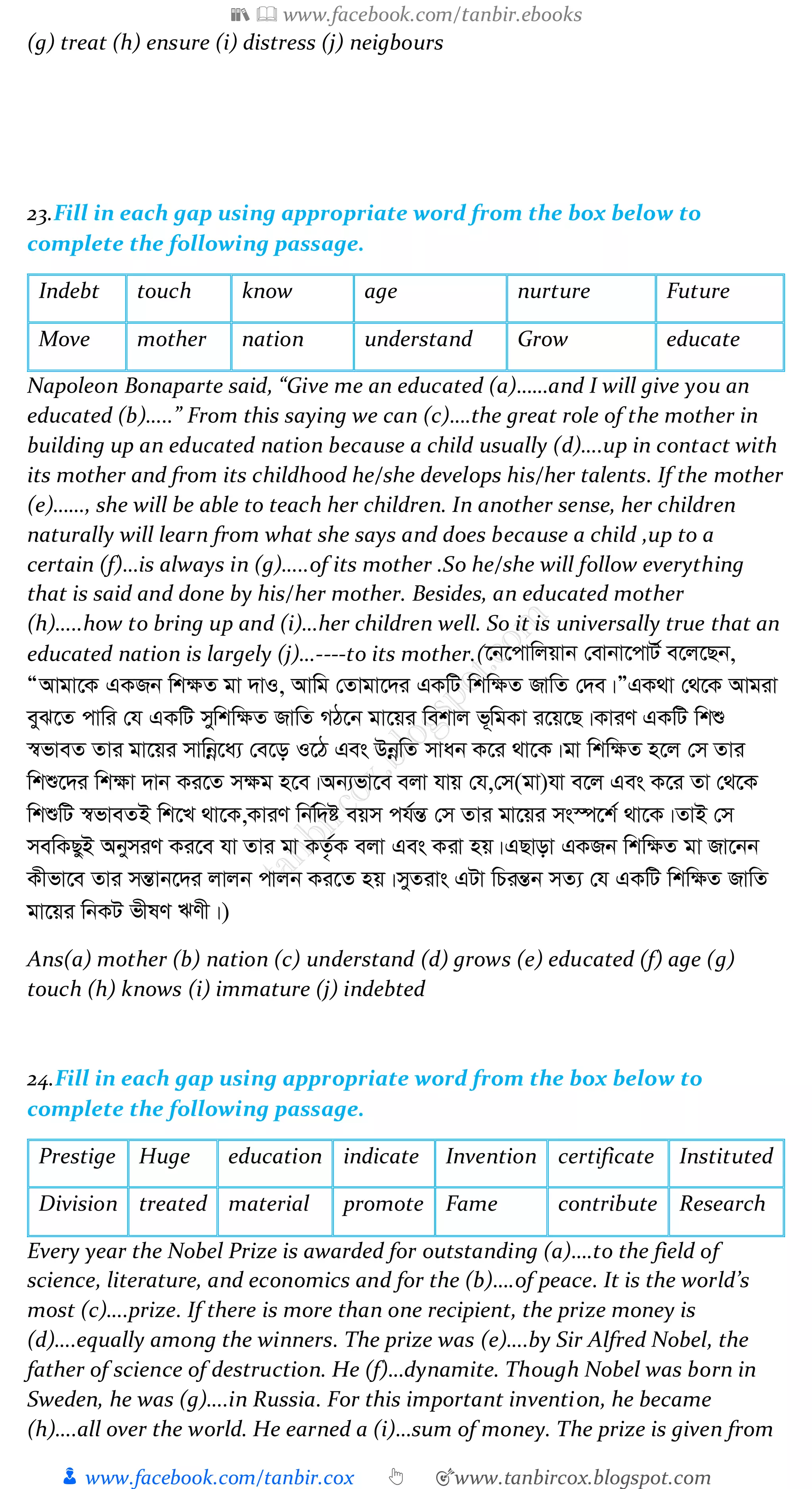 📚  www.facebook.com/tanbir.ebooks
👦 www.facebook.com/tanbir.cox 👆 🎯www.tanbircox.blogspot.com
(g) treat (h) ensure (i) distress (j) neigbours
23.Fill in each gap using appropriate word from the box below to
complete the following passage.
Indebt touch know age nurture Future
Move mother nation understand Grow educate
Napoleon Bonaparte said, “Give me an educated (a)……and I will give you an
educated (b)…..” From this saying we can (c)….the great role of the mother in
building up an educated nation because a child usually (d)….up in contact with
its mother and from its childhood he/she develops his/her talents. If the mother
(e)……, she will be able to teach her children. In another sense, her children
naturally will learn from what she says and does because a child ,up to a
certain (f)…is always in (g)…..of its mother .So he/she will follow everything
that is said and done by his/her mother. Besides, an educated mother
(h)…..how to bring up and (i)…her children well. So it is universally true that an
educated nation is largely (j)…----to its mother.(‡b‡cvwjqvb †evbv‡cvU© e‡j‡Qb,
ÒAvgv‡K GKRb wk¶Z gv `vI, Avwg †Zvgv‡`i GKwU wkw¶Z RvwZ †`e|ÓGK_v †_‡K Avgiv
eyS‡Z cvwi †h GKwU mywkw¶Z RvwZ MV‡b gv‡qi wekvj f~wgKv i‡q‡Q|KviY GKwU wkï
¯^fveZ Zvi gv‡qi mvwbœ‡a¨ †e‡o I‡V Ges DbœwZ mvab K‡i _v‡K|gv wkw¶Z n‡j †m Zvi
wkï‡`i wk¶v `vb Ki‡Z m¶g n‡e|Ab¨fv‡e ejv hvq †h,†m(gv)hv e‡j Ges K‡i Zv †_‡K
wkïwU ¯^fveZB wk‡L _v‡K,KviY wbw©`ó eqm ch©šÍ †m Zvi gv‡qi ms¯ú‡k© _v‡K|ZvB †m
mewKQyB AbymiY Ki‡e hv Zvi gv KZ…©K ejv Ges Kiv nq|GQvov GKRb wkw¶Z gv Rv‡bb
Kxfv‡e Zvi mšÍvb‡`i jvjb cvjb Ki‡Z nq|myZivs GUv wPišÍb mZ¨ †h GKwU wkw¶Z RvwZ
gv‡qi wbKU fxlY FYx|)
Ans(a) mother (b) nation (c) understand (d) grows (e) educated (f) age (g)
touch (h) knows (i) immature (j) indebted
24.Fill in each gap using appropriate word from the box below to
complete the following passage.
Prestige Huge education indicate Invention certificate Instituted
Division treated material promote Fame contribute Research
Every year the Nobel Prize is awarded for outstanding (a)….to the field of
science, literature, and economics and for the (b)….of peace. It is the world’s
most (c)….prize. If there is more than one recipient, the prize money is
(d)….equally among the winners. The prize was (e)….by Sir Alfred Nobel, the
father of science of destruction. He (f)…dynamite. Though Nobel was born in
Sweden, he was (g)….in Russia. For this important invention, he became
(h)….all over the world. He earned a (i)…sum of money. The prize is given from
 