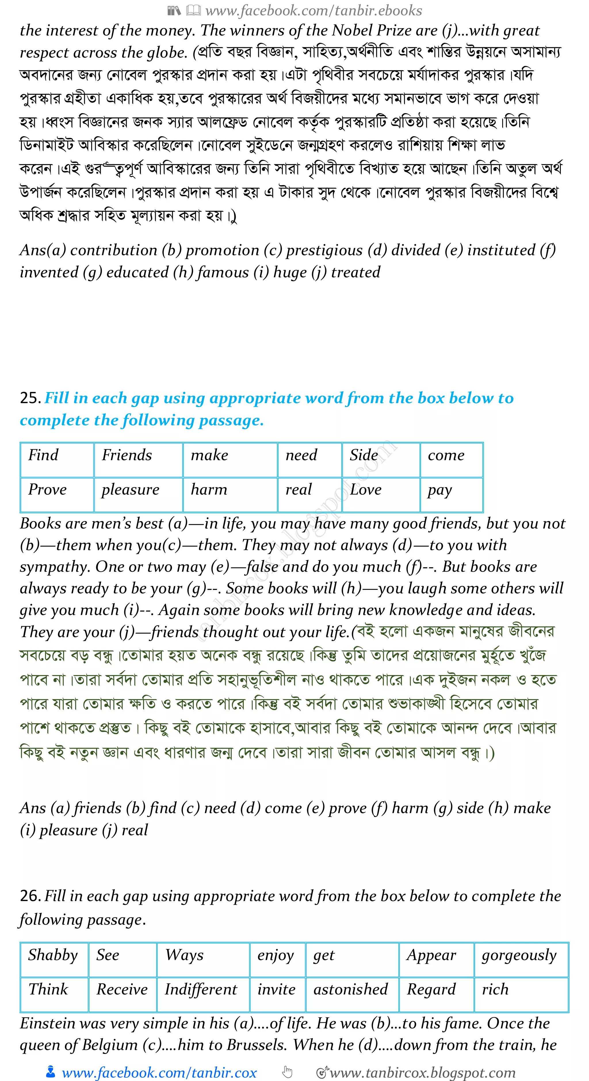 📚  www.facebook.com/tanbir.ebooks
👦 www.facebook.com/tanbir.cox 👆 🎯www.tanbircox.blogspot.com
the interest of the money. The winners of the Nobel Prize are (j)…with great
respect across the globe. (cÖwZ eQi weÁvb, mvwnZ¨,A_©bxwZ Ges kvwšÍi Dbœq‡b Amvgvb¨
Ae`v‡bi Rb¨ †bv‡ej cyi¯‹vi cÖ`vb Kiv nq|GUv c„w_exi me‡P‡q gh©v`vKi cyi¯‹vi|hw`
cyi¯‹vi MÖnxZv GKvwaK nq,Z‡e cyi¯‹v‡ii A_© weRqx‡`i g‡a¨ mgvbfv‡e fvM K‡i †`Iqv
nq|aŸsm weÁv‡bi RbK m¨vi Avj‡d«W †bv‡ej KZ…©K cyi¯‹viwU cÖwZôv Kiv n‡q‡Q|wZwb
wWbvgvBU Avwe¯‹vi K‡iwQ‡jb|‡bv‡ej myB‡W†b Rb¥MÖnY Ki‡jI ivwkqvq wk¶v jvf
K‡ib|GB ¸i“Z¡c~Y© Avwe¯‹v‡ii Rb¨ wZwb mviv c„w_ex‡Z weL¨vZ n‡q Av‡Qb|wZwb AZzj A_©
DcvR©b K‡iwQ‡jb|cyi¯‹vi cÖ`vb Kiv nq G UvKvi my` †_‡K|‡bv‡ej cyi¯‹vi weRqx‡`i we‡k¦
AwaK kª×vi mwnZ g~j¨vqb Kiv nq|)y
Ans(a) contribution (b) promotion (c) prestigious (d) divided (e) instituted (f)
invented (g) educated (h) famous (i) huge (j) treated
25.Fill in each gap using appropriate word from the box below to
complete the following passage.
Find Friends make need Side come
Prove pleasure harm real Love pay
Books are men’s best (a)—in life, you may have many good friends, but you not
(b)—them when you(c)—them. They may not always (d)—to you with
sympathy. One or two may (e)—false and do you much (f)--. But books are
always ready to be your (g)--. Some books will (h)—you laugh some others will
give you much (i)--. Again some books will bring new knowledge and ideas.
They are your (j)—friends thought out your life.(eB n‡jv GKRb gvby‡li Rxe‡bi
me‡P‡q eo eÜz|‡Zvgvi nqZ A‡bK eÜz i‡q‡Q|wKš‘ Zzwg Zv‡`i cÖ‡qvR‡bi gyn~©‡Z Ly‡uR
cv‡e bv|Zviv me©`v †Zvgvi cÖwZ mnvbyf~wZkxj bvI _vK‡Z cv‡i|GK `yBRb bKj I n‡Z
cv‡i hviv †Zvgvi ¶wZ I Ki‡Z cv‡i|wKš‘ eB me©`v †Zvgvi ïfvKv•Lx wn‡m‡e †Zvgvi
cv‡k _vK‡Z cÖ¯‘Z| wKQy eB †Zvgv‡K nvmv‡e,Avevi wKQy eB †Zvgv‡K Avb›` †`‡e|Avevi
wKQy eB bZzb Ávb Ges aviYvi Rb¥ †`‡e|Zviv mviv Rxeb †Zvgvi Avmj eÜz|)
Ans (a) friends (b) find (c) need (d) come (e) prove (f) harm (g) side (h) make
(i) pleasure (j) real
26.Fill in each gap using appropriate word from the box below to complete the
following passage.
Shabby See Ways enjoy get Appear gorgeously
Think Receive Indifferent invite astonished Regard rich
Einstein was very simple in his (a)….of life. He was (b)…to his fame. Once the
queen of Belgium (c)….him to Brussels. When he (d)….down from the train, he
 