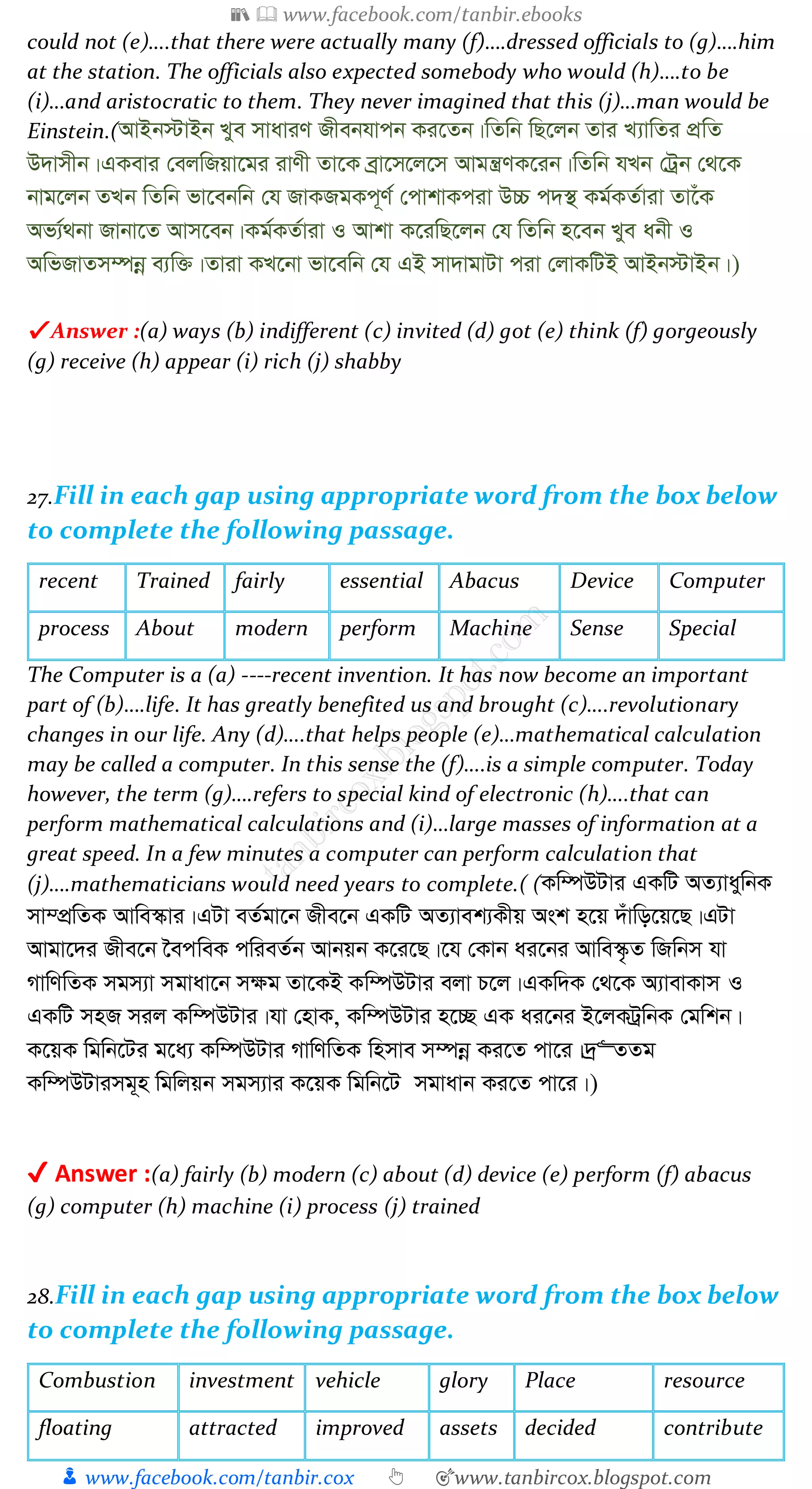 📚  www.facebook.com/tanbir.ebooks
👦 www.facebook.com/tanbir.cox 👆 🎯www.tanbircox.blogspot.com
could not (e)….that there were actually many (f)….dressed officials to (g)….him
at the station. The officials also expected somebody who would (h)….to be
(i)…and aristocratic to them. They never imagined that this (j)…man would be
Einstein.(AvBb÷vBb Lye mvaviY Rxebhvcb Ki‡Zb|wZwb wQ‡jb Zvi L¨vwZi cÖwZ
D`vmxb|GKevi †ejwRqv‡gi ivYx Zv‡K eªv‡m‡j‡m Avgš¿YK‡ib|wZwb hLb †Uªb †_‡K
bvg‡jb ZLb wZwb fv‡ebwb †h RvKRgKc~Y© †cvkvKciv D”P c`¯’ Kg©KZ©viv Zv‡uK
Af¨©_bv Rvbv‡Z Avm‡eb|Kg©KZ©viv I Avkv K‡iwQ‡jb †h wZwb n‡eb Lye abx I
AwfRvZm¤úbœ e¨w³|Zviv KL‡bv fv‡ewb †h GB mv`vgvUv civ †jvKwUB AvBb÷vBb|)
✔ Answer :(a) ways (b) indifferent (c) invited (d) got (e) think (f) gorgeously
(g) receive (h) appear (i) rich (j) shabby
27.Fill in each gap using appropriate word from the box below
to complete the following passage.
recent Trained fairly essential Abacus Device Computer
process About modern perform Machine Sense Special
The Computer is a (a) ----recent invention. It has now become an important
part of (b)….life. It has greatly benefited us and brought (c)….revolutionary
changes in our life. Any (d)….that helps people (e)…mathematical calculation
may be called a computer. In this sense the (f)….is a simple computer. Today
however, the term (g)….refers to special kind of electronic (h)….that can
perform mathematical calculations and (i)…large masses of information at a
great speed. In a few minutes a computer can perform calculation that
(j)….mathematicians would need years to complete.( (Kw¤úDUvi GKwU AZ¨vaywbK
mv¤cÖwZK Avwe¯‹vi|GUv eZ©gv‡b Rxe‡b GKwU AZ¨vek¨Kxq Ask n‡q `uvwo‡q‡Q|GUv
Avgv‡`i Rxe‡b ‰ecweK cwieZ©b Avbqb K‡i‡Q|‡h †Kvb ai‡bi Avwe¯‹…Z wRwbm hv
MvwYwZK mgm¨v mgvav‡b m¶g Zv‡KB Kw¤úDUvi ejv P‡j|GKw`K †_‡K A¨vevKvm I
GKwU mnR mij Kw¤úDUvi|hv †nvK, Kw¤úDUvi n‡”Q GK ai‡bi B‡jKUªwbK †gwkb|
K‡qK wgwb‡Ui g‡a¨ Kw¤úDUvi MvwYwZK wnmve m¤úbœ Ki‡Z cv‡i|`ª“ZZg
Kw¤úDUvimg~n wgwjqb mgm¨vi K‡qK wgwb‡U mgvavb Ki‡Z cv‡i|)
✔ Answer :(a) fairly (b) modern (c) about (d) device (e) perform (f) abacus
(g) computer (h) machine (i) process (j) trained
28.Fill in each gap using appropriate word from the box below
to complete the following passage.
Combustion investment vehicle glory Place resource
floating attracted improved assets decided contribute
 