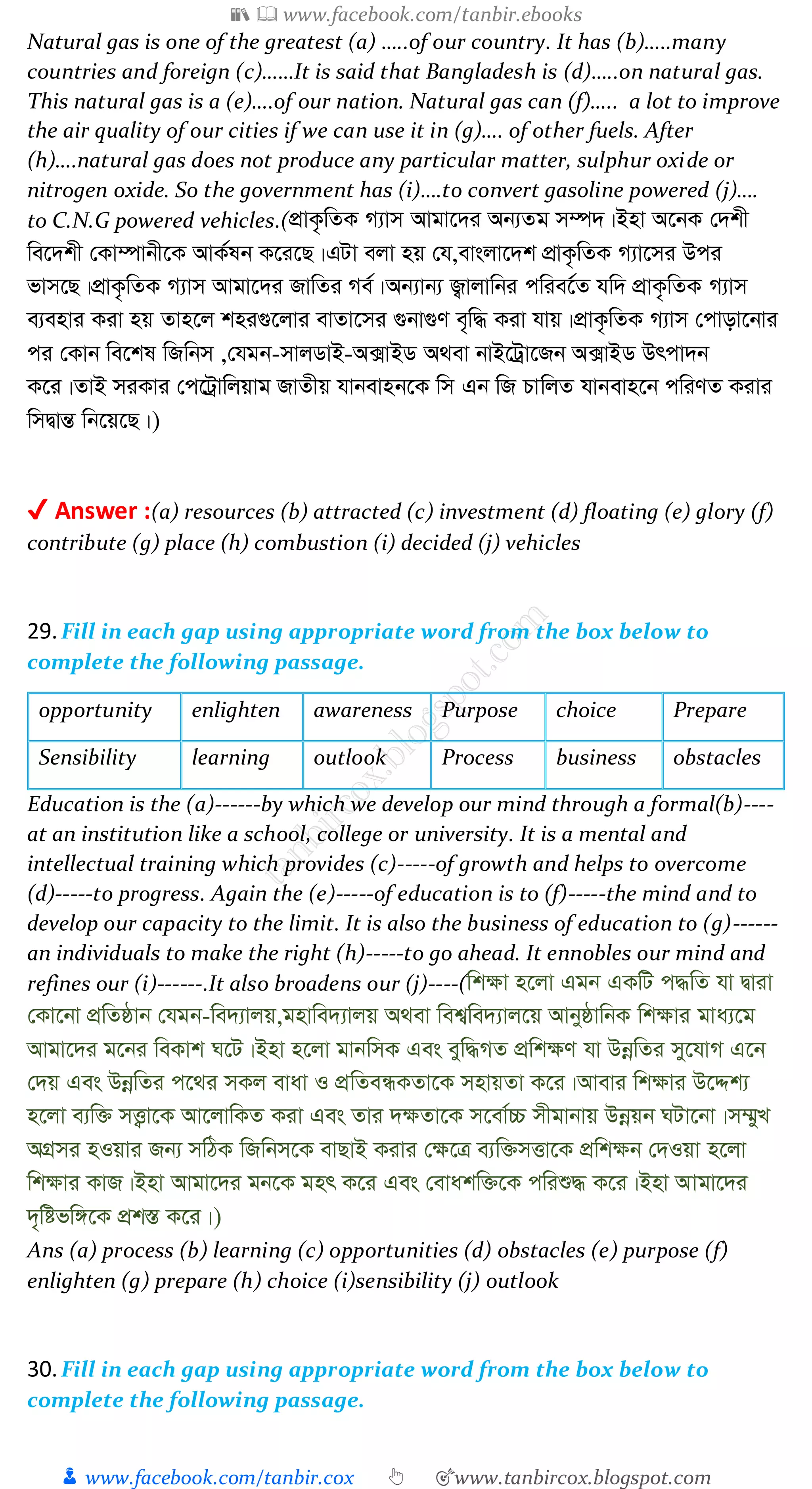 📚  www.facebook.com/tanbir.ebooks
👦 www.facebook.com/tanbir.cox 👆 🎯www.tanbircox.blogspot.com
Natural gas is one of the greatest (a) …..of our country. It has (b)…..many
countries and foreign (c)……It is said that Bangladesh is (d)…..on natural gas.
This natural gas is a (e)….of our nation. Natural gas can (f)….. a lot to improve
the air quality of our cities if we can use it in (g)…. of other fuels. After
(h)….natural gas does not produce any particular matter, sulphur oxide or
nitrogen oxide. So the government has (i)….to convert gasoline powered (j)….
to C.N.G powered vehicles.(cÖvK…wZK M¨vm Avgv‡`i Ab¨Zg m¤ú`|Bnv A‡bK †`kx
we‡`kx †Kv¤úvbx‡K AvK©lb K‡i‡Q|GUv ejv nq †h,evsjv‡`k cÖvK…wZK M¨v‡mi Dci
fvm‡Q|cÖvK…wZK M¨vm Avgv‡`i RvwZi Me©|Ab¨vb¨ R¡vjvwbi cwie‡©Z hw` cÖvK…wZK M¨vm
e¨envi Kiv nq Zvn‡j kni¸‡jvi evZv‡mi ¸bv¸Y e„w× Kiv hvq|cÖvK…wZK M¨vm †cvov‡bvi
ci †Kvb we‡kl wRwbm ,†hgb-mvjWvB-A·vBW A_ev bvB‡Uªv‡Rb A·vBW Drcv`b
K‡i|ZvB miKvi †c‡Uªvwjqvg RvZxq hvbevnb‡K wm Gb wR PvwjZ hvbevn‡b cwiYZ Kivi
wmØvšÍ wb‡q‡Q|)
✔ Answer :(a) resources (b) attracted (c) investment (d) floating (e) glory (f)
contribute (g) place (h) combustion (i) decided (j) vehicles
29.Fill in each gap using appropriate word from the box below to
complete the following passage.
opportunity enlighten awareness Purpose choice Prepare
Sensibility learning outlook Process business obstacles
Education is the (a)------by which we develop our mind through a formal(b)----
at an institution like a school, college or university. It is a mental and
intellectual training which provides (c)-----of growth and helps to overcome
(d)-----to progress. Again the (e)-----of education is to (f)-----the mind and to
develop our capacity to the limit. It is also the business of education to (g)------
an individuals to make the right (h)-----to go ahead. It ennobles our mind and
refines our (i)------.It also broadens our (j)----(wk¶v n‡jv Ggb GKwU c×wZ hv Øviv
†Kv‡bv cÖwZôvb †hgb-we`¨vjq,gnvwe`¨vjq A_ev wek¦we`¨vj‡q AvbyôvwbK wk¶vi gva¨‡g
Avgv‡`i g‡bi weKvk N‡U|Bnv n‡jv gvbwmK Ges eyw×MZ cÖwk¶Y hv DbœwZi my‡hvM G‡b
†`q Ges DbœwZi c‡_i mKj evav I cÖwZeÜKZv‡K mnvqZv K‡i|Avevi wk¶vi D‡Ïk¨
n‡jv e¨w³ mË¡v‡K Av‡jvwKZ Kiv Ges Zvi `¶Zv‡K m‡ev©”P mxgvbvq Dbœqb NUv‡bv|m¤§yL
AMÖmi nIqvi Rb¨ mwVK wRwbm‡K evQvB Kivi †¶‡Î e¨w³mËv‡K cÖwk¶b †`Iqv n‡jv
wk¶vi KvR|Bnv Avgv‡`i gb‡K gnr K‡i Ges †evakw³‡K cwiï× K‡i|Bnv Avgv‡`i
`„wófw½‡K cÖk¯Í K‡i|)
Ans (a) process (b) learning (c) opportunities (d) obstacles (e) purpose (f)
enlighten (g) prepare (h) choice (i)sensibility (j) outlook
30.Fill in each gap using appropriate word from the box below to
complete the following passage.
 