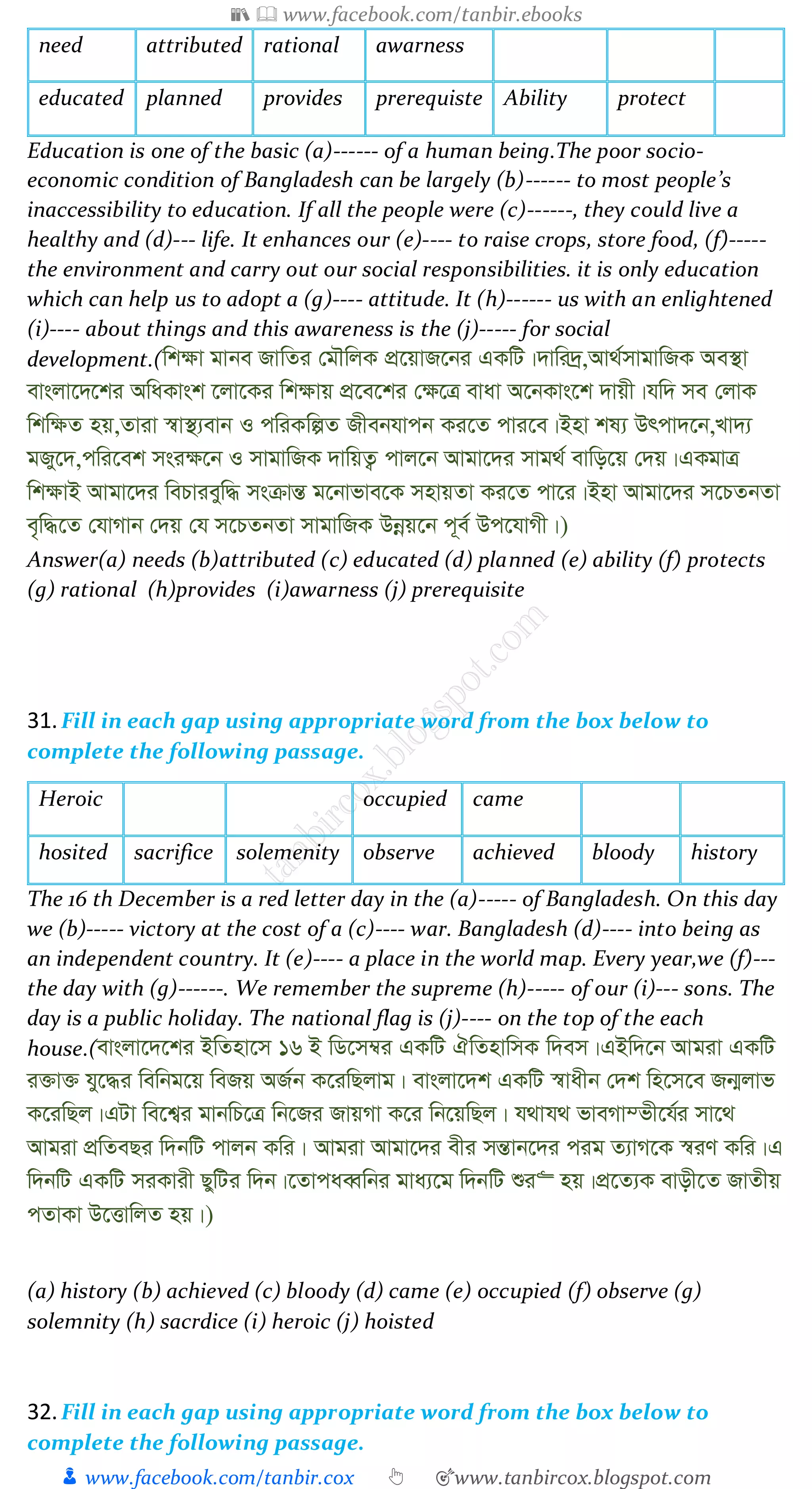📚  www.facebook.com/tanbir.ebooks
👦 www.facebook.com/tanbir.cox 👆 🎯www.tanbircox.blogspot.com
need attributed rational awarness
educated planned provides prerequiste Ability protect
Education is one of the basic (a)------ of a human being.The poor socio-
economic condition of Bangladesh can be largely (b)------ to most people’s
inaccessibility to education. If all the people were (c)------, they could live a
healthy and (d)--- life. It enhances our (e)---- to raise crops, store food, (f)-----
the environment and carry out our social responsibilities. it is only education
which can help us to adopt a (g)---- attitude. It (h)------ us with an enlightened
(i)---- about things and this awareness is the (j)----- for social
development.(wk¶v gvbe RvwZi †gŠwjK cÖ‡qvR‡bi GKwU|`vwi`ª,Av_©mvgvwRK Ae¯’v
evsjv‡`‡ki AwaKvsk ‡jv‡Ki wk¶vq cÖ‡e‡ki †¶‡Î evav A‡bKvs‡k `vqx|hw` me †jvK
wkw¶Z nq,Zviv ¯^v¯’¨evb I cwiKwíZ Rxebhvcb Ki‡Z cvi‡e|Bnv kl¨ Drcv`‡b,Lv`¨
gRy‡`,cwi‡ek msi¶‡b I mvgvwRK `vwqZ¡ cvj‡b Avgv‡`i mvg_© evwo‡q †`q|GKgvÎ
wk¶vB Avgv‡`i wePvieyw× msµvšÍ g‡bvfve‡K mnvqZv Ki‡Z cv‡i|Bnv Avgv‡`i m‡PZbZv
e„w×‡Z †hvMvb †`q †h m‡PZbZv mvgvwRK Dbœq‡b c~e© Dc‡hvMx|)
Answer(a) needs (b)attributed (c) educated (d) planned (e) ability (f) protects
(g) rational (h)provides (i)awarness (j) prerequisite
31.Fill in each gap using appropriate word from the box below to
complete the following passage.
Heroic occupied came
hosited sacrifice solemenity observe achieved bloody history
The 16 th December is a red letter day in the (a)----- of Bangladesh. On this day
we (b)----- victory at the cost of a (c)---- war. Bangladesh (d)---- into being as
an independent country. It (e)---- a place in the world map. Every year,we (f)---
the day with (g)------. We remember the supreme (h)----- of our (i)--- sons. The
day is a public holiday. The national flag is (j)---- on the top of the each
house.(evsjv‡`‡ki BwZnv‡m 16 B wW‡m¤^i GKwU HwZnvwmK w`em|GBw`‡b Avgiv GKwU
i³v³ hy‡×i wewbg‡q weRq AR©b K‡iwQjvg| evsjv‡`k GKwU ¯^vaxb †`k wn‡m‡e Rb¥jvf
K‡iwQj|GUv we‡k¦i gvbwP‡Î wb‡Ri RvqMv K‡i wb‡qwQj| h_vh_ fveMv¤fx‡h©i mv‡_
Avgiv cÖwZeQi w`bwU cvjb Kwi| Avgiv Avgv‡`i exi mšÍvb‡`i cig Z¨vM‡K ¯^iY Kwi|G
w`bwU GKwU miKvix QywUi w`b|‡ZvcaeŸwbi gva¨‡g w`bwU ïi“ nq|cÖ‡Z¨K evox‡Z RvZxq
cZvKv D‡ËvwjZ nq|)
(a) history (b) achieved (c) bloody (d) came (e) occupied (f) observe (g)
solemnity (h) sacrdice (i) heroic (j) hoisted
32.Fill in each gap using appropriate word from the box below to
complete the following passage.
 