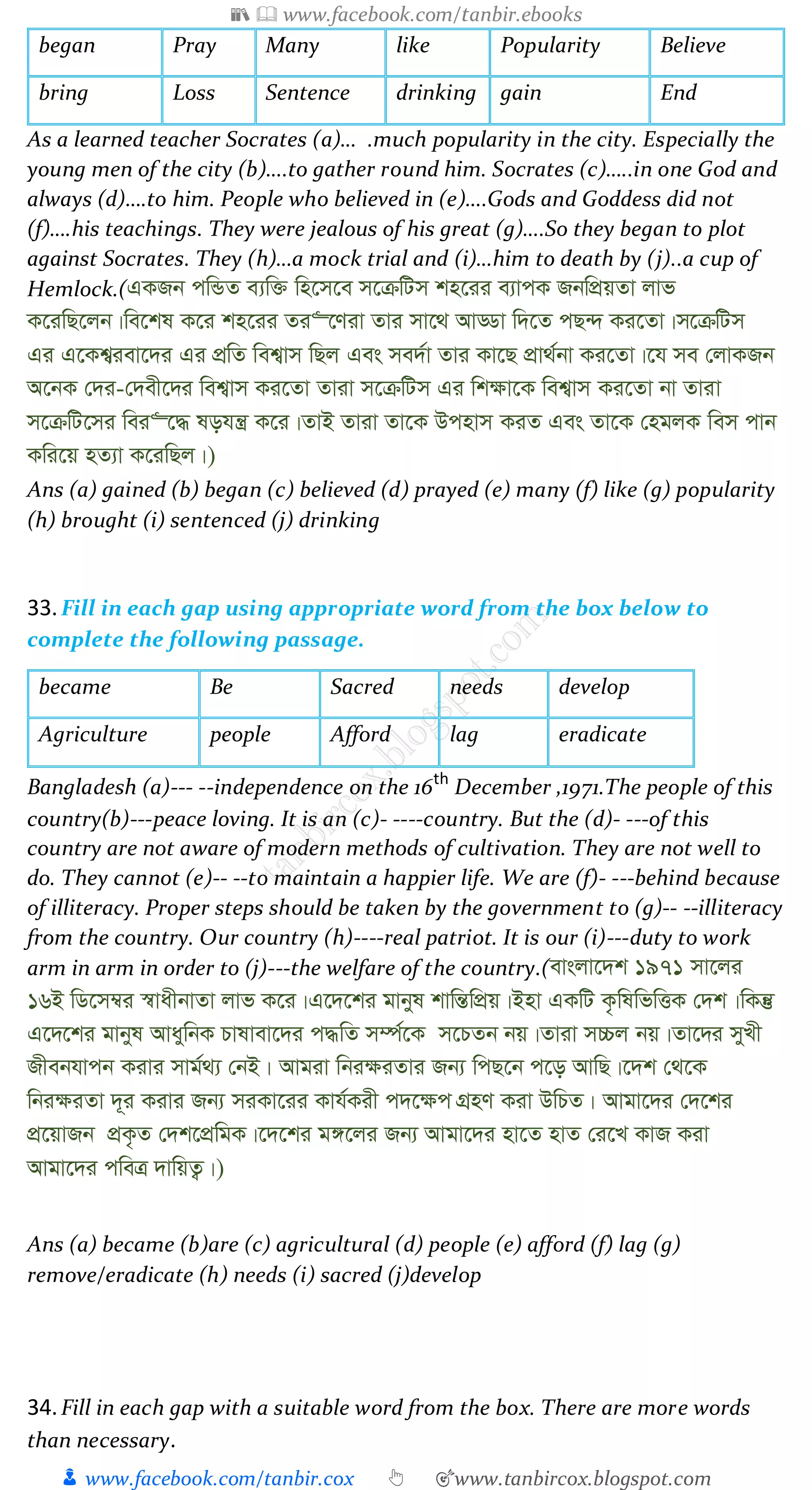 📚  www.facebook.com/tanbir.ebooks
👦 www.facebook.com/tanbir.cox 👆 🎯www.tanbircox.blogspot.com
began Pray Many like Popularity Believe
bring Loss Sentence drinking gain End
As a learned teacher Socrates (a)… .much popularity in the city. Especially the
young men of the city (b)….to gather round him. Socrates (c)…..in one God and
always (d)….to him. People who believed in (e)….Gods and Goddess did not
(f)….his teachings. They were jealous of his great (g)….So they began to plot
against Socrates. They (h)…a mock trial and (i)…him to death by (j)..a cup of
Hemlock.(GKRb cwÛZ e¨w³ wn‡m‡e m‡µwUm kn‡ii e¨vcK RbwcÖqZv jvf
K‡iwQ‡jb|we‡kl K‡i kn‡ii Zi“‡Yiv Zvi mv‡_ AvÇv w`‡Z cQ›` Ki‡Zv|m‡µwUm
Gi G‡Kk¦iev‡`i Gi cÖwZ wek¦vm wQj Ges me`©v Zvi Kv‡Q cÖv_©bv Ki‡Zv|‡h me †jvKRb
A‡bK †`i-†`ex‡`i wek¦vm Ki‡Zv Zviv m‡µwUm Gi wk¶v‡K wek¦vm Ki‡Zv bv Zviv
m‡µwU‡mi wei“‡× lohš¿ K‡i|ZvB Zviv Zv‡K Dcnvm KiZ Ges Zv‡K †ngjK wem cvb
Kwi‡q nZ¨v K‡iwQj|)
Ans (a) gained (b) began (c) believed (d) prayed (e) many (f) like (g) popularity
(h) brought (i) sentenced (j) drinking
33.Fill in each gap using appropriate word from the box below to
complete the following passage.
became Be Sacred needs develop
Agriculture people Afford lag eradicate
Bangladesh (a)--- --independence on the 16th
December ,1971.The people of this
country(b)---peace loving. It is an (c)- ----country. But the (d)- ---of this
country are not aware of modern methods of cultivation. They are not well to
do. They cannot (e)-- --to maintain a happier life. We are (f)- ---behind because
of illiteracy. Proper steps should be taken by the government to (g)-- --illiteracy
from the country. Our country (h)----real patriot. It is our (i)---duty to work
arm in arm in order to (j)---the welfare of the country.(evsjv‡`k 1971 mv‡ji
16B wW‡m¤^i ¯^vaxbvZv jvf K‡i|G‡`‡ki gvbyl kvwšÍwcÖq|Bnv GKwU K…wlwfwËK †`k|wKš‘
G‡`‡ki gvbyl AvaywbK Pvlvev‡`i c×wZ m¤ú©‡K m‡PZb bq|Zviv m”Pj bq|Zv‡`i myLx
Rxebhvcb Kivi mvg©_¨ †bB| Avgiv wbi¶iZvi Rb¨ wcQ‡b c‡o AvwQ|‡`k †_‡K
wbi¶iZv `~i Kivi Rb¨ miKv‡ii Kvh©Kix c`‡¶c MÖnY Kiv DwPZ| Avgv‡`i †`‡ki
cÖ‡qvRb cÖK…Z †`k‡cÖwgK|‡`‡ki g½‡ji Rb¨ Avgv‡`i nv‡Z nvZ †i‡L KvR Kiv
Avgv‡`i cweÎ `vwqZ¡|)
Ans (a) became (b)are (c) agricultural (d) people (e) afford (f) lag (g)
remove/eradicate (h) needs (i) sacred (j)develop
34.Fill in each gap with a suitable word from the box. There are more words
than necessary.
 