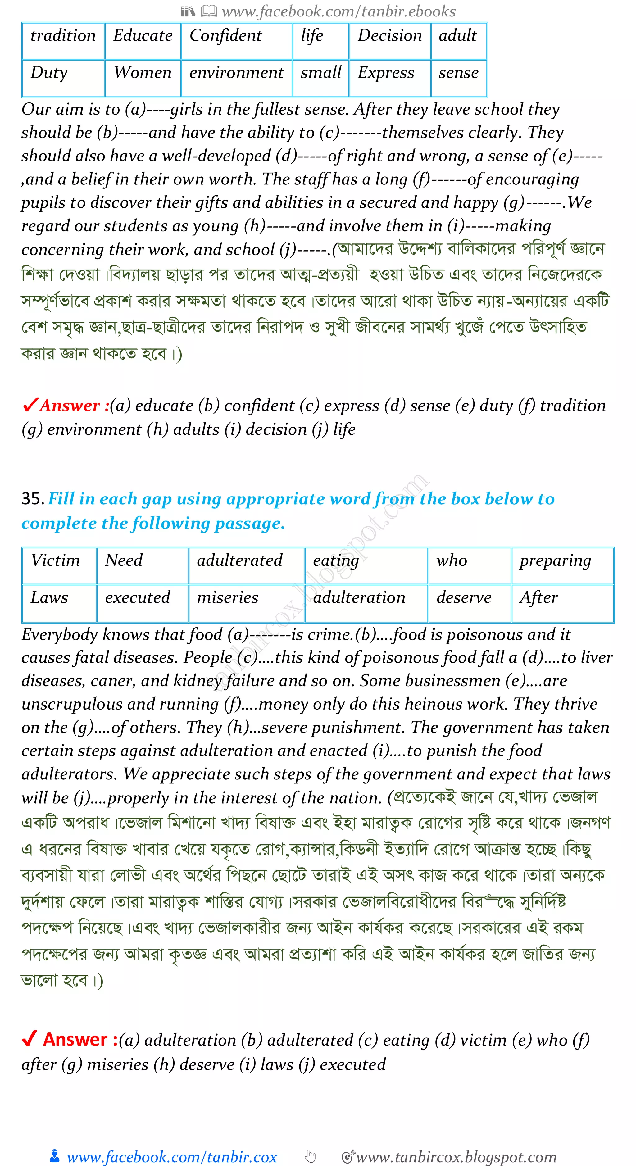 📚  www.facebook.com/tanbir.ebooks
👦 www.facebook.com/tanbir.cox 👆 🎯www.tanbircox.blogspot.com
tradition Educate Confident life Decision adult
Duty Women environment small Express sense
Our aim is to (a)----girls in the fullest sense. After they leave school they
should be (b)-----and have the ability to (c)-------themselves clearly. They
should also have a well-developed (d)-----of right and wrong, a sense of (e)-----
,and a belief in their own worth. The staff has a long (f)------of encouraging
pupils to discover their gifts and abilities in a secured and happy (g)------.We
regard our students as young (h)-----and involve them in (i)-----making
concerning their work, and school (j)-----.(Avgv‡`i D‡Ïk¨ evwjKv‡`i cwic~Y© Áv‡b
wk¶v †`Iqv|we`¨vjq Qvovi ci Zv‡`i AvZ¥-cÖZ¨qx nIqv DwPZ Ges Zv‡`i wb‡R‡`i‡K
m¤ú~Y©fv‡e cÖKvk Kivi m¶gZv _vK‡Z n‡e|Zv‡`i Av‡iv _vKv DwPZ b¨vq-Ab¨v‡qi GKwU
†ek mg„× Ávb,QvÎ-QvÎx‡`i Zv‡`i wbivc` I myLx Rxe‡bi mvg_©¨ Ly‡Ru †c‡Z DrmvwnZ
Kivi Ávb _vK‡Z n‡e|)
✔ Answer :(a) educate (b) confident (c) express (d) sense (e) duty (f) tradition
(g) environment (h) adults (i) decision (j) life
35.Fill in each gap using appropriate word from the box below to
complete the following passage.
Victim Need adulterated eating who preparing
Laws executed miseries adulteration deserve After
Everybody knows that food (a)-------is crime.(b)….food is poisonous and it
causes fatal diseases. People (c)….this kind of poisonous food fall a (d)….to liver
diseases, caner, and kidney failure and so on. Some businessmen (e)….are
unscrupulous and running (f)….money only do this heinous work. They thrive
on the (g)….of others. They (h)…severe punishment. The government has taken
certain steps against adulteration and enacted (i)….to punish the food
adulterators. We appreciate such steps of the government and expect that laws
will be (j)….properly in the interest of the nation. (cÖ‡Z¨‡KB Rv‡b †h,Lv`¨ †fRvj
GKwU Aciva|‡fRvj wgkv‡bv Lv`¨ welv³ Ges Bnv gvivZ¡K †iv‡Mi m„wó K‡i _v‡K|RbMY
G ai‡bi welv³ Lvevi †L‡q hK…‡Z †ivM,K¨vÝvi,wKWbx BZ¨vw` †iv‡M AvµvšÍ n‡”Q|wKQy
e¨emvqx hviv †jvfx Ges A‡_©i wcQ‡b †Qv‡U ZvivB GB Amr KvR K‡i _v‡K|Zviv Ab¨‡K
`y`©kvq †d‡j|Zviv gvivZ¡K kvw¯Íi †hvM¨|miKvi †fRvjwe‡ivax‡`i wei“‡× mywbw`©ó
c`‡¶c wb‡q‡Q|Ges Lv`¨ †fRvjKvixi Rb¨ AvBb Kvh©Ki K‡i‡Q|miKv‡ii GB iKg
c`‡¶‡ci Rb¨ Avgiv K…ZÁ Ges Avgiv cÖZ¨vkv Kwi GB AvBb Kvh©Ki n‡j RvwZi Rb¨
fv‡jv n‡e|)
✔ Answer :(a) adulteration (b) adulterated (c) eating (d) victim (e) who (f)
after (g) miseries (h) deserve (i) laws (j) executed
 