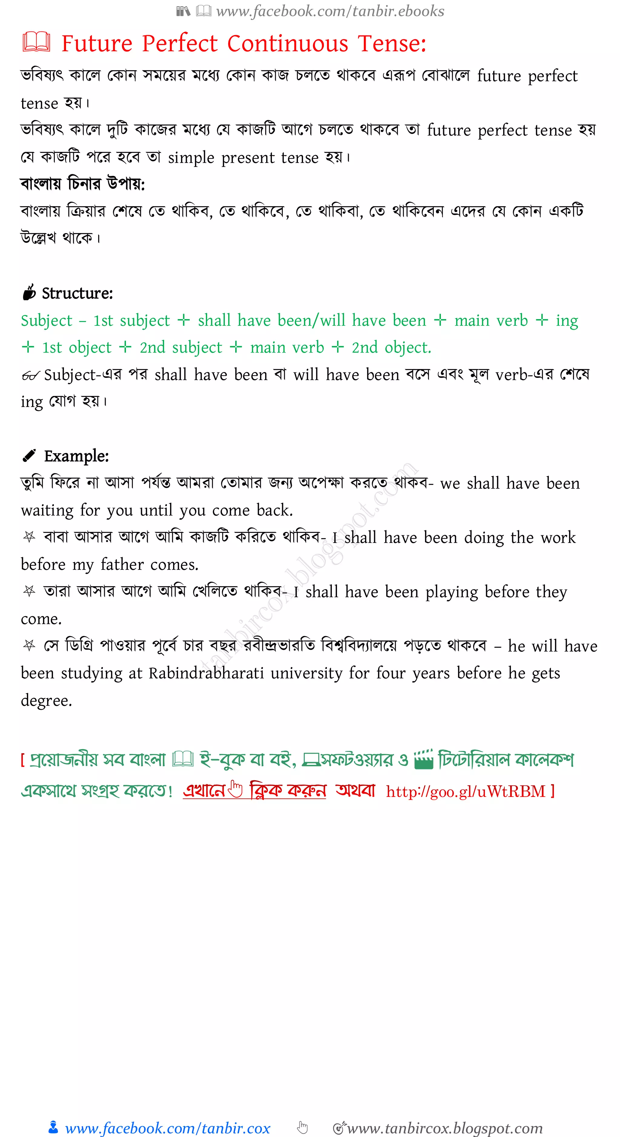 📚  www.facebook.com/tanbir.ebooks
👦 www.facebook.com/tanbir.cox 👆 🎯www.tanbircox.blogspot.com
🕮 Future Perfect Continuous Tense:
ভজবষ্েৎ কারে তকান সমরয়ে মরযে তকান কাি েেরে থাকরব এরূপ তবাঝারে future perfect
tense হয়।
ভজবষ্েৎ কারে দুজট কারিে মরযে তয কািজট আরে েেরে থাকরব ো future perfect tense হয়
তয কািজট পরে হরব ো simple present tense হয়।
বাংোয় জেনাে উপায়:
বাংোয় জিয়াে তিরষ্ তে থাজকব, তে থাজকরব, তে থাজকবা, তে থাজকরবন এরদে তয তকান একজট
উরল্লখ থারক।
☕ Structure:
Subject – 1st subject ✛ shall have been/will have been ✛ main verb ✛ ing
✛ 1st object ✛ 2nd subject ✛ main verb ✛ 2nd object.
👓 Subject-এে পে shall have been বা will have been বরস এবং মূে verb-এে তিরষ্
ing তযাে হয়।
✐ Example:
েুজম জফরে না আসা পযতন্ত আমো তোমাে িনে অরপক্ষা কেরে থাকব- we shall have been
waiting for you until you come back.
⛧ বাবা আসাে আরে আজম কািজট কজেরে থাজকব- I shall have been doing the work
before my father comes.
⛧ োো আসাে আরে আজম তখজেরে থাজকব- I shall have been playing before they
come.
⛧ তস জিজগ্র পাওয়াে পূরবত োে বিে েবীন্দ্রভােজে জবশ্বজবদোেরয় পড়রে থাকরব – he will have
been studying at Rabindrabharati university for four years before he gets
degree.
প্রখয়াজনীয় সব বাাংলা 🕮 ই-বমক্ বা বই, 💻সফিওয়যার ও 🎬 লিখিালরয়াল ক্াখলক্শ
এক্সাখর্ সাংগ্রহ ক্রখত!
 