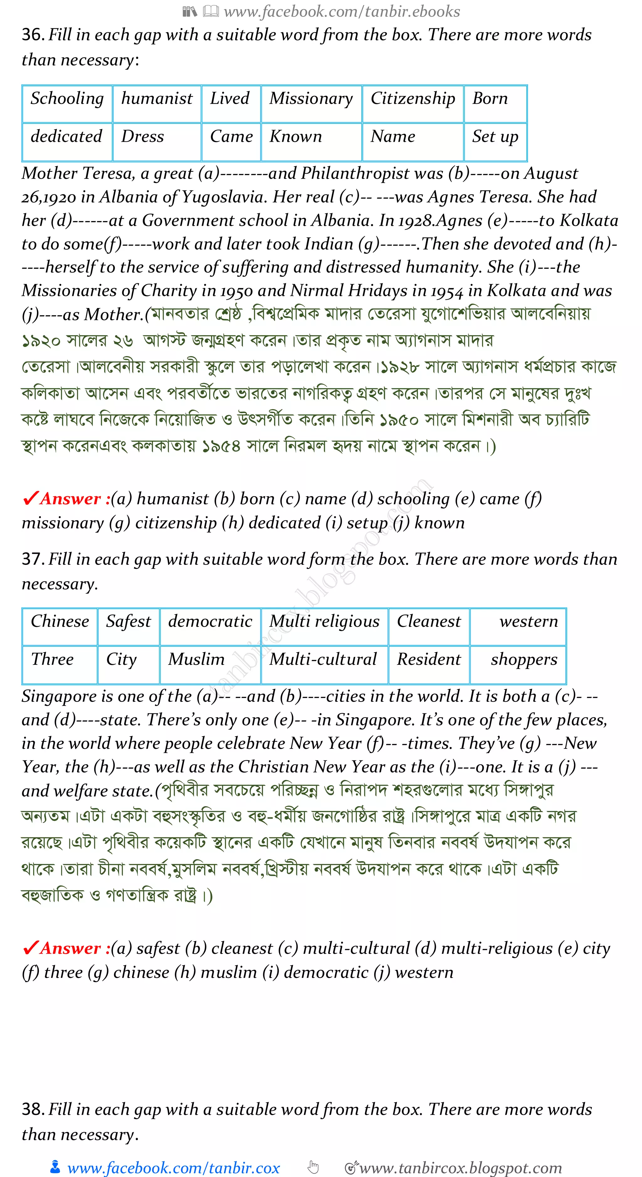 📚  www.facebook.com/tanbir.ebooks
👦 www.facebook.com/tanbir.cox 👆 🎯www.tanbircox.blogspot.com
36.Fill in each gap with a suitable word from the box. There are more words
than necessary:
Schooling humanist Lived Missionary Citizenship Born
dedicated Dress Came Known Name Set up
Mother Teresa, a great (a)--------and Philanthropist was (b)-----on August
26,1920 in Albania of Yugoslavia. Her real (c)-- ---was Agnes Teresa. She had
her (d)------at a Government school in Albania. In 1928.Agnes (e)-----to Kolkata
to do some(f)-----work and later took Indian (g)------.Then she devoted and (h)-
----herself to the service of suffering and distressed humanity. She (i)---the
Missionaries of Charity in 1950 and Nirmal Hridays in 1954 in Kolkata and was
(j)----as Mother.(gvbeZvi †kªô ,wek¦‡cÖwgK gv`vi †Z‡imv hy‡Mv‡kwfqvi Avj‡ewbqvq
1920 mv‡ji 26 AvM÷ Rb¥MÖnY K‡ib|Zvi cÖK…Z bvg A¨vMbvm gv`vi
†Z‡imv|Avj‡ebxq miKvix ¯‹z‡j Zvi cov‡jLv K‡ib|1928 mv‡j A¨vMbvm ag©cÖPvi Kv‡R
KwjKvZv Av‡mb Ges cieZx©‡Z fvi‡Zi bvMwiKZ¡ MÖnY K‡ib|Zvici †m gvby‡li `ytL
K‡ó jvN‡e wb‡R‡K wb‡qvwRZ I DrmMx©Z K‡ib|wZwb 1950 mv‡j wgkbvix Ae P¨vwiwU
¯’vcb K‡ibGes KjKvZvq 1954 mv‡j wbigj ü`q bv‡g ¯’vcb K‡ib|)
✔ Answer :(a) humanist (b) born (c) name (d) schooling (e) came (f)
missionary (g) citizenship (h) dedicated (i) setup (j) known
37.Fill in each gap with suitable word form the box. There are more words than
necessary.
Chinese Safest democratic Multi religious Cleanest western
Three City Muslim Multi-cultural Resident shoppers
Singapore is one of the (a)-- --and (b)----cities in the world. It is both a (c)- --
and (d)----state. There’s only one (e)-- -in Singapore. It’s one of the few places,
in the world where people celebrate New Year (f)-- -times. They’ve (g) ---New
Year, the (h)---as well as the Christian New Year as the (i)---one. It is a (j) ---
and welfare state.(c„w_exi me‡P‡q cwi”Qbœ I wbivc` kni¸‡jvi g‡a¨ wm½vcyi
Ab¨Zg|GUv GKUv eûms¯‹…wZi I eû-agx©q Rb‡Mvwôi ivóª|wm½vcy‡i gvÎ GKwU bMi
i‡q‡Q|GUv c„w_exi K‡qKwU ¯’v‡bi GKwU †hLv‡b gvbyl wZbevi beel© D`hvcb K‡i
_v‡K|Zviv Pxbv beel©,gymwjg beel©,wLª÷xq beel© D`hvcb K‡i _v‡K|GUv GKwU
eûRvwZK I MYZvwš¿K ivóª|)
✔ Answer :(a) safest (b) cleanest (c) multi-cultural (d) multi-religious (e) city
(f) three (g) chinese (h) muslim (i) democratic (j) western
38.Fill in each gap with a suitable word from the box. There are more words
than necessary.
 