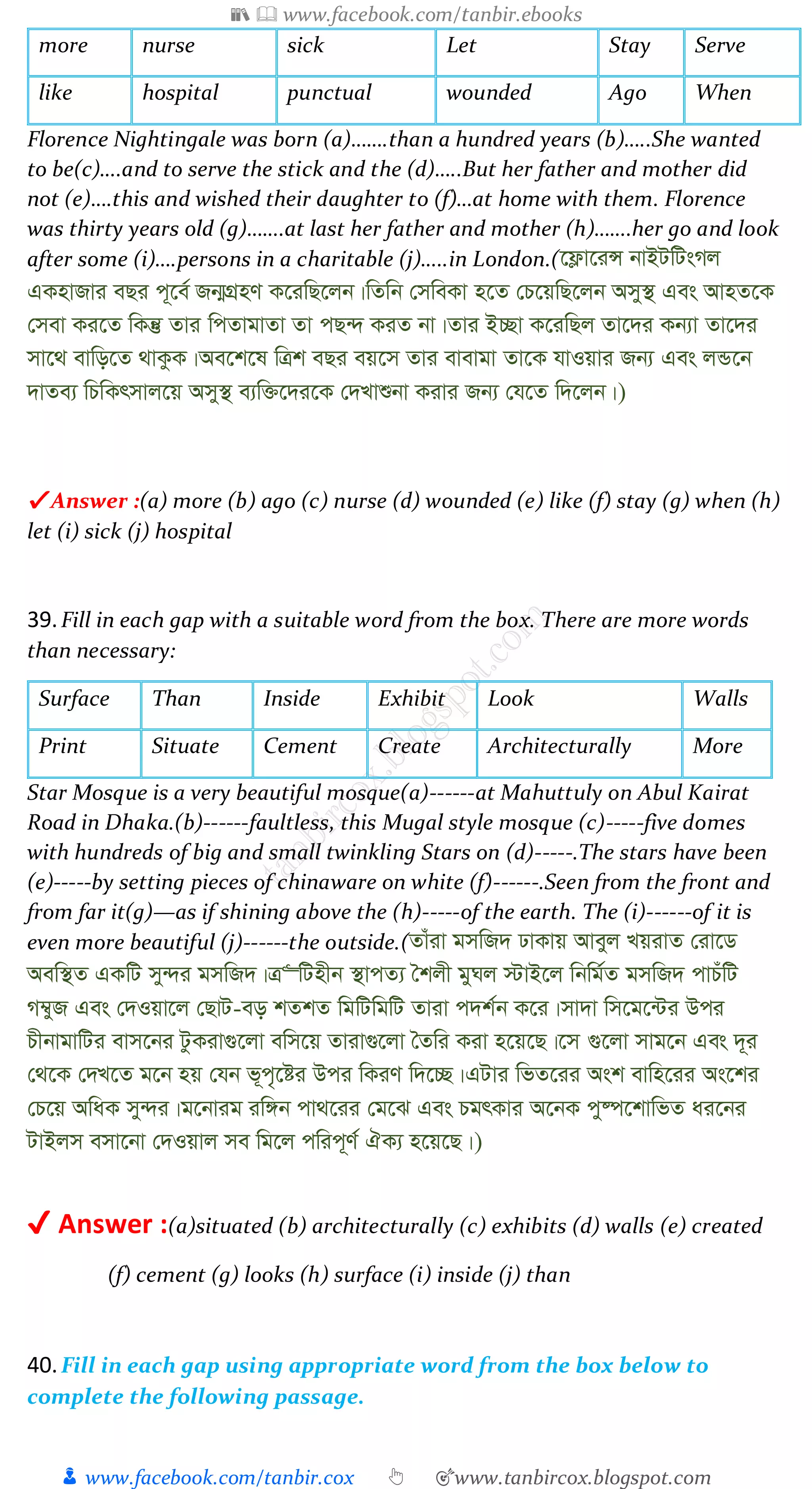 📚  www.facebook.com/tanbir.ebooks
👦 www.facebook.com/tanbir.cox 👆 🎯www.tanbircox.blogspot.com
more nurse sick Let Stay Serve
like hospital punctual wounded Ago When
Florence Nightingale was born (a)…….than a hundred years (b)…..She wanted
to be(c)….and to serve the stick and the (d)…..But her father and mother did
not (e)….this and wished their daughter to (f)…at home with them. Florence
was thirty years old (g)…….at last her father and mother (h)…….her go and look
after some (i)….persons in a charitable (j)…..in London.(‡d¬v‡iÝ bvBUwUsMj
GKnvRvi eQi c~‡e© Rb¥MÖnY K‡iwQ‡jb|wZwb †mweKv n‡Z †P‡qwQ‡jb Amy¯’ Ges AvnZ‡K
†mev Ki‡Z wKš‘ Zvi wcZvgvZv Zv cQ›` KiZ bv|Zvi B”Qv K‡iwQj Zv‡`i Kb¨v Zv‡`i
mv‡_ evwo‡Z _vKzK|Ae‡k‡l wÎk eQi eq‡m Zvi evevgv Zv‡K hvIqvi Rb¨ Ges jÛ‡b
`vZe¨ wPwKrmvj‡q Amy¯’ e¨w³‡`i‡K †`Lvïbv Kivi Rb¨ †h‡Z w`‡jb|)
✔ Answer :(a) more (b) ago (c) nurse (d) wounded (e) like (f) stay (g) when (h)
let (i) sick (j) hospital
39.Fill in each gap with a suitable word from the box. There are more words
than necessary:
Surface Than Inside Exhibit Look Walls
Print Situate Cement Create Architecturally More
Star Mosque is a very beautiful mosque(a)------at Mahuttuly on Abul Kairat
Road in Dhaka.(b)------faultless, this Mugal style mosque (c)-----five domes
with hundreds of big and small twinkling Stars on (d)-----.The stars have been
(e)-----by setting pieces of chinaware on white (f)------.Seen from the front and
from far it(g)—as if shining above the (h)-----of the earth. The (i)------of it is
even more beautiful (j)------the outside.(Zvuiv gmwR` XvKvq Aveyj LqivZ †iv‡W
Aew¯’Z GKwU my›`i gmwR`|Î“wUnxb ¯’vcZ¨ ˆkjx gyNj ÷vB‡j wbwg©Z gmwR` cvPuwU
M¤^yR Ges †`Iqv‡j †QvU-eo kZkZ wgwUwgwU Zviv c`k©b K‡i|mv`v wm‡g‡›Ui Dci
PxbvgvwUi evm‡bi UzKiv¸‡jv ewm‡q Zviv¸‡jv ˆZwi Kiv n‡q‡Q|‡m ¸‡jv mvg‡b Ges `~i
†_‡K †`L‡Z g‡b nq †hb f~c„‡ói Dci wKiY w`‡”Q|GUvi wfZ‡ii Ask evwn‡ii As‡ki
†P‡q AwaK my›`i|g‡bvig iw½b cv_‡ii †g‡S Ges PgrKvi A‡bK cy®ú‡kvwfZ ai‡bi
UvBjm emv‡bv †`Iqvj me wg‡j cwic~Y© HK¨ n‡q‡Q|)
✔ Answer :(a)situated (b) architecturally (c) exhibits (d) walls (e) created
(f) cement (g) looks (h) surface (i) inside (j) than
40.Fill in each gap using appropriate word from the box below to
complete the following passage.
 