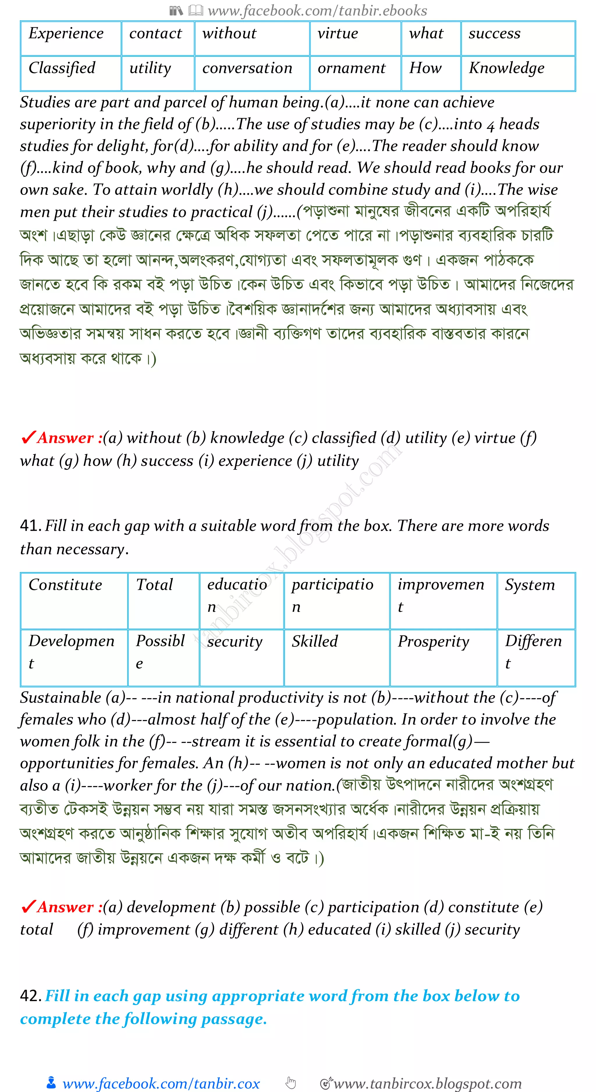 📚  www.facebook.com/tanbir.ebooks
👦 www.facebook.com/tanbir.cox 👆 🎯www.tanbircox.blogspot.com
Experience contact without virtue what success
Classified utility conversation ornament How Knowledge
Studies are part and parcel of human being.(a)….it none can achieve
superiority in the field of (b)…..The use of studies may be (c)….into 4 heads
studies for delight, for(d)….for ability and for (e)….The reader should know
(f)….kind of book, why and (g)….he should read. We should read books for our
own sake. To attain worldly (h)….we should combine study and (i)….The wise
men put their studies to practical (j)……(covïbv gvby‡li Rxe‡bi GKwU Acwinvh©
Ask|GQvov †KD Áv‡bi †¶‡Î AwaK mdjZv †c‡Z cv‡i bv|covïbvi e¨envwiK PviwU
w`K Av‡Q Zv n‡jv Avb›`,AjsKiY,†hvM¨Zv Ges mdjZvg~jK ¸Y| GKRb cvVK‡K
Rvb‡Z n‡e wK iKg eB cov DwPZ|‡Kb DwPZ Ges wKfv‡e cov DwPZ| Avgv‡`i wb‡R‡`i
cÖ‡qvR‡b Avgv‡`i eB cov DwPZ|‰ekwqK Ávbv`‡©ki Rb¨ Avgv‡`i Aa¨vemvq Ges
AwfÁZvi mgš^q mvab Ki‡Z n‡e|Ávbx e¨w³MY Zv‡`i e¨envwiK ev¯ÍeZvi Kvi‡b
Aa¨emvq K‡i _v‡K|)
✔ Answer :(a) without (b) knowledge (c) classified (d) utility (e) virtue (f)
what (g) how (h) success (i) experience (j) utility
41.Fill in each gap with a suitable word from the box. There are more words
than necessary.
Constitute Total educatio
n
participatio
n
improvemen
t
System
Developmen
t
Possibl
e
security Skilled Prosperity Differen
t
Sustainable (a)-- ---in national productivity is not (b)----without the (c)----of
females who (d)---almost half of the (e)----population. In order to involve the
women folk in the (f)-- --stream it is essential to create formal(g)—
opportunities for females. An (h)-- --women is not only an educated mother but
also a (i)----worker for the (j)---of our nation.(RvZxq Drcv`‡b bvix‡`i AskMÖnY
e¨ZxZ †UKmB Dbœqb m¤¢e bq hviv mg¯Í RmbmsL¨vi A‡a©K|bvix‡`i Dbœqb cÖwµqvq
AskMÖnY Ki‡Z AvbyôvwbK wk¶vi my‡hvM AZxe Acwinvh©|GKRb wkw¶Z gv-B bq wZwb
Avgv‡`i RvZxq Dbœq‡b GKRb `¶ Kgx© I e‡U|)
✔ Answer :(a) development (b) possible (c) participation (d) constitute (e)
total (f) improvement (g) different (h) educated (i) skilled (j) security
42.Fill in each gap using appropriate word from the box below to
complete the following passage.
 