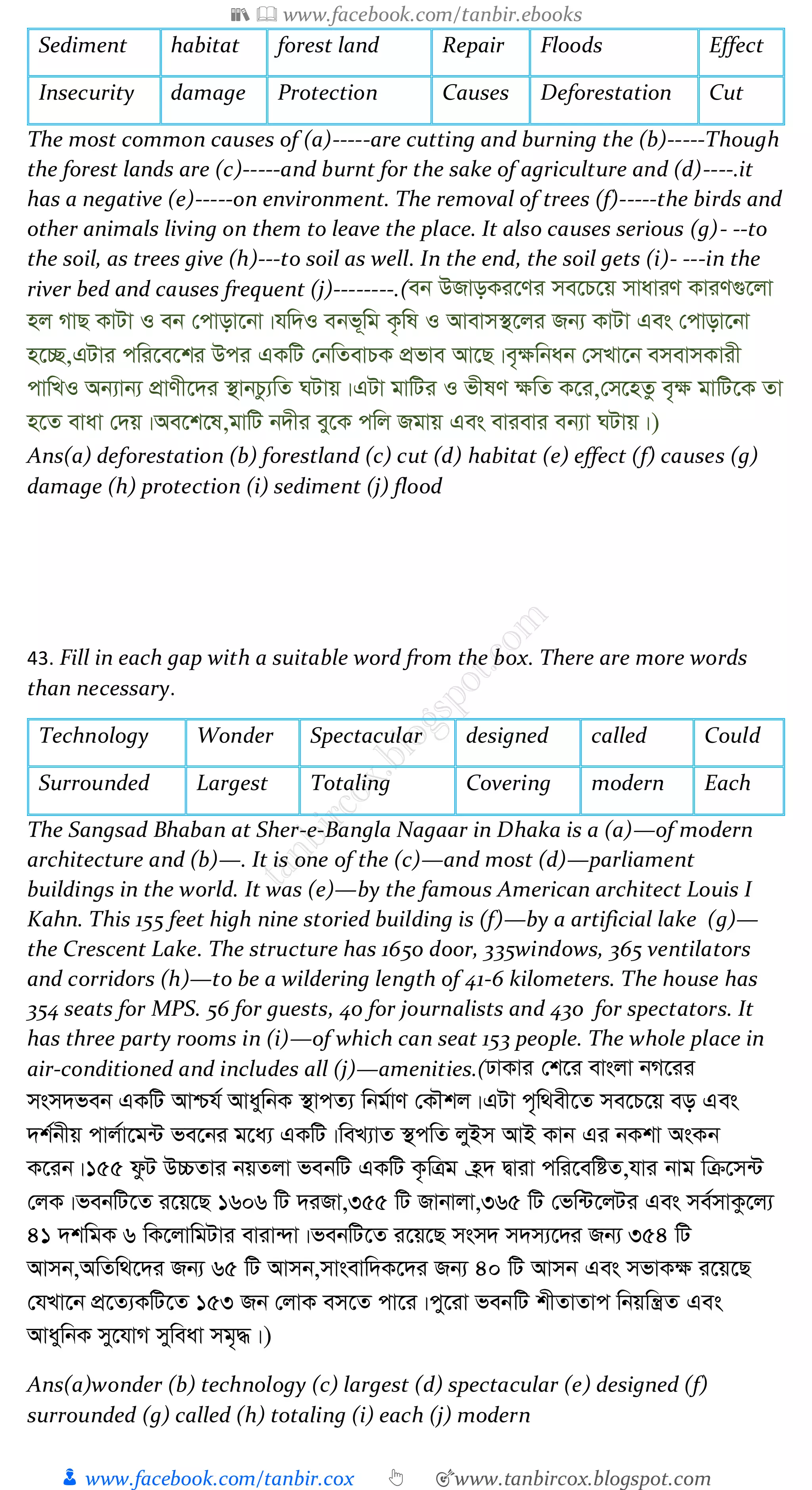 📚  www.facebook.com/tanbir.ebooks
👦 www.facebook.com/tanbir.cox 👆 🎯www.tanbircox.blogspot.com
Sediment habitat forest land Repair Floods Effect
Insecurity damage Protection Causes Deforestation Cut
The most common causes of (a)-----are cutting and burning the (b)-----Though
the forest lands are (c)-----and burnt for the sake of agriculture and (d)----.it
has a negative (e)-----on environment. The removal of trees (f)-----the birds and
other animals living on them to leave the place. It also causes serious (g)- --to
the soil, as trees give (h)---to soil as well. In the end, the soil gets (i)- ---in the
river bed and causes frequent (j)--------.(eb DRvoKi‡Yi me‡P‡q mvaviY KviY¸‡jv
nj MvQ KvUv I eb †cvov‡bv|hw`I ebf~wg K…wl I Avevm¯’‡ji Rb¨ KvUv Ges †cvov‡bv
n‡”Q,GUvi cwi‡e‡ki Dci GKwU †bwZevPK cÖfve Av‡Q|e„¶wbab †mLv‡b emevmKvix
cvwLI Ab¨vb¨ cÖvYx‡`i ¯’vbPz¨wZ NUvq|GUv gvwUi I fxlY ¶wZ K‡i,†m‡nZz e„¶ gvwU‡K Zv
n‡Z evav †`q|Ae‡k‡l,gvwU b`xi ey‡K cwj Rgvq Ges evievi eb¨v NUvq|)
Ans(a) deforestation (b) forestland (c) cut (d) habitat (e) effect (f) causes (g)
damage (h) protection (i) sediment (j) flood
43. Fill in each gap with a suitable word from the box. There are more words
than necessary.
Technology Wonder Spectacular designed called Could
Surrounded Largest Totaling Covering modern Each
The Sangsad Bhaban at Sher-e-Bangla Nagaar in Dhaka is a (a)—of modern
architecture and (b)—. It is one of the (c)—and most (d)—parliament
buildings in the world. It was (e)—by the famous American architect Louis I
Kahn. This 155 feet high nine storied building is (f)—by a artificial lake (g)—
the Crescent Lake. The structure has 1650 door, 335windows, 365 ventilators
and corridors (h)—to be a wildering length of 41-6 kilometers. The house has
354 seats for MPS. 56 for guests, 40 for journalists and 430 for spectators. It
has three party rooms in (i)—of which can seat 153 people. The whole place in
air-conditioned and includes all (j)—amenities.(XvKvi †k‡i evsjv bM‡ii
msm`feb GKwU Avðh© AvaywbK ¯’vcZ¨ wbg©vY †KŠkj|GUv c„w_ex‡Z me‡P‡q eo Ges
`k©bxq cvj©v‡g›U fe‡bi g‡a¨ GKwU|weL¨vZ ¯’cwZ jyBm AvB Kvb Gi bKkv AsKb
K‡ib|155 dzU D”PZvi bqZjv febwU GKwU K…wÎg n«` Øviv cwi‡ewóZ,hvi bvg wµ‡m›U
†jK|febwU‡Z i‡q‡Q 1606 wU `iRv,355 wU Rvbvjv,365 wU †fw›U‡jUi Ges me©mvKz‡j¨
41 `kwgK 6 wK‡jvwgUvi eviv›`v|febwU‡Z i‡q‡Q msm` m`m¨‡`i Rb¨ 354 wU
Avmb,AwZw_‡`i Rb¨ 65 wU Avmb,mvsevw`K‡`i Rb¨ 40 wU Avmb Ges mfvK¶ i‡q‡Q
†hLv‡b cÖ‡Z¨KwU‡Z 153 Rb †jvK em‡Z cv‡i|cy‡iv febwU kxZvZvc wbqwš¿Z Ges
AvaywbK my‡hvM myweav mg„×|)
Ans(a)wonder (b) technology (c) largest (d) spectacular (e) designed (f)
surrounded (g) called (h) totaling (i) each (j) modern
 
