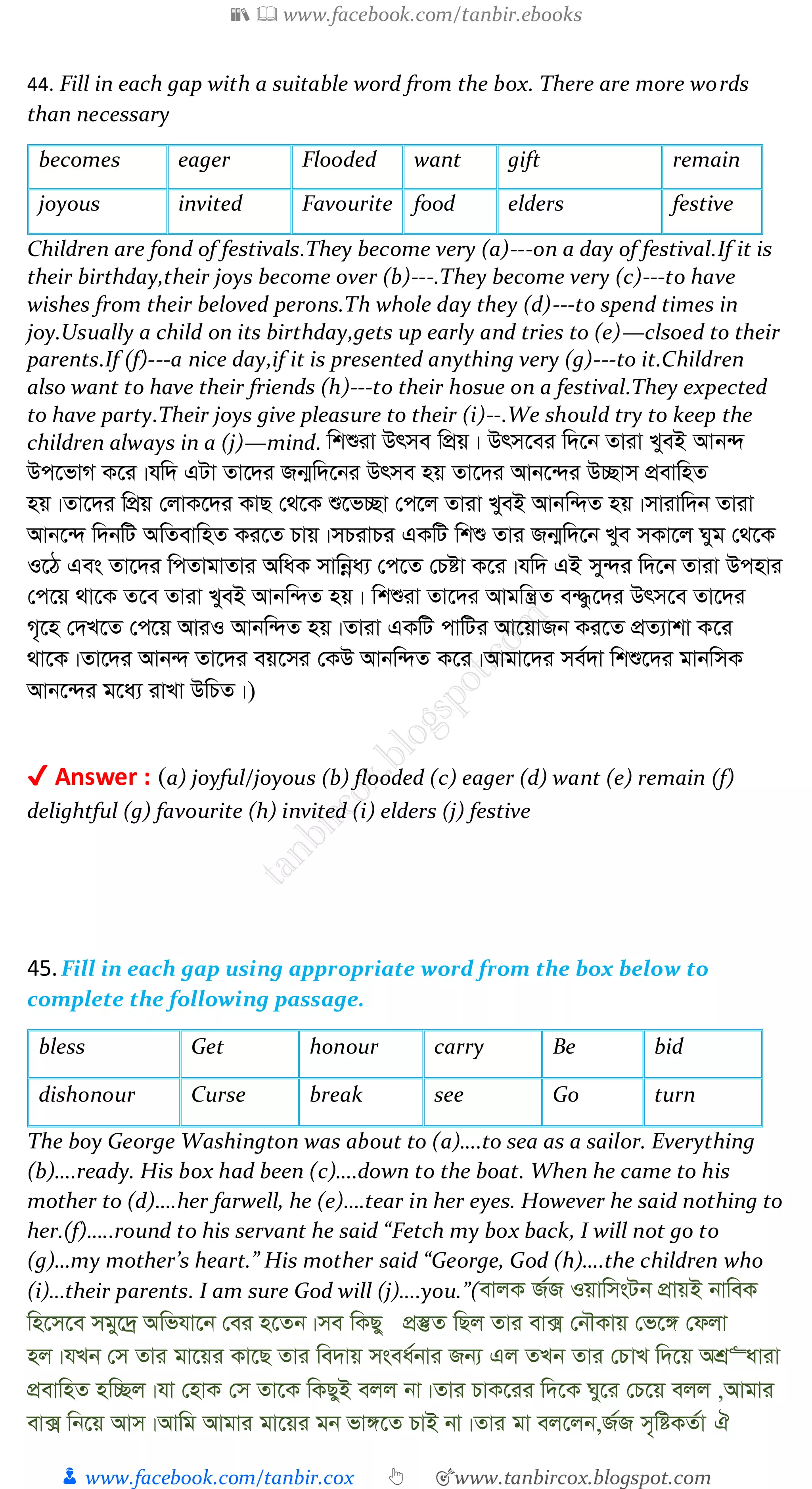 📚  www.facebook.com/tanbir.ebooks
👦 www.facebook.com/tanbir.cox 👆 🎯www.tanbircox.blogspot.com
44. Fill in each gap with a suitable word from the box. There are more words
than necessary
becomes eager Flooded want gift remain
joyous invited Favourite food elders festive
Children are fond of festivals.They become very (a)---on a day of festival.If it is
their birthday,their joys become over (b)---.They become very (c)---to have
wishes from their beloved perons.Th whole day they (d)---to spend times in
joy.Usually a child on its birthday,gets up early and tries to (e)—clsoed to their
parents.If (f)---a nice day,if it is presented anything very (g)---to it.Children
also want to have their friends (h)---to their hosue on a festival.They expected
to have party.Their joys give pleasure to their (i)--.We should try to keep the
children always in a (j)—mind. wkïiv Drme wcÖq| Drm‡ei w`‡b Zviv LyeB Avb›`
Dc‡fvM K‡i|hw` GUv Zv‡`i Rb¥w`‡bi Drme nq Zv‡`i Avb‡›`i D”Qvm cÖevwnZ
nq|Zv‡`i wcÖq †jvK‡`i KvQ †_‡K ï‡f”Qv †c‡j Zviv LyeB Avbw›`Z nq|mvivw`b Zviv
Avb‡›` w`bwU AwZevwnZ Ki‡Z Pvq|mPivPi GKwU wkï Zvi Rb¥w`‡b Lye mKv‡j Nyg †_‡K
I‡V Ges Zv‡`i wcZvgvZvi AwaK mvwbœa¨ †c‡Z †Póv K‡i|hw` GB my›`i w`‡b Zviv Dcnvi
†c‡q _v‡K Z‡e Zviv LyeB Avbw›`Z nq| wkïiv Zv‡`i Avgwš¿Z e›×z‡`i Drm‡e Zv‡`i
M„‡n †`L‡Z †c‡q AviI Avbw›`Z nq|Zviv GKwU cvwUi Av‡qvRb Ki‡Z cÖZ¨vkv K‡i
_v‡K|Zv‡`i Avb›` Zv‡`i eq‡mi †KD Avbw›`Z K‡i|Avgv‡`i me©`v wkï‡`i gvbwmK
Avb‡›`i g‡a¨ ivLv DwPZ|)
✔ Answer : (a) joyful/joyous (b) flooded (c) eager (d) want (e) remain (f)
delightful (g) favourite (h) invited (i) elders (j) festive
45.Fill in each gap using appropriate word from the box below to
complete the following passage.
bless Get honour carry Be bid
dishonour Curse break see Go turn
The boy George Washington was about to (a)….to sea as a sailor. Everything
(b)….ready. His box had been (c)….down to the boat. When he came to his
mother to (d)….her farwell, he (e)….tear in her eyes. However he said nothing to
her.(f)…..round to his servant he said “Fetch my box back, I will not go to
(g)…my mother’s heart.” His mother said “George, God (h)….the children who
(i)…their parents. I am sure God will (j)….you.”(evjK R©R IqvwmsUb cÖvqB bvweK
wn‡m‡e mgy‡`ª Awfhv‡b †ei n‡Zb|me wKQy cÖ¯‘Z wQj Zvi ev· †bŠKvq †f‡½ †djv
nj|hLb †m Zvi gv‡qi Kv‡Q Zvi we`vq msea©bvi Rb¨ Gj ZLb Zvi †PvL w`‡q AkÖ“aviv
cÖevwnZ nw”Qj|hv †nvK †m Zv‡K wKQyB ejj bv|Zvi PvK‡ii w`‡K Ny‡i †P‡q ejj ,Avgvi
ev· wb‡q Avm|Avwg Avgvi gv‡qi gb fv½‡Z PvB bv|Zvi gv ej‡jb,R©R m„wóKZ©v H
 