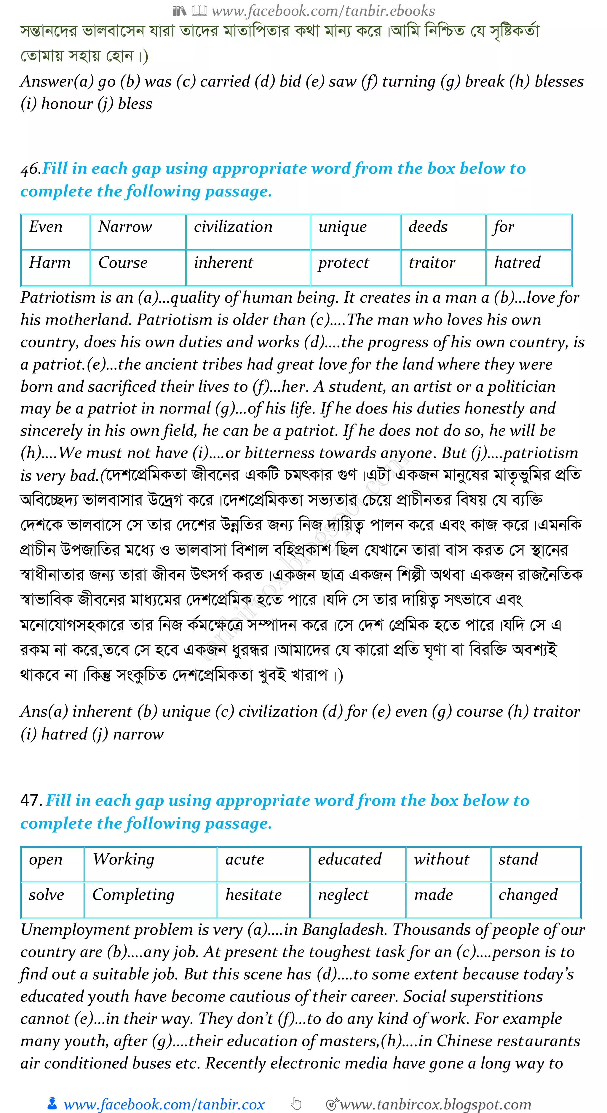 📚  www.facebook.com/tanbir.ebooks
👦 www.facebook.com/tanbir.cox 👆 🎯www.tanbircox.blogspot.com
mšÍvb‡`i fvjev‡mb hviv Zv‡`i gvZvwcZvi K_v gvb¨ K‡i|Avwg wbwðZ †h m„wóKZ©v
†Zvgvq mnvq †nvb|)
Answer(a) go (b) was (c) carried (d) bid (e) saw (f) turning (g) break (h) blesses
(i) honour (j) bless
46.Fill in each gap using appropriate word from the box below to
complete the following passage.
Even Narrow civilization unique deeds for
Harm Course inherent protect traitor hatred
Patriotism is an (a)…quality of human being. It creates in a man a (b)…love for
his motherland. Patriotism is older than (c)….The man who loves his own
country, does his own duties and works (d)….the progress of his own country, is
a patriot.(e)…the ancient tribes had great love for the land where they were
born and sacrificed their lives to (f)…her. A student, an artist or a politician
may be a patriot in normal (g)…of his life. If he does his duties honestly and
sincerely in his own field, he can be a patriot. If he does not do so, he will be
(h)….We must not have (i)….or bitterness towards anyone. But (j)….patriotism
is very bad.(‡`k‡cÖwgKZv Rxe‡bi GKwU PgrKvi ¸Y|GUv GKRb gvby‡li gvZ…fywgi cÖwZ
Awe‡”Q`¨ fvjevmvi D‡`ªM K‡i|‡`k‡cÖwgKZv mf¨Zvi †P‡q cÖvPxbZi welq †h e¨w³
†`k‡K fvjev‡m †m Zvi †`‡ki DbœwZi Rb¨ wbR `vwqZ¡ cvjb K‡i Ges KvR K‡i|GgbwK
cÖvPxb DcRvwZi g‡a¨ I fvjevmv wekvj ewncÖKvk wQj †hLv‡b Zviv evm KiZ †m ¯’v‡bi
¯^vaxbvZvi Rb¨ Zviv Rxeb DrmM© KiZ|GKRb QvÎ GKRb wkíx A_ev GKRb ivR‰bwZK
¯^vfvweK Rxe‡bi gva¨‡gi †`k‡cÖwgK n‡Z cv‡i|hw` †m Zvi `vwqZ¡ mrfv‡e Ges
g‡bv‡hvMmnKv‡i Zvi wbR K©g‡¶‡Î m¤úv`b K‡i|‡m †`k †cÖwgK n‡Z cv‡i|hw` †m G
iKg bv K‡i,Z‡e †m n‡e GKRb ayiÜi|Avgv‡`i †h Kv‡iv cÖwZ N„Yv ev weiw³ Aek¨B
_vK‡e bv|wKš‘ msKzwPZ †`k‡cÖwgKZv LyeB Lvivc|)
Ans(a) inherent (b) unique (c) civilization (d) for (e) even (g) course (h) traitor
(i) hatred (j) narrow
47.Fill in each gap using appropriate word from the box below to
complete the following passage.
open Working acute educated without stand
solve Completing hesitate neglect made changed
Unemployment problem is very (a)….in Bangladesh. Thousands of people of our
country are (b)….any job. At present the toughest task for an (c)….person is to
find out a suitable job. But this scene has (d)….to some extent because today’s
educated youth have become cautious of their career. Social superstitions
cannot (e)…in their way. They don’t (f)…to do any kind of work. For example
many youth, after (g)….their education of masters,(h)….in Chinese restaurants
air conditioned buses etc. Recently electronic media have gone a long way to
 