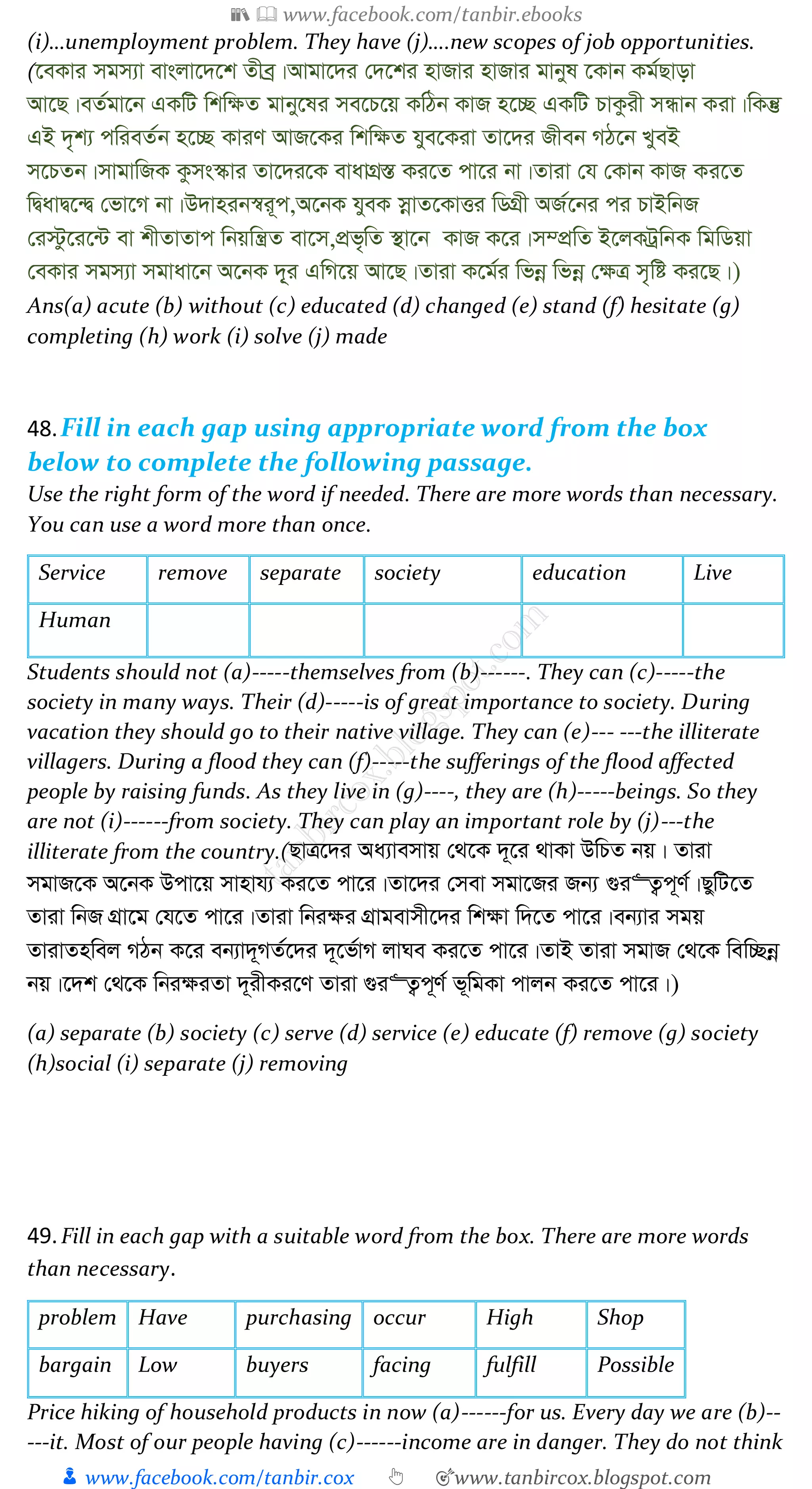 📚  www.facebook.com/tanbir.ebooks
👦 www.facebook.com/tanbir.cox 👆 🎯www.tanbircox.blogspot.com
(i)…unemployment problem. They have (j)….new scopes of job opportunities.
(‡eKvi mgm¨v evsjv‡`‡k Zxeª|Avgv‡`i †`‡ki nvRvi nvRvi gvbyl ‡Kvb Kg©Qvov
Av‡Q|eZ©gv‡b GKwU wkw¶Z gvby‡li me‡P‡q KwVb KvR n‡”Q GKwU PvKzix mÜvb Kiv|wKš‘
GB `„k¨ cwieZ©b n‡”Q KviY AvR‡Ki wkw¶Z hye‡Kiv Zv‡`i Rxeb MV‡b LyeB
m‡PZb|mvgvwRK Kzms¯‹vi Zv‡`i‡K evavMÖ¯Í Ki‡Z cv‡i bv|Zviv †h †Kvb KvR Ki‡Z
wØavØ‡›Ø †fv‡M bv|D`vnib¯^i~c,A‡bK hyeK mœvZ‡KvËi wWMÖx AR©‡bi ci PvBwbR
†i÷z‡i‡›U ev kxZvZvc wbqwš¿Z ev‡m,cÖf„wZ ¯’v‡b KvR K‡i|m¤cÖwZ B‡jKUªwbK wgwWqv
†eKvi mgm¨v mgvav‡b A‡bK `~&i GwM‡q Av‡Q|Zviv K‡g©i wfbœ wfbœ †¶Î m„wó Ki‡Q|)
Ans(a) acute (b) without (c) educated (d) changed (e) stand (f) hesitate (g)
completing (h) work (i) solve (j) made
48.Fill in each gap using appropriate word from the box
below to complete the following passage.
Use the right form of the word if needed. There are more words than necessary.
You can use a word more than once.
Service remove separate society education Live
Human
Students should not (a)-----themselves from (b)------. They can (c)-----the
society in many ways. Their (d)-----is of great importance to society. During
vacation they should go to their native village. They can (e)--- ---the illiterate
villagers. During a flood they can (f)-----the sufferings of the flood affected
people by raising funds. As they live in (g)----, they are (h)-----beings. So they
are not (i)------from society. They can play an important role by (j)---the
illiterate from the country.(QvÎ‡`i Aa¨vemvq †_‡K `~‡i _vKv DwPZ bq| Zviv
mgvR‡K A‡bK Dcv‡q mvnvh¨ Ki‡Z cv‡i|Zv‡`i †mev mgv‡Ri Rb¨ ¸i“Z¡c~Y©|QywU‡Z
Zviv wbR MÖv‡g †h‡Z cv‡i|Zviv wbi¶i MÖvgevmx‡`i wk¶v w`‡Z cv‡i|eb¨vi mgq
ZvivZnwej MVb K‡i eb¨v`~MZ©‡`i `~‡f©vM jvNe Ki‡Z cv‡i|ZvB Zviv mgvR †_‡K wew”Qbœ
bq|‡`k †_‡K wbi¶iZv `~ixKi‡Y Zviv ¸i“Z¡c~Y© f~wgKv cvjb Ki‡Z cv‡i|)
(a) separate (b) society (c) serve (d) service (e) educate (f) remove (g) society
(h)social (i) separate (j) removing
49.Fill in each gap with a suitable word from the box. There are more words
than necessary.
problem Have purchasing occur High Shop
bargain Low buyers facing fulfill Possible
Price hiking of household products in now (a)------for us. Every day we are (b)--
---it. Most of our people having (c)------income are in danger. They do not think
 