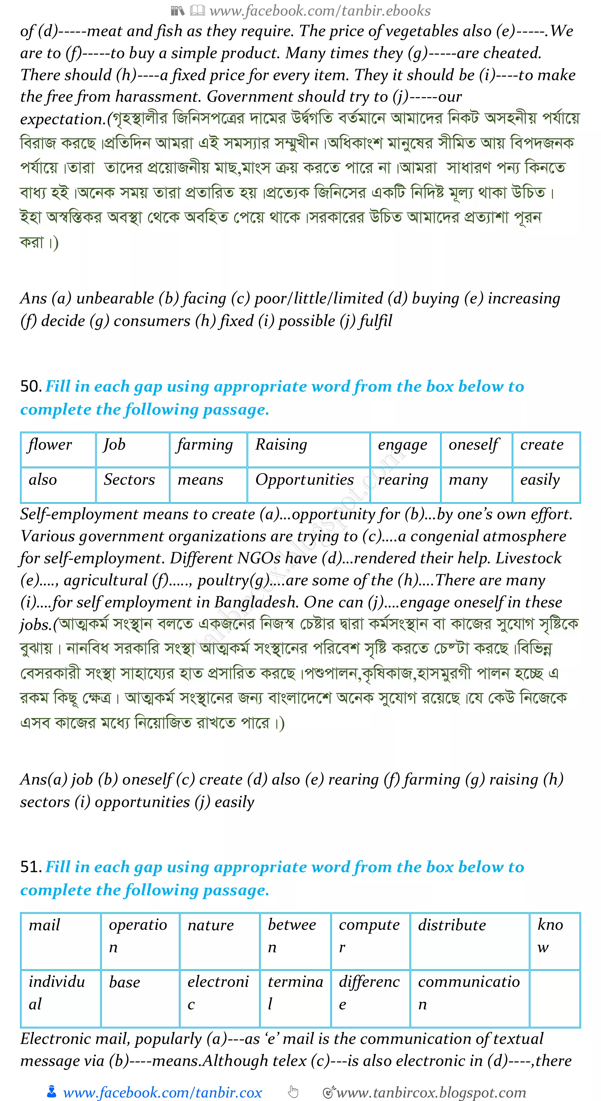 📚  www.facebook.com/tanbir.ebooks
👦 www.facebook.com/tanbir.cox 👆 🎯www.tanbircox.blogspot.com
of (d)-----meat and fish as they require. The price of vegetables also (e)-----.We
are to (f)-----to buy a simple product. Many times they (g)-----are cheated.
There should (h)----a fixed price for every item. They it should be (i)----to make
the free from harassment. Government should try to (j)-----our
expectation.(M„n¯’vjxi wRwbmc‡Îi `v‡gi DØ©MwZ eZ©gv‡b Avgv‡`i wbKU Amnbxq ch©v‡q
weivR Ki‡Q|cÖwZw`b Avgiv GB mgm¨vi m¤§yLxb|AwaKvsk gvby‡li mxwgZ Avq wec`RbK
ch©v‡q|Zviv Zv‡`i cÖ‡qvRbxq gvQ,gvsm µq Ki‡Z cv‡i bv|Avgiv mvaviY cb¨ wKb‡Z
eva¨ nB|A‡bK mgq Zviv cÖZvwiZ nq|cÖ‡Z¨K wRwb‡mi GKwU wbw`ó g~j¨ _vKv DwPZ|
Bnv A¯^w¯ÍKi Ae¯’v †_‡K AewnZ †c‡q _v‡K|miKv‡ii DwPZ Avgv‡`i cÖZ¨vkv c~ib
Kiv|)
Ans (a) unbearable (b) facing (c) poor/little/limited (d) buying (e) increasing
(f) decide (g) consumers (h) fixed (i) possible (j) fulfil
50.Fill in each gap using appropriate word from the box below to
complete the following passage.
flower Job farming Raising engage oneself create
also Sectors means Opportunities rearing many easily
Self-employment means to create (a)…opportunity for (b)…by one’s own effort.
Various government organizations are trying to (c)….a congenial atmosphere
for self-employment. Different NGOs have (d)…rendered their help. Livestock
(e)…., agricultural (f)….., poultry(g)….are some of the (h)….There are many
(i)….for self employment in Bangladesh. One can (j)….engage oneself in these
jobs.(AvZ¥Kg© ms¯’&vb ej‡Z GKR‡bi wbR¯^ †Póvi Øviv Kg©ms¯’vb ev Kv‡Ri my‡hvM m„wó‡K
eySvq| bvbwea miKvwi ms¯’v AvZ¥Kg© ms¯’&v‡bi cwi‡ek m„wó Ki‡Z †P®Uv Ki‡Q|wewfbœ
†emiKvix ms¯’v mvnv‡h¨i nvZ cÖmvwiZ Ki‡Q|cïcvjb,K…wlKvR,nvmgyiMx cvjb n‡”Q G
iKg wKQ~ †¶Î| AvZ¥Kg© ms¯’&v‡bi Rb¨ evsjv‡`‡k A‡bK my‡hvM i‡q‡Q|‡h †KD wb‡R‡K
Gme Kv‡Ri g‡a¨ wb‡qvwRZ ivL‡Z cv‡i|)
Ans(a) job (b) oneself (c) create (d) also (e) rearing (f) farming (g) raising (h)
sectors (i) opportunities (j) easily
51.Fill in each gap using appropriate word from the box below to
complete the following passage.
mail operatio
n
nature betwee
n
compute
r
distribute kno
w
individu
al
base electroni
c
termina
l
differenc
e
communicatio
n
Electronic mail, popularly (a)---as ‘e’ mail is the communication of textual
message via (b)----means.Although telex (c)---is also electronic in (d)----,there
 