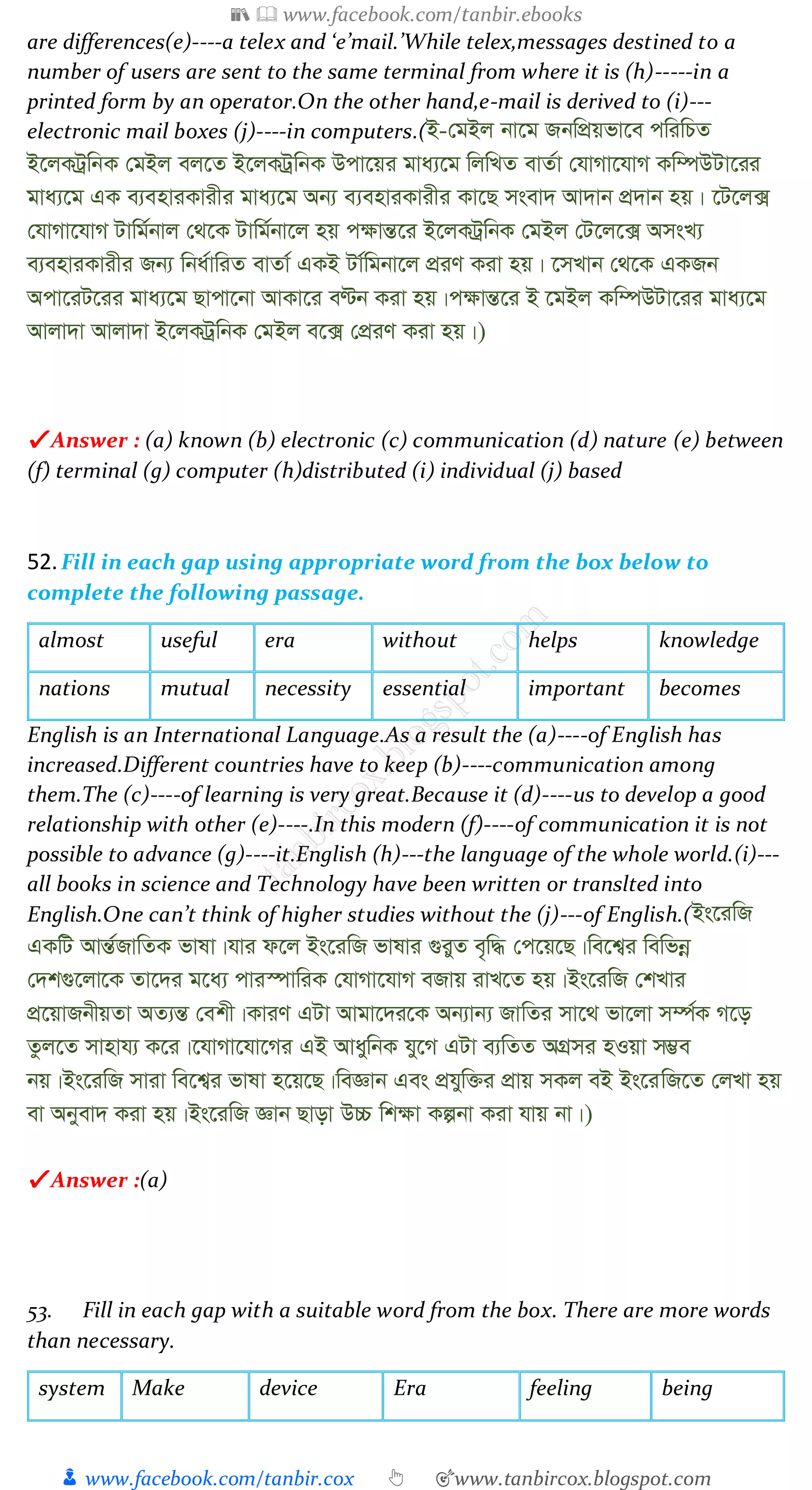 📚  www.facebook.com/tanbir.ebooks
👦 www.facebook.com/tanbir.cox 👆 🎯www.tanbircox.blogspot.com
are differences(e)----a telex and ‘e’mail.’While telex,messages destined to a
number of users are sent to the same terminal from where it is (h)-----in a
printed form by an operator.On the other hand,e-mail is derived to (i)---
electronic mail boxes (j)----in computers.(B-†gBj bv‡g RbwcÖqfv‡e cwiwPZ
B‡jKUªwbK †gBj ej‡Z B‡jKUªwbK Dcv‡qi gva¨‡g wjwLZ evZ©v †hvMv‡hvM Kw¤úDUv‡ii
gva¨‡g GK e¨enviKvixi gva¨‡g Ab¨ e¨enviKvixi Kv‡Q msev` Av`vb cÖ`vb nq| ‡U‡j·
†hvMv‡hvM Uvwg©bvj †_‡K Uvwg©bv‡j nq c¶všÍ‡i B‡jKUªwbK †gBj †U‡j‡· AmsL¨
e¨enviKvixi Rb¨ wba©vwiZ evZv© GKB Uv©wgbv‡j cÖiY Kiv nq| ‡mLvb †_‡K GKRb
Acv‡iU‡ii gva¨‡g Qvcv‡bv AvKv‡i eÈb Kiv nq|c¶všÍ‡i B ‡gBj Kw¤úDUv‡ii gva¨‡g
Avjv`v Avjv`v B‡jKUªwbK †gBj e‡· †cÖiY Kiv nq|)
✔ Answer : (a) known (b) electronic (c) communication (d) nature (e) between
(f) terminal (g) computer (h)distributed (i) individual (j) based
52.Fill in each gap using appropriate word from the box below to
complete the following passage.
almost useful era without helps knowledge
nations mutual necessity essential important becomes
English is an International Language.As a result the (a)----of English has
increased.Different countries have to keep (b)----communication among
them.The (c)----of learning is very great.Because it (d)----us to develop a good
relationship with other (e)----.In this modern (f)----of communication it is not
possible to advance (g)----it.English (h)---the language of the whole world.(i)---
all books in science and Technology have been written or translted into
English.One can’t think of higher studies without the (j)---of English.(Bs‡iwR
GKwU AvšÍ©RvwZK fvlv|hvi d‡j Bs‡iwR fvlvi ¸iyZ e„w× †c‡q‡Q|we‡k¦i wewfbœ
†`k¸‡jv‡K Zv‡`i g‡a¨ cvi¯úvwiK †hvMv‡hvM eRvq ivL‡Z nq|Bs‡iwR †kLvi
cÖ‡qvRbxqZv AZ¨šÍ †ekx|KviY GUv Avgv‡`i‡K Ab¨vb¨ RvwZi mv‡_ fv‡jv m¤ú©K M‡o
Zzj‡Z mvnvh¨ K‡i|‡hvMv‡hv‡Mi GB AvaywbK hy‡M GUv e¨wZZ AMÖmi nIqv m¤¢e
bq|Bs‡iwR mviv we‡k¦i fvlv n‡q‡Q|weÁvb Ges cÖhyw³i cÖvq mKj eB Bs‡iwR‡Z †jLv nq
ev Abyev` Kiv nq|Bs‡iwR Ávb Qvov D”P wk¶v Kíbv Kiv hvq bv|)
✔ Answer :(a)
53. Fill in each gap with a suitable word from the box. There are more words
than necessary.
system Make device Era feeling being
 