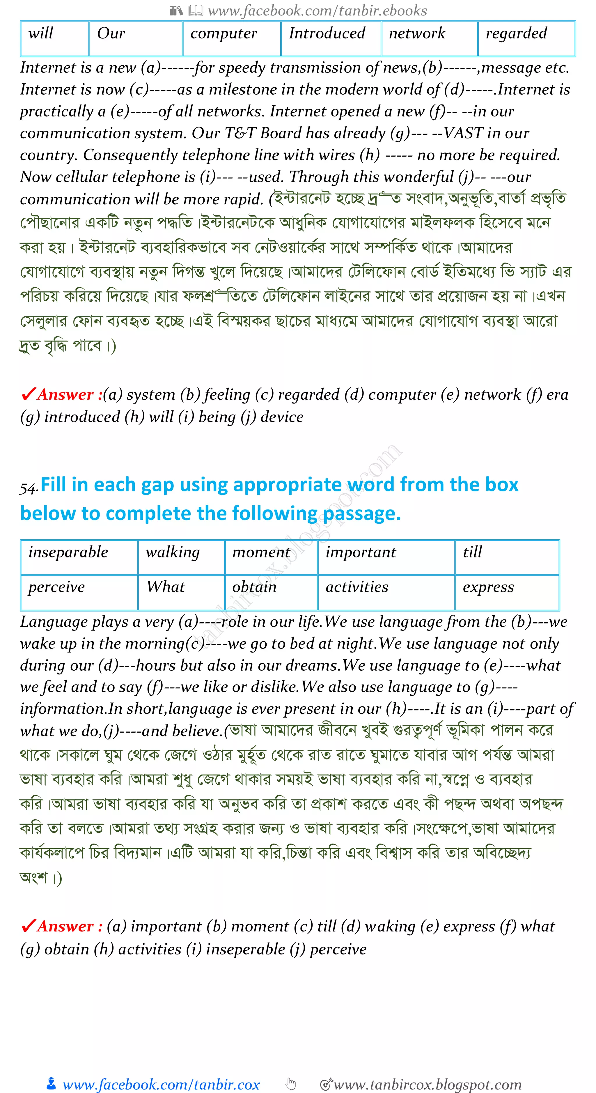 📚  www.facebook.com/tanbir.ebooks
👦 www.facebook.com/tanbir.cox 👆 🎯www.tanbircox.blogspot.com
will Our computer Introduced network regarded
Internet is a new (a)------for speedy transmission of news,(b)------,message etc.
Internet is now (c)-----as a milestone in the modern world of (d)-----.Internet is
practically a (e)-----of all networks. Internet opened a new (f)-- --in our
communication system. Our T&T Board has already (g)--- --VAST in our
country. Consequently telephone line with wires (h) ----- no more be required.
Now cellular telephone is (i)--- --used. Through this wonderful (j)-- ---our
communication will be more rapid. (B›Uvi‡bU n‡”Q `ª“Z msev`,Abyf~wZ,evZv© cÖf„wZ
†cŠQv‡bvi GKwU bZzb c×wZ|B›Uvi‡bU‡K AvaywbK †hvMv‡hv‡Mi gvBjdjK wn‡m‡e g‡b
Kiv nq| B›Uvi‡bU e¨envwiKfv‡e me †bUIqv‡K©i mv‡_ m¤úwK©Z _v‡K|Avgv‡`i
†hvMv‡hv‡M e¨e¯’vq bZzb w`MšÍ Ly‡j w`‡q‡Q|Avgv‡`i †Uwj‡dvb †evW© BwZg‡a¨ wf m¨vU Gi
cwiPq Kwi‡q w`‡q‡Q|hvi djkÖ“wZ‡Z †Uwj‡dvb jvB‡bi mv‡_ Zvi cÖ‡qvRb nq bv|GLb
†mjyjvi †dvb e¨eüZ n‡”Q|GB we¯§qKi Qv‡Pi gva¨‡g Avgv‡`i †hvMv‡hvM e¨e¯’v Av‡iv
`ªyZ e„w× cv‡e|)
✔ Answer :(a) system (b) feeling (c) regarded (d) computer (e) network (f) era
(g) introduced (h) will (i) being (j) device
54.Fill in each gap using appropriate word from the box
below to complete the following passage.
inseparable walking moment important till
perceive What obtain activities express
Language plays a very (a)----role in our life.We use language from the (b)---we
wake up in the morning(c)----we go to bed at night.We use language not only
during our (d)---hours but also in our dreams.We use language to (e)----what
we feel and to say (f)---we like or dislike.We also use language to (g)----
information.In short,language is ever present in our (h)----.It is an (i)----part of
what we do,(j)----and believe.(fvlv Avgv‡`i Rxe‡b LyeB ¸iZ¡c~Y© f~wgKv cvjb K‡i
_v‡K|mKv‡j Nyg †_‡K †R‡M IVvi gyn~©Z †_‡K ivZ iv‡Z Nygv‡Z hvevi AvM ch©šÍ Avgiv
fvlv e¨envi Kwi|Avgiv kyay †R‡M _vKvi mgqB fvlv e¨envi Kwi bv,¯^‡cœ I e¨envi
Kwi|Avgiv fvlv e¨envi Kwi hv Abyfe Kwi Zv cÖKvk Ki‡Z Ges Kx cQ›` A_ev AcQ›`
Kwi Zv ej‡Z|Avgiv Z_¨ msMÖn Kivi Rb¨ I fvlv e¨envi Kwi|ms‡¶‡c,fvlv Avgv‡`i
Kvh©Kjv‡c wPi we`¨gvb|GwU Avgiv hv Kwi,wPšÍv Kwi Ges wek¦vm Kwi Zvi Awe‡”Q`¨
Ask|)
✔ Answer : (a) important (b) moment (c) till (d) waking (e) express (f) what
(g) obtain (h) activities (i) inseperable (j) perceive
 