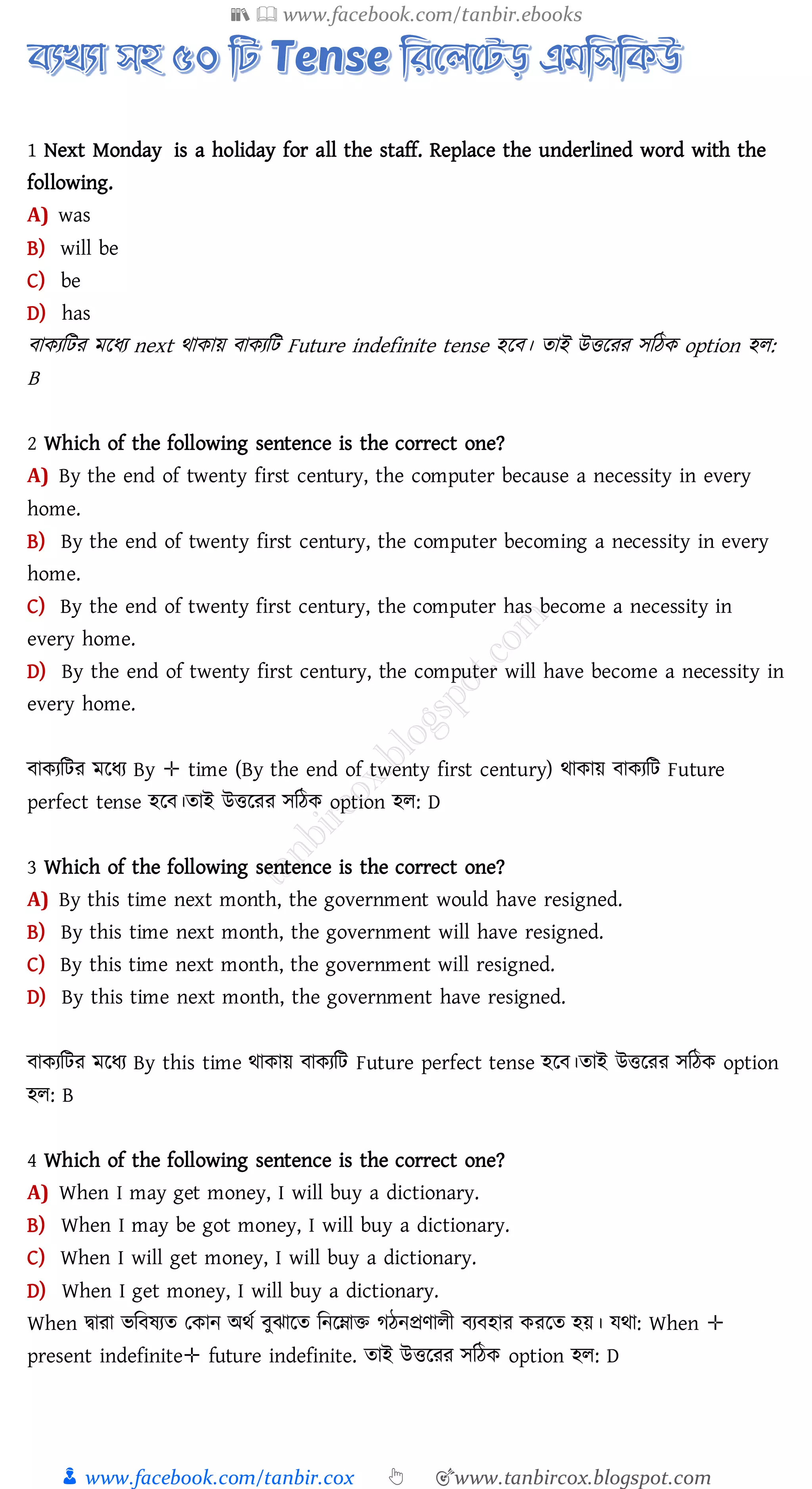 📚  www.facebook.com/tanbir.ebooks
👦 www.facebook.com/tanbir.cox 👆 🎯www.tanbircox.blogspot.com
1 Next Monday is a holiday for all the staff. Replace the underlined word with the
following.
A) was
B) will be
C) be
D) has
বাকেজটে মরযে next থাকায় বাকেজট Future indefinite tense হরব। োই উত্তরেে সজঠক option হে:
B
2 Which of the following sentence is the correct one?
A) By the end of twenty first century, the computer because a necessity in every
home.
B) By the end of twenty first century, the computer becoming a necessity in every
home.
C) By the end of twenty first century, the computer has become a necessity in
every home.
D) By the end of twenty first century, the computer will have become a necessity in
every home.
বাকেজটে মরযে By ✛ time (By the end of twenty first century) থাকায় বাকেজট Future
perfect tense হরব।োই উত্তরেে সজঠক option হে: D
3 Which of the following sentence is the correct one?
A) By this time next month, the government would have resigned.
B) By this time next month, the government will have resigned.
C) By this time next month, the government will resigned.
D) By this time next month, the government have resigned.
বাকেজটে মরযে By this time থাকায় বাকেজট Future perfect tense হরব।োই উত্তরেে সজঠক option
হে: B
4 Which of the following sentence is the correct one?
A) When I may get money, I will buy a dictionary.
B) When I may be got money, I will buy a dictionary.
C) When I will get money, I will buy a dictionary.
D) When I get money, I will buy a dictionary.
When দ্বাো ভজবষ্েে তকান অথত বুঝারে জনরনাি েঠনপ্রণােী বেবহাে কেরে হয়। যথা: When ✛
present indefinite✛ future indefinite. োই উত্তরেে সজঠক option হে: D
 