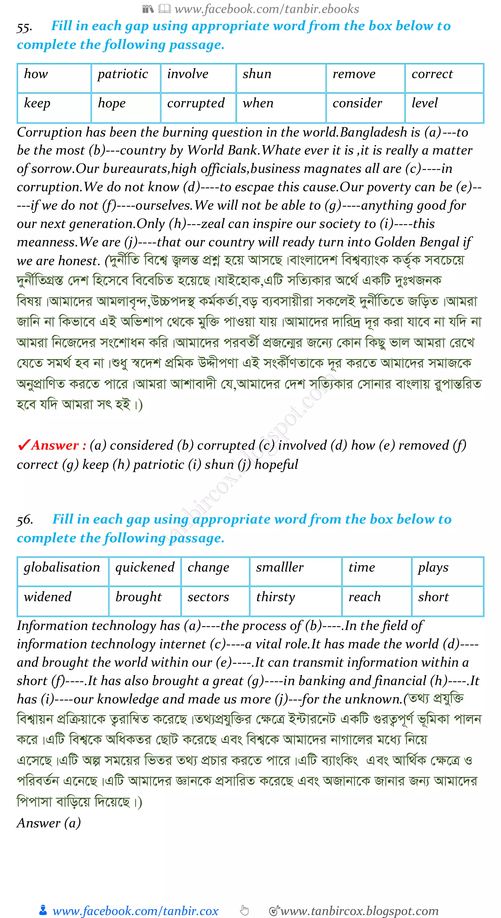 📚  www.facebook.com/tanbir.ebooks
👦 www.facebook.com/tanbir.cox 👆 🎯www.tanbircox.blogspot.com
55. Fill in each gap using appropriate word from the box below to
complete the following passage.
how patriotic involve shun remove correct
keep hope corrupted when consider level
Corruption has been the burning question in the world.Bangladesh is (a)---to
be the most (b)---country by World Bank.Whate ever it is ,it is really a matter
of sorrow.Our bureaurats,high officials,business magnates all are (c)----in
corruption.We do not know (d)----to escpae this cause.Our poverty can be (e)--
---if we do not (f)----ourselves.We will not be able to (g)----anything good for
our next generation.Only (h)---zeal can inspire our society to (i)----this
meanness.We are (j)----that our country will ready turn into Golden Bengal if
we are honest. (`ybx©wZ we‡k¦ R¡jšÍ cÖkœ n‡q Avm‡Q|evsjv‡`k wek¦e¨vsK KZ©„K me‡P‡q
`ybx©wZMÖ¯Í †`k wn‡m‡e we‡ewPZ n‡q‡Q|hvB‡nvK,GwU mwZ¨Kvi A‡_© GKwU `ytLRbK
welq|Avgv‡`i Avgjve„›`,D”Pc`¯’ Kg©KZ©v,eo e¨emvqxiv mK‡jB `ybx©wZ‡Z RwoZ|Avgiv
Rvwb bv wKfv‡e GB Awfkvc †_‡K gyw³ cvIqv hvq|Avgv‡`i `vwi`ª `~i Kiv hv‡e bv hw` bv
Avgiv wb‡R‡`i ms‡kvab Kwi|Avgv‡`i cieZx© cÖR‡b¥i R‡b¨ †Kvb wKQy fvj Avgiv †i‡L
†h‡Z mg_© ne bv|ïay ¯^‡`k cÖwgK DÏxcYv GB msKx©YZv‡K `~i Ki‡Z Avgv‡`i mgvR‡K
AbycÖvwYZ Ki‡Z cv‡i|Avgiv Avkvev`x †h,Avgv‡`i †`k mwZ¨Kvi †mvbvi evsjvq iycvšÍwiZ
n‡e hw` Avgiv mr nB|)
✔ Answer : (a) considered (b) corrupted (c) involved (d) how (e) removed (f)
correct (g) keep (h) patriotic (i) shun (j) hopeful
56. Fill in each gap using appropriate word from the box below to
complete the following passage.
globalisation quickened change smalller time plays
widened brought sectors thirsty reach short
Information technology has (a)----the process of (b)----.In the field of
information technology internet (c)----a vital role.It has made the world (d)----
and brought the world within our (e)----.It can transmit information within a
short (f)----.It has also brought a great (g)----in banking and financial (h)----.It
has (i)----our knowledge and made us more (j)---for the unknown.(Z_¨ cÖhyw³
wek¦vqb cÖwµqv‡K Z¡ivw¤^Z K‡i‡Q|Z_¨cÖhyw³i †¶‡Î B›Uvi‡bU GKwU ¸iZ¡c~Y© f~wgKv cvjb
K‡i|GwU wek¦‡K AwaKZi †QvU K‡i‡Q Ges wek¦‡K Avgv‡`i bvMv‡ji g‡a¨ wb‡q
G‡m‡Q|GwU Aí mg‡qi wfZi Z_¨ cÖPvi Ki‡Z cv‡i|GwU e¨vswKs Ges Avw_©K †¶‡Î I
cwieZ©b G‡b‡Q|GwU Avgv‡`i Ávb‡K cÖmvwiZ K‡i‡Q Ges ARvbv‡K Rvbvi Rb¨ Avgv‡`i
wccvmv evwo‡q w`‡q‡Q|)
Answer (a)
 