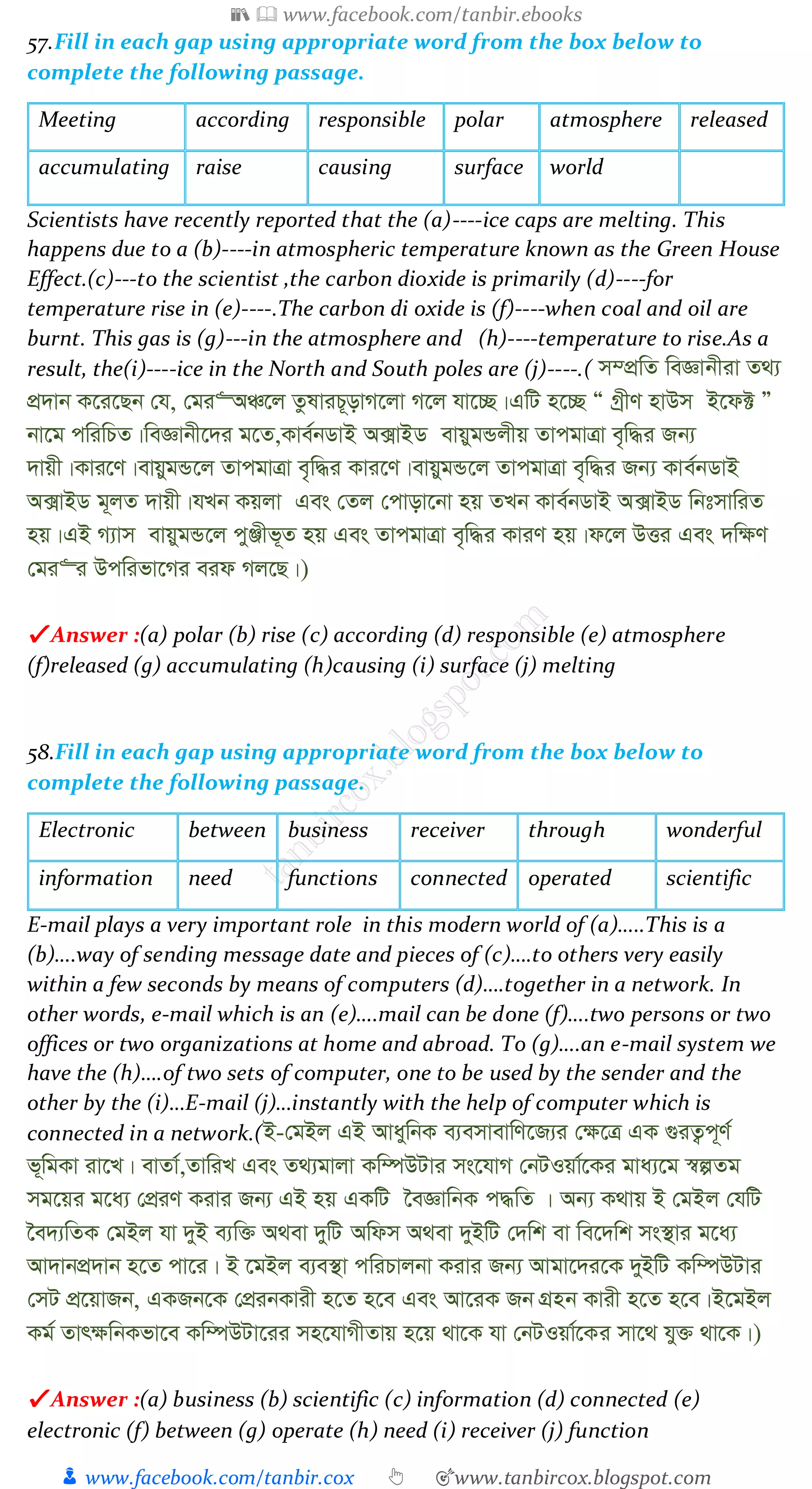 📚  www.facebook.com/tanbir.ebooks
👦 www.facebook.com/tanbir.cox 👆 🎯www.tanbircox.blogspot.com
57.Fill in each gap using appropriate word from the box below to
complete the following passage.
Meeting according responsible polar atmosphere released
accumulating raise causing surface world
Scientists have recently reported that the (a)----ice caps are melting. This
happens due to a (b)----in atmospheric temperature known as the Green House
Effect.(c)---to the scientist ,the carbon dioxide is primarily (d)----for
temperature rise in (e)----.The carbon di oxide is (f)----when coal and oil are
burnt. This gas is (g)---in the atmosphere and (h)----temperature to rise.As a
result, the(i)----ice in the North and South poles are (j)----.( m¤cÖwZ weÁvbxiv Z_¨
cÖ`vb K‡i‡Qb †h, †gi“AÂ‡j ZzlviP~ovM‡jv M‡j hv‡”Q|GwU n‡”Q Ò MªxY nvDm B‡d± Ó
bv‡g cwiwPZ|weÁvbx‡`i g‡Z,Kve©bWvB A·vBW evqygÛjxq ZvcgvÎv e„w×i Rb¨
`vqx|Kvi‡Y|evqygÛ‡j ZvcgvÎv e„w×i Kvi‡Y|evqygÛ‡j ZvcgvÎv e„w×i Rb¨ Kve©bWvB
A·vBW g~jZ `vqx|hLb Kqjv Ges †Zj †cvov‡bv nq ZLb Kve©bWvB A·vBW wbtmvwiZ
nq|GB M¨vm evqygÛ‡j cyÄxf~Z nq Ges ZvcgvÎv e„w×i KviY nq|d‡j DËi Ges `w¶Y
†gi“i Dcwifv‡Mi eid Mj‡Q|)
✔ Answer :(a) polar (b) rise (c) according (d) responsible (e) atmosphere
(f)released (g) accumulating (h)causing (i) surface (j) melting
58.Fill in each gap using appropriate word from the box below to
complete the following passage.
Electronic between business receiver through wonderful
information need functions connected operated scientific
E-mail plays a very important role in this modern world of (a)…..This is a
(b)….way of sending message date and pieces of (c)….to others very easily
within a few seconds by means of computers (d)….together in a network. In
other words, e-mail which is an (e)….mail can be done (f)….two persons or two
offices or two organizations at home and abroad. To (g)….an e-mail system we
have the (h)….of two sets of computer, one to be used by the sender and the
other by the (i)…E-mail (j)…instantly with the help of computer which is
connected in a network.(B-†gBj GB AvaywbK e¨emvevwY‡R¨i †¶‡Î GK ¸iZ¡c~Y©
f~wgKv iv‡L| evZv©,ZvwiL Ges Z_¨gvjv Kw¤úDUvi ms‡hvM †bUIqv©‡Ki gva¨‡g ¯^íZg
mg‡qi g‡a¨ †cÖiY Kivi Rb¨ GB nq GKwU ‰eÁvwbK c×wZ | Ab¨ K_vq B †gBj †hwU
‰e`¨wZK †gBj hv `yB e¨w³ A_ev `ywU Awdm A_ev `yBwU †`wk ev we‡`wk ms¯’vi g‡a¨
Av`vbcÖ`vb n‡Z cv‡i| B ‡gBj e¨e¯’v cwiPvjbv Kivi Rb¨ Avgv‡`i‡K `yBwU Kw¤úDUvi
†mU cÖ‡qvRb, GKRb‡K †cÖibKvix n‡Z n‡e Ges Av‡iK Rb MÖnb Kvix n‡Z n‡e|B‡gBj
Kg© Zvr¶wbKfv‡e Kw¤úDUv‡ii mn‡hvMxZvq n‡q _v‡K hv †bUIqv©‡Ki mv‡_ hy³ _v‡K|)
✔ Answer :(a) business (b) scientific (c) information (d) connected (e)
electronic (f) between (g) operate (h) need (i) receiver (j) function
 