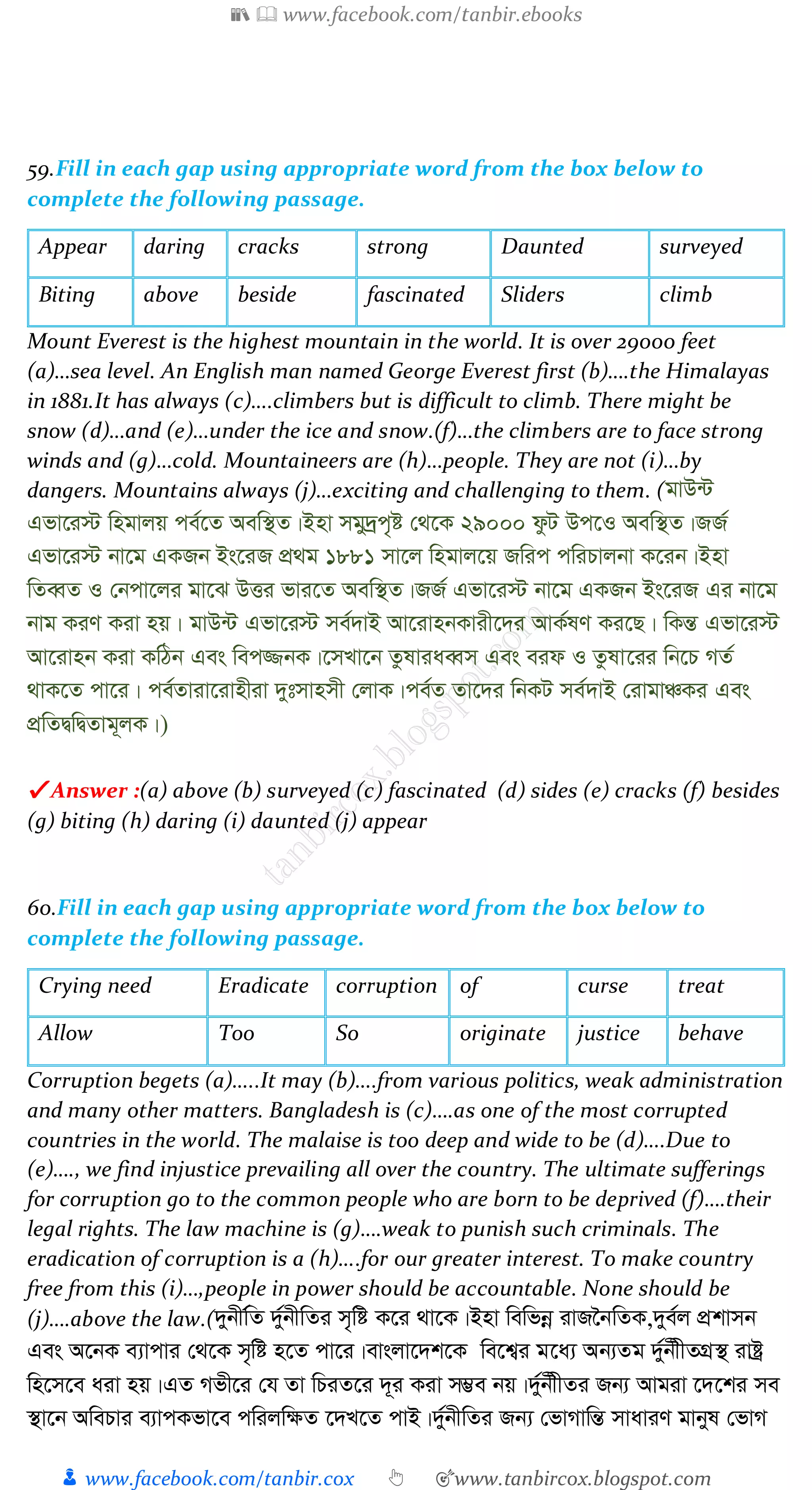📚  www.facebook.com/tanbir.ebooks
👦 www.facebook.com/tanbir.cox 👆 🎯www.tanbircox.blogspot.com
59.Fill in each gap using appropriate word from the box below to
complete the following passage.
Appear daring cracks strong Daunted surveyed
Biting above beside fascinated Sliders climb
Mount Everest is the highest mountain in the world. It is over 29000 feet
(a)…sea level. An English man named George Everest first (b)….the Himalayas
in 1881.It has always (c)….climbers but is difficult to climb. There might be
snow (d)…and (e)…under the ice and snow.(f)…the climbers are to face strong
winds and (g)…cold. Mountaineers are (h)…people. They are not (i)…by
dangers. Mountains always (j)…exciting and challenging to them. (gvD›U
Gfv‡i÷ wngvjq ce©‡Z Aew¯’Z|Bnv mgy`ªc„ó †_‡K 29000 dzU Dc‡I Aew¯’Z|RR©
Gfv‡i÷ bv‡g GKRb Bs‡iR cÖ_g 1881 mv‡j wngvj‡q Rwic cwiPvjbv K‡ib|Bnv
wZeŸZ I †bcv‡ji gv‡S DËi fvi‡Z Aew¯’Z|RR© Gfv‡i÷ bv‡g GKRb Bs‡iR Gi bv‡g
bvg KiY Kiv nq| gvD›U Gfv‡i÷ me©`vB Av‡ivnbKvix‡`i AvK©lY Ki‡Q| wKšÍ Gfv‡i÷
Av‡ivnb Kiv KwVb Ges wec¾bK|‡mLv‡b ZzlviaeŸm Ges eid I Zzlv‡ii wb‡P MZ©
_vK‡Z cv‡i| ce©Zviv‡ivnxiv `ytmvnmx †jvK|ce©Z Zv‡`i wbKU me©`vB †ivgvÂKi Ges
cÖwZØwØZvg~jK|)
✔ Answer :(a) above (b) surveyed (c) fascinated (d) sides (e) cracks (f) besides
(g) biting (h) daring (i) daunted (j) appear
60.Fill in each gap using appropriate word from the box below to
complete the following passage.
Crying need Eradicate corruption of curse treat
Allow Too So originate justice behave
Corruption begets (a)…..It may (b)….from various politics, weak administration
and many other matters. Bangladesh is (c)….as one of the most corrupted
countries in the world. The malaise is too deep and wide to be (d)….Due to
(e)…., we find injustice prevailing all over the country. The ultimate sufferings
for corruption go to the common people who are born to be deprived (f)….their
legal rights. The law machine is (g)….weak to punish such criminals. The
eradication of corruption is a (h)….for our greater interest. To make country
free from this (i)…,people in power should be accountable. None should be
(j)….above the law.(`ybxw©Z `y©bxwZi m„wó K‡i _v‡K|Bnv wewfbœ ivR‰bwZK,`ye©j cÖkvmb
Ges A‡bK e¨vcvi †_‡K m„wó n‡Z cv‡i|evsjv‡`k‡K we‡k¦i g‡a¨ Ab¨Zg `y©bxxZMÖ¯’ ivóª
wn‡m‡e aiv nq|GZ Mfx‡i †h Zv wPiZ‡i `~i Kiv m¤¢e bq|`y©bxxZi Rb¨ Avgiv ‡`‡ki me
¯’v‡b AwePvi e¨vcKfv‡e cwijw¶Z ‡`L‡Z cvB|`y©bxwZi Rb¨ †fvMvwšÍ mvaviY gvbyl †fvM
 