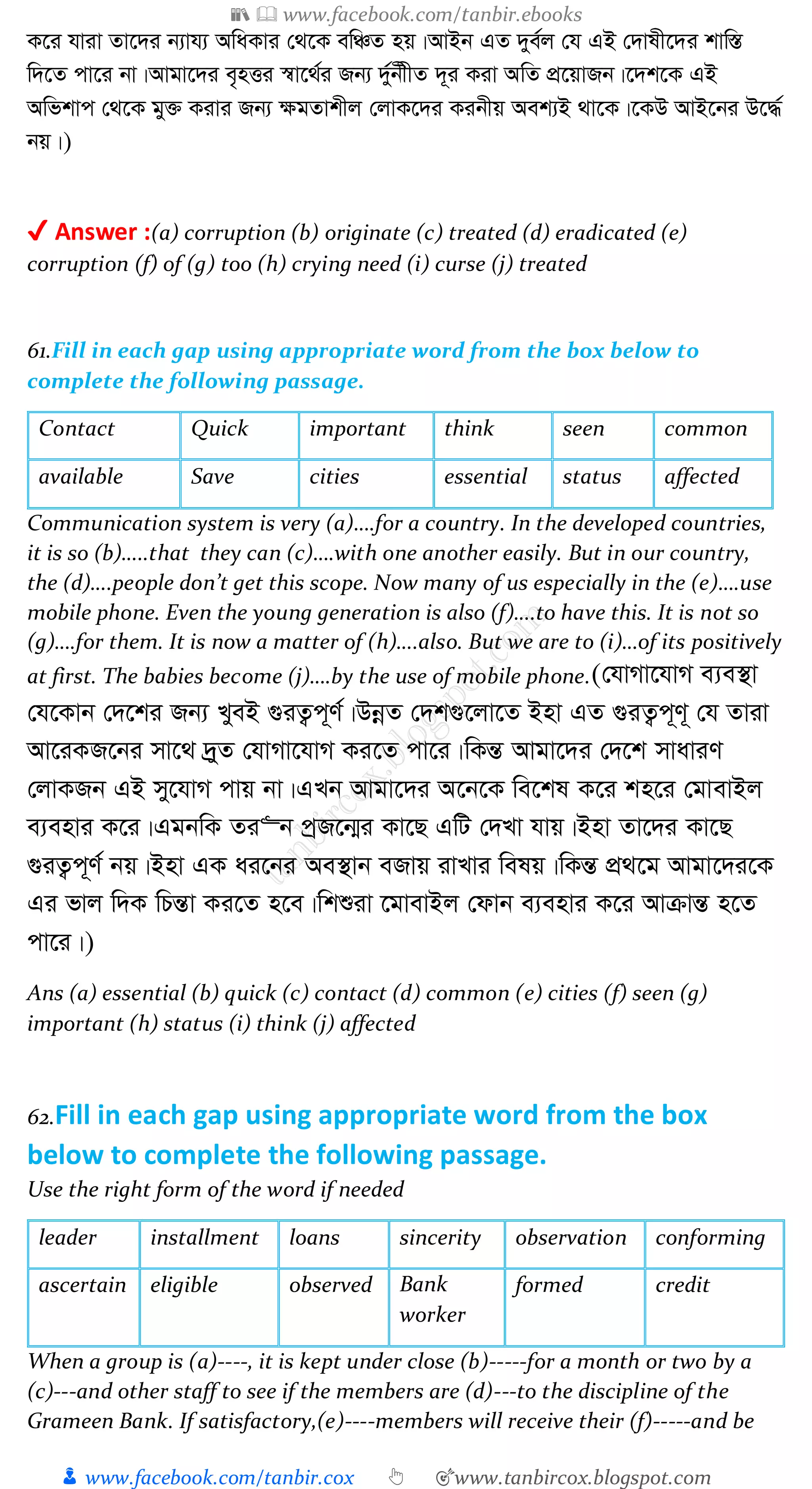 📚  www.facebook.com/tanbir.ebooks
👦 www.facebook.com/tanbir.cox 👆 🎯www.tanbircox.blogspot.com
K‡i hviv Zv‡`i b¨vh¨ AwaKvi †_‡K ewÂZ nq|AvBb GZ `ye©j †h GB †`vlx‡`i kvw¯Í
w`‡Z cv‡i bv|Avgv‡`i e„nËi ¯^v‡_©i Rb¨ `y©bxxZ `~i Kiv AwZ cÖ‡qvRb|‡`k‡K GB
Awfkvc †_‡K gy³ Kivi Rb¨ ¶gZvkxj †jvK‡`i Kibxq Aek¨B _v‡K|‡KD AvB‡bi D‡×©
bq|)
✔ Answer :(a) corruption (b) originate (c) treated (d) eradicated (e)
corruption (f) of (g) too (h) crying need (i) curse (j) treated
61.Fill in each gap using appropriate word from the box below to
complete the following passage.
Contact Quick important think seen common
available Save cities essential status affected
Communication system is very (a)….for a country. In the developed countries,
it is so (b)…..that they can (c)….with one another easily. But in our country,
the (d)….people don’t get this scope. Now many of us especially in the (e)….use
mobile phone. Even the young generation is also (f)….to have this. It is not so
(g)….for them. It is now a matter of (h)….also. But we are to (i)…of its positively
at first. The babies become (j)….by the use of mobile phone.(†hvMv‡hvM e¨e¯’v
†h‡Kvb †`‡ki Rb¨ LyeB ¸iZ¡c~Y©|DbœZ †`k¸‡jv‡Z Bnv GZ ¸iZ¡c~Y~ †h Zviv
Av‡iKR‡bi mv‡_ `ªyZ †hvMv‡hvM Ki‡Z cv‡i|wKšÍ Avgv‡`i †`‡k mvaviY
†jvKRb GB my‡hvM cvq bv|GLb Avgv‡`i A‡b‡K we‡kl K‡i kn‡i †gvevBj
e¨envi K‡i|GgbwK Zi“b cªR‡b¥i Kv‡Q GwU †`Lv hvq|Bnv Zv‡`i Kv‡Q
¸iZ¡c~Y© bq|Bnv GK ai‡bi Ae¯’vb eRvq ivLvi welq|wKšÍ cÖ_‡g Avgv‡`i‡K
Gi fvj w`K wPšÍv Ki‡Z n‡e|wkïiv ‡gvevBj †dvb e¨envi K‡i AvµvšÍ n‡Z
cv‡i|)
Ans (a) essential (b) quick (c) contact (d) common (e) cities (f) seen (g)
important (h) status (i) think (j) affected
62.Fill in each gap using appropriate word from the box
below to complete the following passage.
Use the right form of the word if needed
leader installment loans sincerity observation conforming
ascertain eligible observed Bank
worker
formed credit
When a group is (a)----, it is kept under close (b)-----for a month or two by a
(c)---and other staff to see if the members are (d)---to the discipline of the
Grameen Bank. If satisfactory,(e)----members will receive their (f)-----and be
 