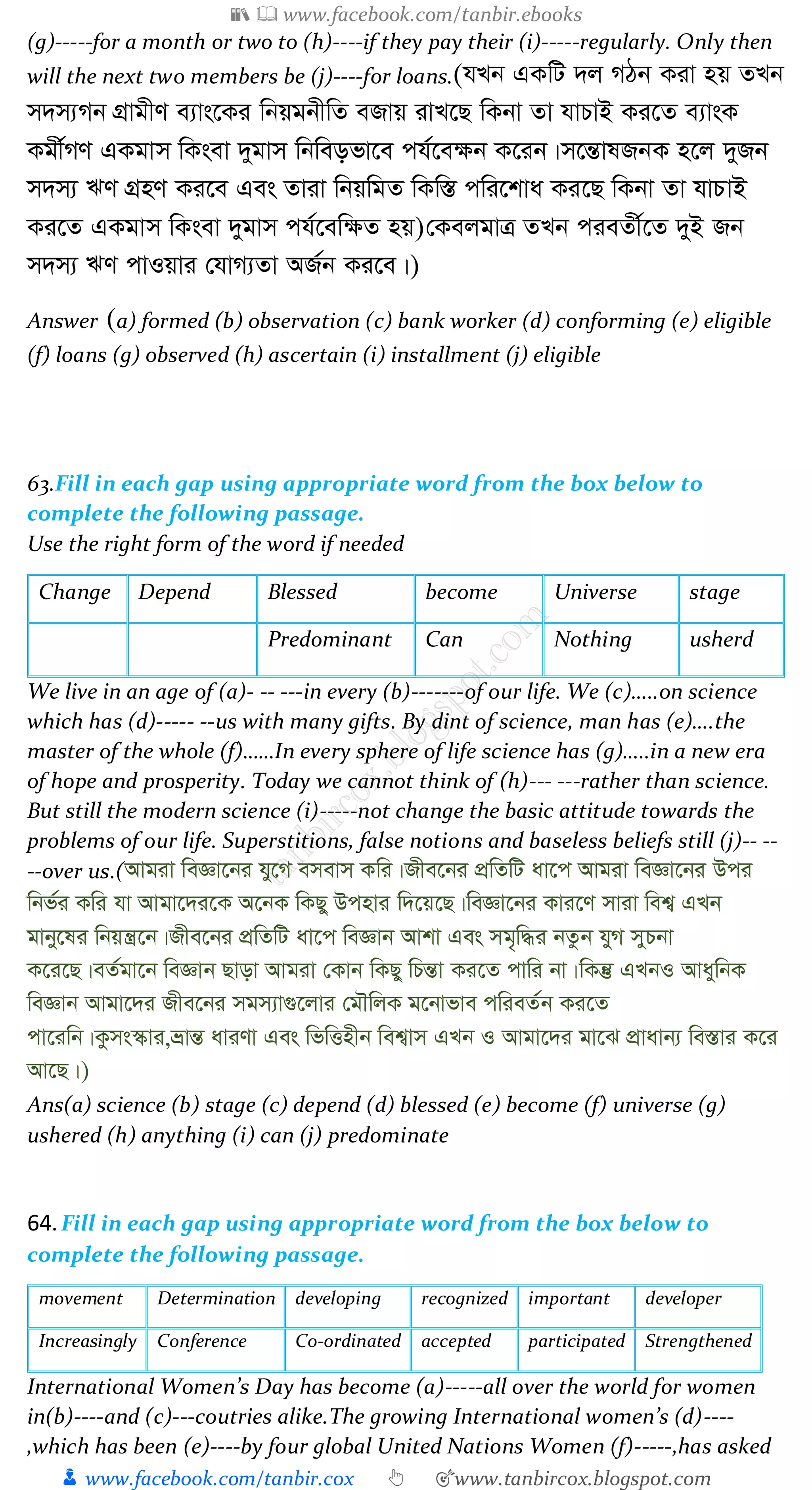 📚  www.facebook.com/tanbir.ebooks
👦 www.facebook.com/tanbir.cox 👆 🎯www.tanbircox.blogspot.com
(g)-----for a month or two to (h)----if they pay their (i)-----regularly. Only then
will the next two members be (j)----for loans.(hLb GKwU `j MVb Kiv nq ZLb
m`m¨Mb MÖvgxY e¨vs‡Ki wbqgbxwZ eRvq ivL‡Q wKbv Zv hvPvB Ki‡Z e¨vsK
Kgx©MY GKgvm wKsev `ygvm wbweofv‡e ch©‡e¶b K‡ib|m‡šÍvlRbK n‡j `yRb
m`m¨ FY MÖnY Ki‡e Ges Zviv wbqwgZ wKw¯Í cwi‡kva Ki‡Q wKbv Zv hvPvB
Ki‡Z GKgvm wKsev `ygvm ch©‡ew¶Z nq)†KejgvÎ ZLb cieZx©‡Z `yB Rb
m`m¨ FY cvIqvi †hvM¨Zv AR©b Ki‡e|)
Answer (a) formed (b) observation (c) bank worker (d) conforming (e) eligible
(f) loans (g) observed (h) ascertain (i) installment (j) eligible
63.Fill in each gap using appropriate word from the box below to
complete the following passage.
Use the right form of the word if needed
Change Depend Blessed become Universe stage
Predominant Can Nothing usherd
We live in an age of (a)- -- ---in every (b)-------of our life. We (c)…..on science
which has (d)----- --us with many gifts. By dint of science, man has (e)….the
master of the whole (f)……In every sphere of life science has (g)…..in a new era
of hope and prosperity. Today we cannot think of (h)--- ---rather than science.
But still the modern science (i)-----not change the basic attitude towards the
problems of our life. Superstitions, false notions and baseless beliefs still (j)-- --
--over us.(Avgiv weÁv‡bi hy‡M emevm Kwi|Rxe‡bi cÖwZwU av‡c Avgiv weÁv‡bi Dci
wbf©i Kwi hv Avgv‡`i‡K A‡bK wKQy Dcnvi w`‡q‡Q|weÁv‡bi Kvi‡Y mviv wek¦ GLb
gvby‡li wbqš¿‡b|Rxe‡bi cÖwZwU av‡c weÁvb Avkv Ges mg„w×i bZzb hyM myPbv
K‡i‡Q|eZ©gv‡b weÁvb Qvov Avgiv †Kvb wKQy wPšÍv Ki‡Z cvwi bv|wKš‘ GLbI AvaywbK
weÁvb Avgv‡`i Rxe‡bi mgm¨v¸‡jvi †gŠwjK g‡bvfve cwieZ©b Ki‡Z
cv‡iwb|Kzms¯‹vi,åvšÍ aviYv Ges wfwËnxb wek¦vm GLb I Avgv‡`i gv‡S cÖvavb¨ we¯Ívi K‡i
Av‡Q|)
Ans(a) science (b) stage (c) depend (d) blessed (e) become (f) universe (g)
ushered (h) anything (i) can (j) predominate
64.Fill in each gap using appropriate word from the box below to
complete the following passage.
movement Determination developing recognized important developer
Increasingly Conference Co-ordinated accepted participated Strengthened
International Women’s Day has become (a)-----all over the world for women
in(b)----and (c)---coutries alike.The growing International women’s (d)----
,which has been (e)----by four global United Nations Women (f)-----,has asked
 