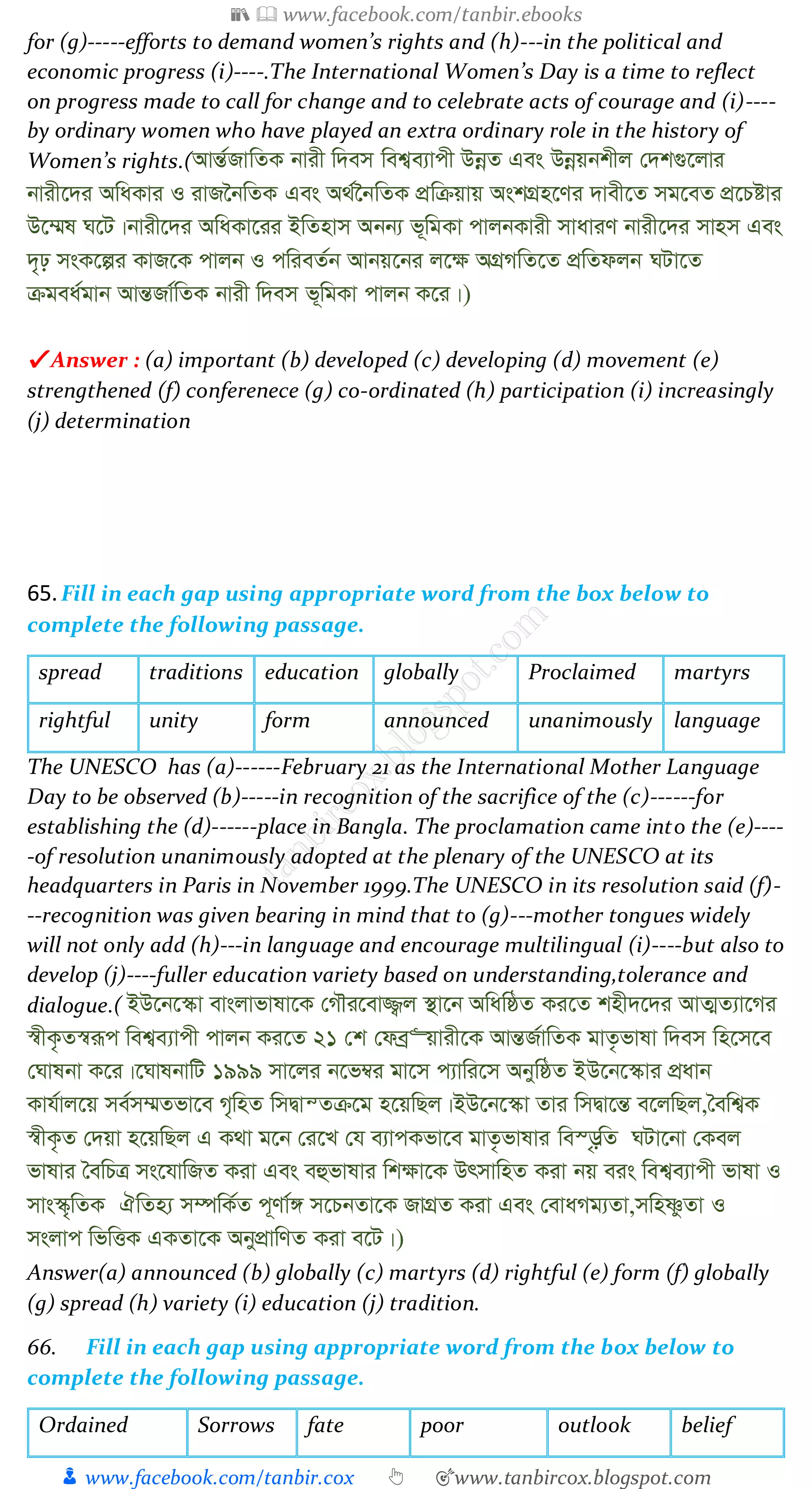 📚  www.facebook.com/tanbir.ebooks
👦 www.facebook.com/tanbir.cox 👆 🎯www.tanbircox.blogspot.com
for (g)-----efforts to demand women’s rights and (h)---in the political and
economic progress (i)----.The International Women’s Day is a time to reflect
on progress made to call for change and to celebrate acts of courage and (i)----
by ordinary women who have played an extra ordinary role in the history of
Women’s rights.(AvšÍ©RvwZK bvix w`em wek¦e¨vcx DbœZ Ges Dbœqbkxj †`k¸‡jvi
bvix‡`i AwaKvi I ivR‰bwZK Ges A_©‰bwZK cÖwµqvq AskMÖn‡Yi `vex‡Z mg‡eZ cÖ‡Póvi
D‡¤§l N‡U|bvix‡`i AwaKv‡ii BwZnvm Abb¨ f~wgKv cvjbKvix mvaviY bvix‡`i mvnm Ges
`„p msK‡íi KvR‡K cvjb I cwieZ©b Avbq‡bi j‡¶ AMÖMwZ‡Z cÖwZdjb NUv‡Z
µgea©gvb AvšÍRv©wZK bvix w`em f~wgKv cvjb K‡i|)
✔ Answer : (a) important (b) developed (c) developing (d) movement (e)
strengthened (f) conferenece (g) co-ordinated (h) participation (i) increasingly
(j) determination
65.Fill in each gap using appropriate word from the box below to
complete the following passage.
spread traditions education globally Proclaimed martyrs
rightful unity form announced unanimously language
The UNESCO has (a)------February 21 as the International Mother Language
Day to be observed (b)-----in recognition of the sacrifice of the (c)------for
establishing the (d)------place in Bangla. The proclamation came into the (e)----
-of resolution unanimously adopted at the plenary of the UNESCO at its
headquarters in Paris in November 1999.The UNESCO in its resolution said (f)-
--recognition was given bearing in mind that to (g)---mother tongues widely
will not only add (h)---in language and encourage multilingual (i)----but also to
develop (j)----fuller education variety based on understanding,tolerance and
dialogue.( BD‡b‡¯‹v evsjvfvlv‡K †MŠi‡ev¾¡j ¯’v‡b AwawôZ Ki‡Z knx`‡`i AvZ¥Z¨v‡Mi
¯^xK…Z¯^iƒc wek¦e¨vcx cvjb Ki‡Z 21 †k †deª“qvix‡K AvšÍR©vwZK gvZ…fvlv w`em wn‡m‡e
†Nvlbv K‡i|‡NvlbvwU 1999 mv‡ji b‡f¤^i gv‡m c¨vwi‡m AbywôZ BD‡b‡¯‹vi cÖavb
Kvh©vj‡q me©m¤§Zfv‡e M„wnZ wmØvšZµ‡g n‡qwQj|BD‡b‡¯‹v Zvi wmØv‡šÍ e‡jwQj,ˆewk¦K
¯^xK…Z †`qv n‡qwQj G K_v g‡b †i‡L †h e¨vcKfv‡e gvZ…fvlvi we¯—…wZ NUv‡bv †Kej
fvlvi ˆewPÎ ms‡hvwRZ Kiv Ges eûfvlvi wk¶v‡K DrmvwnZ Kiv bq eis wek¦e¨vcx fvlv I
mvs¯‹„wZK HwZn¨ m¤úwK©Z c~Yv©½ m‡PbZv‡K RvMÖZ Kiv Ges †evaMg¨Zv,mwnòzZv I
msjvc wfwËK GKZv‡K AbycÖvwYZ Kiv e‡U|)
Answer(a) announced (b) globally (c) martyrs (d) rightful (e) form (f) globally
(g) spread (h) variety (i) education (j) tradition.
66. Fill in each gap using appropriate word from the box below to
complete the following passage.
Ordained Sorrows fate poor outlook belief
 
