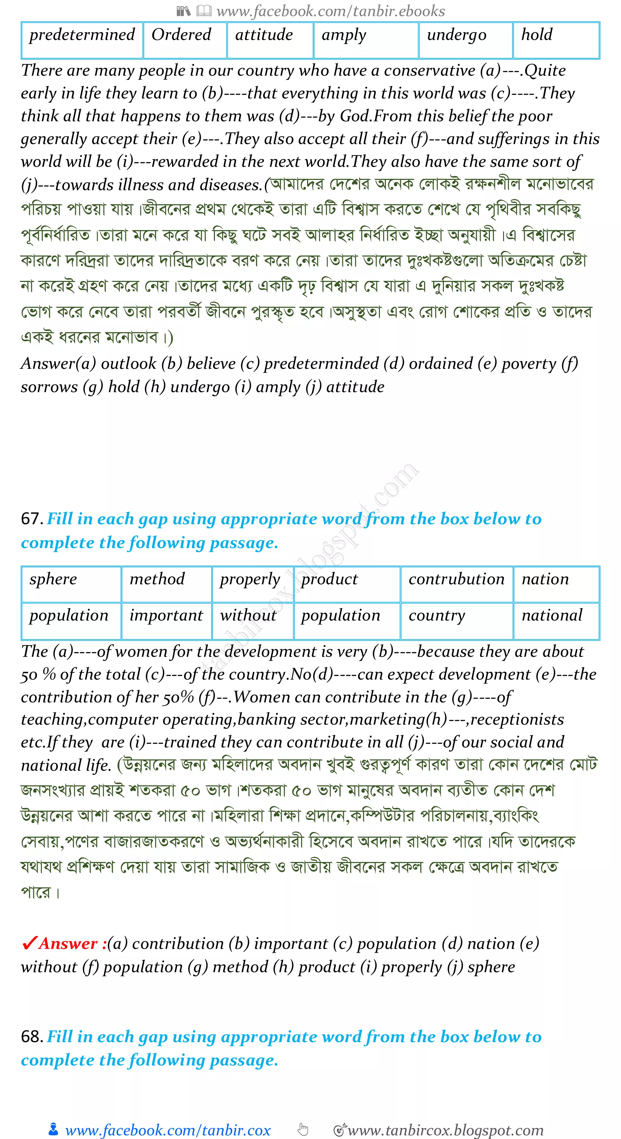 📚  www.facebook.com/tanbir.ebooks
👦 www.facebook.com/tanbir.cox 👆 🎯www.tanbircox.blogspot.com
predetermined Ordered attitude amply undergo hold
There are many people in our country who have a conservative (a)---.Quite
early in life they learn to (b)----that everything in this world was (c)----.They
think all that happens to them was (d)---by God.From this belief the poor
generally accept their (e)---.They also accept all their (f)---and sufferings in this
world will be (i)---rewarded in the next world.They also have the same sort of
(j)---towards illness and diseases.(Avgv‡`i †`‡ki A‡bK †jvKB i¶bkxj g‡bvfv‡ei
cwiPq cvIqv hvq|Rxe‡bi cÖ_g †_‡KB Zviv GwU wek¦vm Ki‡Z †k‡L †h c„w_exi mewKQy
c~e©wba©vwiZ|Zviv g‡b K‡i hv wKQy N‡U meB Avjvni wba©vwiZ B”Qv Abyhvqx|G wek¦v‡mi
Kvi‡Y `wi`ªiv Zv‡`i `vwi`ªZv‡K eiY K‡i †bq|Zviv Zv‡`i `ytLKó¸‡jv AwZµ‡gi †Póv
bv K‡iB MÖnY K‡i †bq|Zv‡`i g‡a¨ GKwU `„p wek¦vm †h hviv G `ywbqvi mKj `ytLKó
†fvM K‡i †b‡e Zviv cieZx© Rxe‡b cyi¯‹„Z n‡e|Amy¯’Zv Ges †ivM †kv‡Ki cÖwZ I Zv‡`i
GKB ai‡bi g‡bvfve|)
Answer(a) outlook (b) believe (c) predeterminded (d) ordained (e) poverty (f)
sorrows (g) hold (h) undergo (i) amply (j) attitude
67.Fill in each gap using appropriate word from the box below to
complete the following passage.
sphere method properly product contrubution nation
population important without population country national
The (a)----of women for the development is very (b)----because they are about
50 % of the total (c)---of the country.No(d)----can expect development (e)---the
contribution of her 50% (f)--.Women can contribute in the (g)----of
teaching,computer operating,banking sector,marketing(h)---,receptionists
etc.If they are (i)---trained they can contribute in all (j)---of our social and
national life. (Dbœq‡bi Rb¨ gwnjv‡`i Ae`vb LyeB ¸iZ¡c~Y© KviY Zviv †Kvb ‡`‡ki †gvU
RbmsL¨vi cÖvqB kZKiv 50 fvM|kZKiv 50 fvM gvby‡li Ae`vb e¨ZxZ †Kvb †`k
Dbœq‡bi Avkv Ki‡Z cv‡i bv|gwnjviv wk¶v cÖ`v‡b,Kw¤úDUvi cwiPvjbvq,e¨vswKs
†mevq,c‡Yi evRviRvZKi‡Y I Af¨_©bvKvix wn‡m‡e Ae`vb ivL‡Z cv‡i|hw` Zv‡`i‡K
h_vh_ cÖwk¶Y †`qv hvq Zviv mvgvwRK I RvZxq Rxe‡bi mKj †¶‡Î Ae`vb ivL‡Z
cv‡i|
✔ Answer :(a) contribution (b) important (c) population (d) nation (e)
without (f) population (g) method (h) product (i) properly (j) sphere
68.Fill in each gap using appropriate word from the box below to
complete the following passage.
 