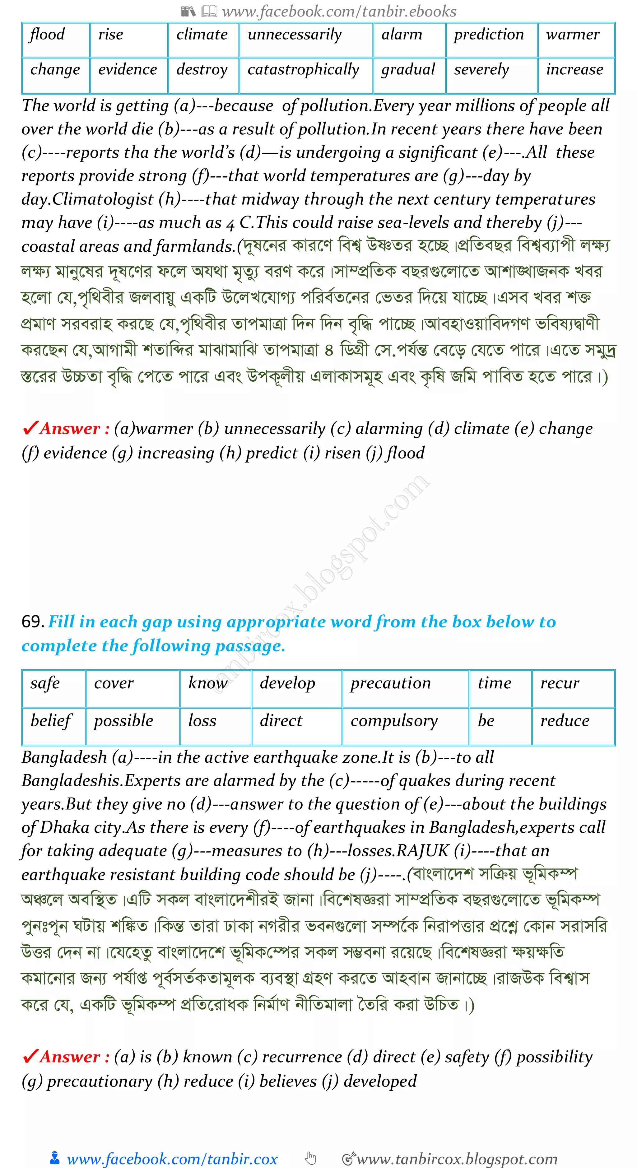 📚  www.facebook.com/tanbir.ebooks
👦 www.facebook.com/tanbir.cox 👆 🎯www.tanbircox.blogspot.com
flood rise climate unnecessarily alarm prediction warmer
change evidence destroy catastrophically gradual severely increase
The world is getting (a)---because of pollution.Every year millions of people all
over the world die (b)---as a result of pollution.In recent years there have been
(c)----reports tha the world’s (d)—is undergoing a significant (e)---.All these
reports provide strong (f)---that world temperatures are (g)---day by
day.Climatologist (h)----that midway through the next century temperatures
may have (i)----as much as 4 C.This could raise sea-levels and thereby (j)---
coastal areas and farmlands.(`~l‡bi Kvi‡Y wek¦ DòZi n‡”Q|cÖwZeQi wek¦e¨vcx j¶¨
j¶¨ gvby‡li `~l‡Yi d‡j Ah_v g„Zy¨ eiY K‡i|mv¤cÖwZK eQi¸‡jv‡Z Avkv•LvRbK Lei
n‡jv †h,c„w_exi Rjevqy GKwU D‡jL‡hvM¨ cwie©Z‡bi †fZi w`‡q hv‡”Q|Gme Lei k³
cÖgvY mieivn Ki‡Q †h,c„w_exi ZvcgvÎv w`b w`b e„w× cv‡”Q|AvenvIqvwe`MY fwel¨ØvYx
Ki‡Qb †h,AvMvgx kZvwãi gvSvgvwS ZvcgvÎv 4 wWMÖx †m.ch©šÍ †e‡o †h‡Z cv‡i|G‡Z mgy`ª
¯Í‡ii D”PZv e„w× †c‡Z cv‡i Ges DcK~jxq GjvKvmg~n Ges K…wl Rwg cvweZ n‡Z cv‡i|)
✔ Answer : (a)warmer (b) unnecessarily (c) alarming (d) climate (e) change
(f) evidence (g) increasing (h) predict (i) risen (j) flood
69.Fill in each gap using appropriate word from the box below to
complete the following passage.
safe cover know develop precaution time recur
belief possible loss direct compulsory be reduce
Bangladesh (a)----in the active earthquake zone.It is (b)---to all
Bangladeshis.Experts are alarmed by the (c)-----of quakes during recent
years.But they give no (d)---answer to the question of (e)---about the buildings
of Dhaka city.As there is every (f)----of earthquakes in Bangladesh,experts call
for taking adequate (g)---measures to (h)---losses.RAJUK (i)----that an
earthquake resistant building code should be (j)----.(evsjv‡`k mwµq f~wgK¤ú
AÂ‡j Aew¯’Z|GwU mKj evsjv‡`kxiB Rvbv|we‡klÁiv mv¤cÖwZK eQi¸‡jv‡Z f~wgK¤ú
cybtc~b NUvq kw¼Z|wKšÍ Zviv XvKv bMixi feb¸‡jv m¤ú‡©K wbivcËvi cÖ‡kœ †Kvb mivmwi
DËi †`b bv|‡h‡nZz evsjv‡`‡k f~wgK†¤úi mKj m¤¢ebv i‡q‡Q|we‡klÁiv ¶q¶wZ
Kgv‡bvi Rb¨ ch©vß c~e©mZ©KZvg~jK e¨e¯’v MÖnY Ki‡Z Avnevb Rvbv‡”Q|ivRDK wek¦vm
K‡i †h, GKwU f~wgK¤ú cÖwZ‡ivaK wbg©vY bxwZgvjv ˆZwi Kiv DwPZ|)
✔ Answer : (a) is (b) known (c) recurrence (d) direct (e) safety (f) possibility
(g) precautionary (h) reduce (i) believes (j) developed
 