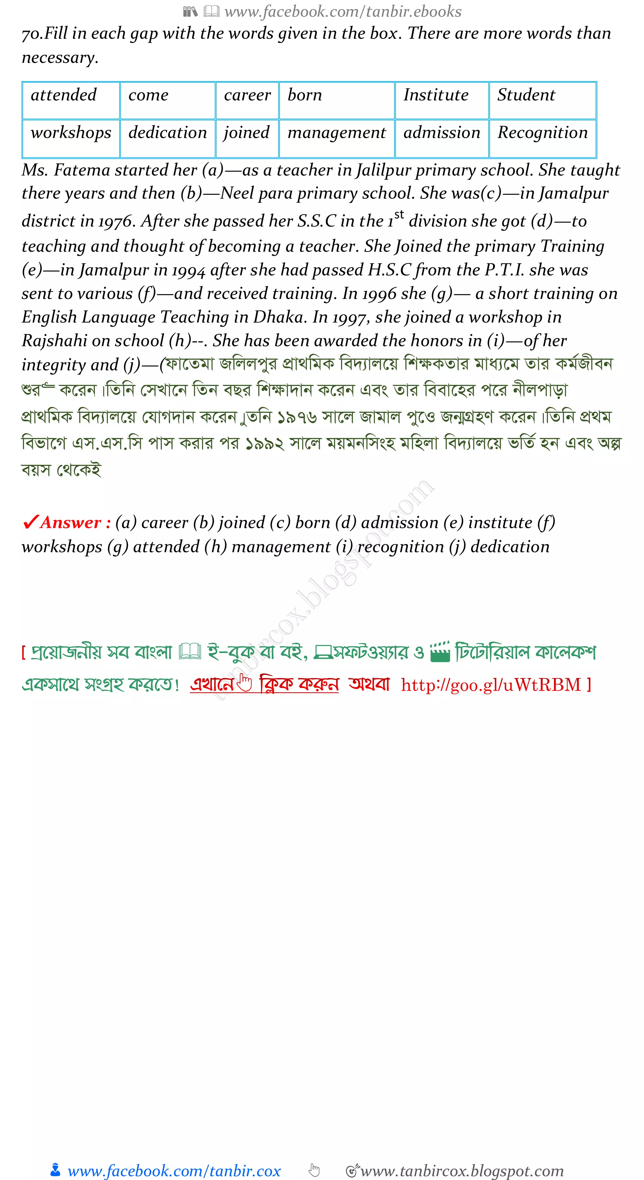 📚  www.facebook.com/tanbir.ebooks
👦 www.facebook.com/tanbir.cox 👆 🎯www.tanbircox.blogspot.com
70.Fill in each gap with the words given in the box. There are more words than
necessary.
attended come career born Institute Student
workshops dedication joined management admission Recognition
Ms. Fatema started her (a)—as a teacher in Jalilpur primary school. She taught
there years and then (b)—Neel para primary school. She was(c)—in Jamalpur
district in 1976. After she passed her S.S.C in the 1st
division she got (d)—to
teaching and thought of becoming a teacher. She Joined the primary Training
(e)—in Jamalpur in 1994 after she had passed H.S.C from the P.T.I. she was
sent to various (f)—and received training. In 1996 she (g)— a short training on
English Language Teaching in Dhaka. In 1997, she joined a workshop in
Rajshahi on school (h)--. She has been awarded the honors in (i)—of her
integrity and (j)—(dv‡Zgv Rwjjcyi cÖv_wgK we`¨vj‡q wk¶KZvi gva¨‡g Zvi Kg©Rxeb
ïi“ K‡ib|wZwb †mLv‡b wZb eQi wk¶v`vb K‡ib Ges Zvi weev‡ni c‡i bxjcvov
cÖv_wgK we`¨vj‡q †hvM`vb K‡ib|yZwb 1976 mv‡j Rvgvj cy‡I Rb¥MÖnY K‡ib|wZwb cÖ_g
wefv‡M Gm.Gm.wm cvm Kivi ci 1992 mv‡j gqgbwmsn gwnjv we`¨vj‡q fwZ© nb Ges Aí
eqm †_‡KB
✔ Answer : (a) career (b) joined (c) born (d) admission (e) institute (f)
workshops (g) attended (h) management (i) recognition (j) dedication
প্রখয়াজনীয় সব বাাংলা 🕮 ই-বমক্ বা বই, 💻সফিওয়যার ও 🎬 লিখিালরয়াল ক্াখলক্শ
এক্সাখর্ সাংগ্রহ ক্রখত!
 