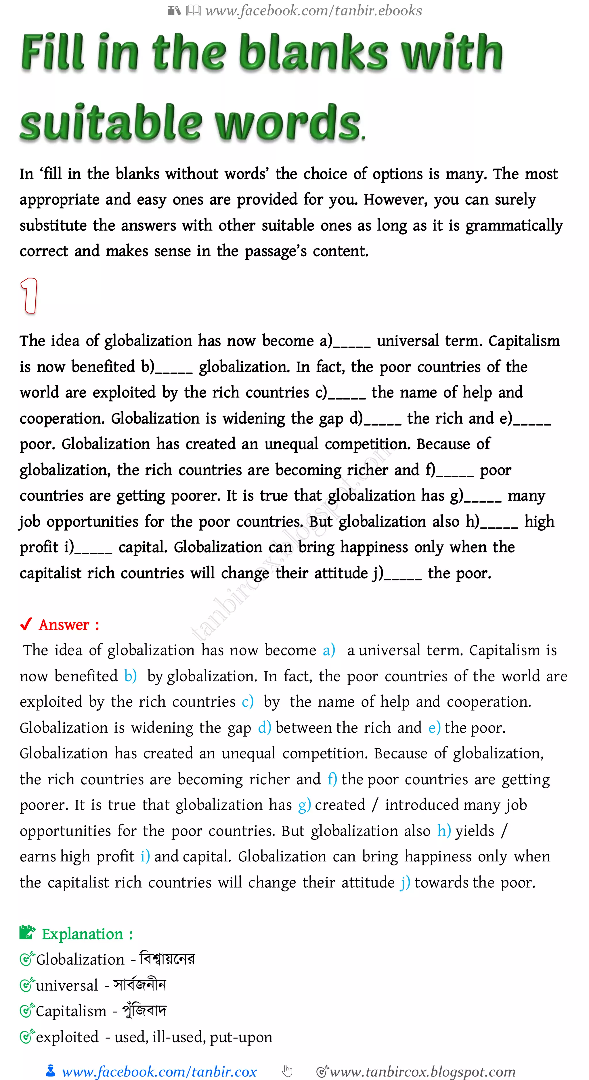 📚  www.facebook.com/tanbir.ebooks
👦 www.facebook.com/tanbir.cox 👆 🎯www.tanbircox.blogspot.com
In ‘fill in the blanks without words’ the choice of options is many. The most
appropriate and easy ones are provided for you. However, you can surely
substitute the answers with other suitable ones as long as it is grammatically
correct and makes sense in the passage’s content.
The idea of globalization has now become a)_____ universal term. Capitalism
is now benefited b)_____ globalization. In fact, the poor countries of the
world are exploited by the rich countries c)_____ the name of help and
cooperation. Globalization is widening the gap d)_____ the rich and e)_____
poor. Globalization has created an unequal competition. Because of
globalization, the rich countries are becoming richer and f)_____ poor
countries are getting poorer. It is true that globalization has g)_____ many
job opportunities for the poor countries. But globalization also h)_____ high
profit i)_____ capital. Globalization can bring happiness only when the
capitalist rich countries will change their attitude j)_____ the poor.
✔ Answer :
The idea of globalization has now become a) a universal term. Capitalism is
now benefited b) by globalization. In fact, the poor countries of the world are
exploited by the rich countries c) by the name of help and cooperation.
Globalization is widening the gap d) between the rich and e) the poor.
Globalization has created an unequal competition. Because of globalization,
the rich countries are becoming richer and f) the poor countries are getting
poorer. It is true that globalization has g) created / introduced many job
opportunities for the poor countries. But globalization also h) yields /
earns high profit i) and capital. Globalization can bring happiness only when
the capitalist rich countries will change their attitude j) towards the poor.
📝 Explanation :
🎯Globalization - জবশ্বায়রনে
🎯universal - সাবতিনীন
🎯Capitalism - পুাঁজিবাদ
🎯exploited - used, ill-used, put-upon
 