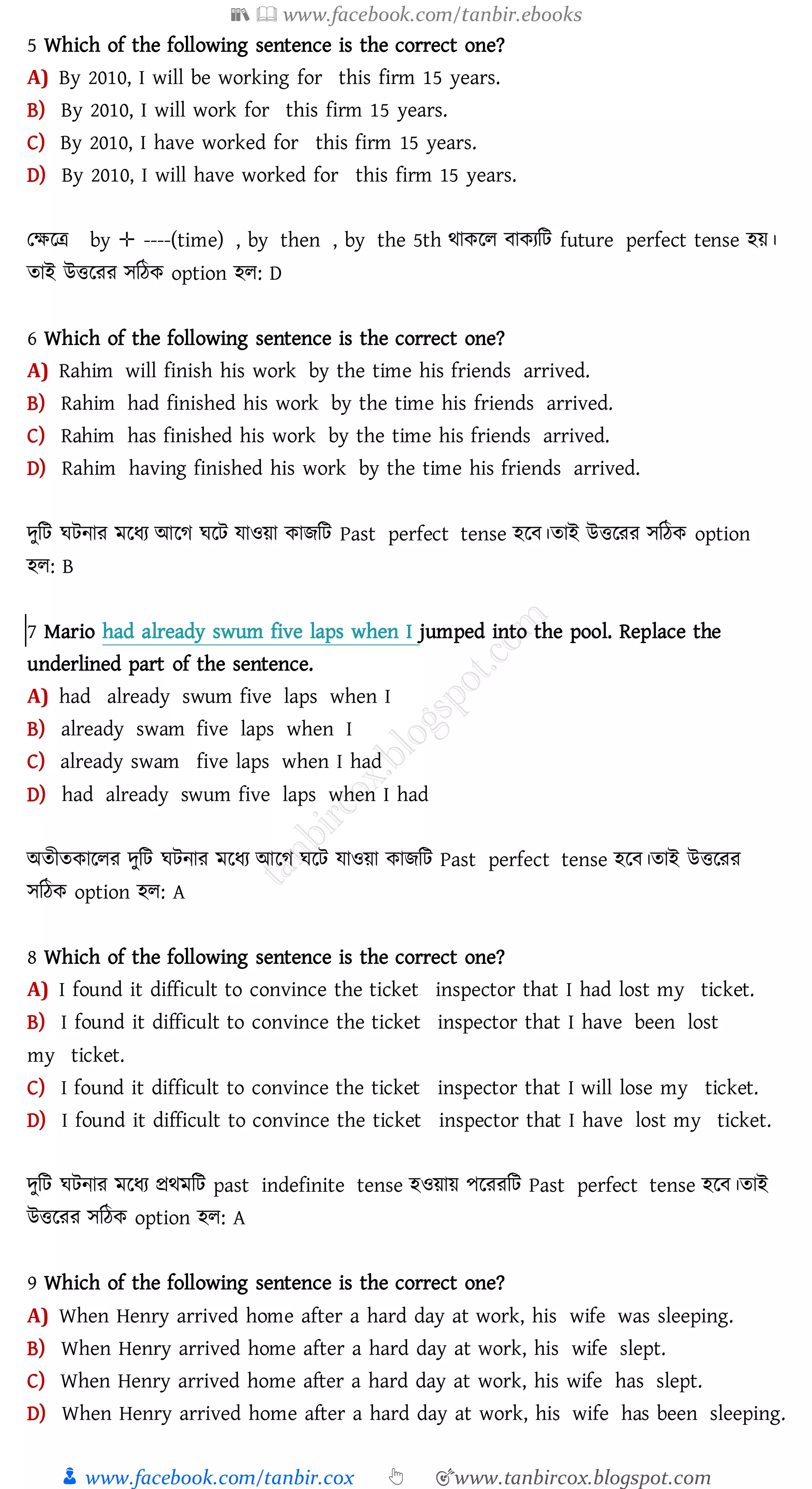 📚  www.facebook.com/tanbir.ebooks
👦 www.facebook.com/tanbir.cox 👆 🎯www.tanbircox.blogspot.com
5 Which of the following sentence is the correct one?
A) By 2010, I will be working for this firm 15 years.
B) By 2010, I will work for this firm 15 years.
C) By 2010, I have worked for this firm 15 years.
D) By 2010, I will have worked for this firm 15 years.
তক্ষরত্র by ✛ ----(time) , by then , by the 5th থাকরে বাকেজট future perfect tense হয়।
োই উত্তরেে সজঠক option হে: D
6 Which of the following sentence is the correct one?
A) Rahim will finish his work by the time his friends arrived.
B) Rahim had finished his work by the time his friends arrived.
C) Rahim has finished his work by the time his friends arrived.
D) Rahim having finished his work by the time his friends arrived.
দুজট ঘটনাে মরযে আরে ঘরট যাওয়া কািজট Past perfect tense হরব।োই উত্তরেে সজঠক option
হে: B
7 Mario had already swum five laps when I jumped into the pool. Replace the
underlined part of the sentence.
A) had already swum five laps when I
B) already swam five laps when I
C) already swam five laps when I had
D) had already swum five laps when I had
অেীেকারেে দুজট ঘটনাে মরযে আরে ঘরট যাওয়া কািজট Past perfect tense হরব।োই উত্তরেে
সজঠক option হে: A
8 Which of the following sentence is the correct one?
A) I found it difficult to convince the ticket inspector that I had lost my ticket.
B) I found it difficult to convince the ticket inspector that I have been lost
my ticket.
C) I found it difficult to convince the ticket inspector that I will lose my ticket.
D) I found it difficult to convince the ticket inspector that I have lost my ticket.
দুজট ঘটনাে মরযে প্রথমজট past indefinite tense হওয়ায় পরেেজট Past perfect tense হরব।োই
উত্তরেে সজঠক option হে: A
9 Which of the following sentence is the correct one?
A) When Henry arrived home after a hard day at work, his wife was sleeping.
B) When Henry arrived home after a hard day at work, his wife slept.
C) When Henry arrived home after a hard day at work, his wife has slept.
D) When Henry arrived home after a hard day at work, his wife has been sleeping.
 