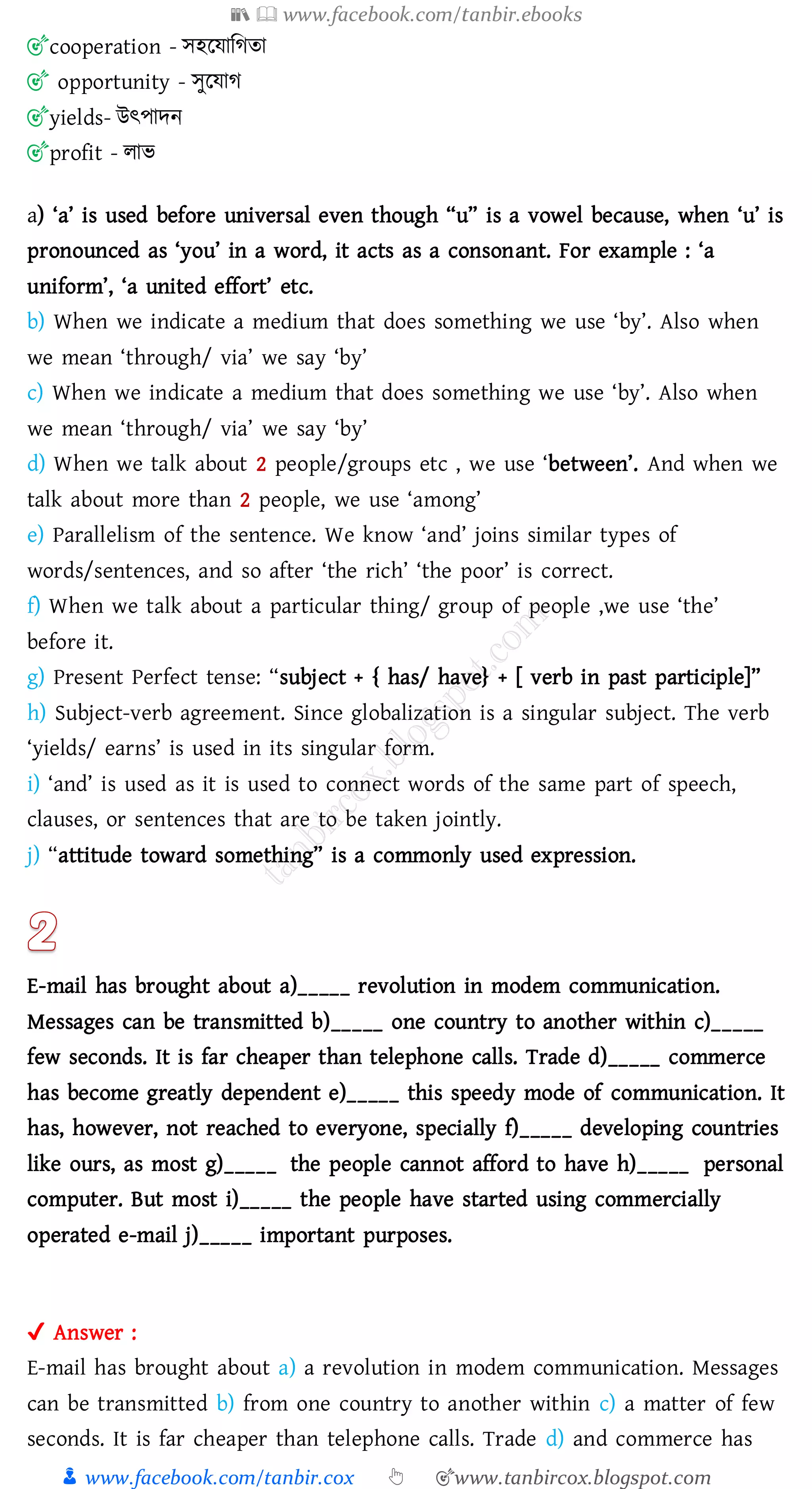 📚  www.facebook.com/tanbir.ebooks
👦 www.facebook.com/tanbir.cox 👆 🎯www.tanbircox.blogspot.com
🎯cooperation - সহরযাজেো
🎯 opportunity - সুরযাে
🎯yields- উৎপাদন
🎯profit - োভ
a) ‘a’ is used before universal even though “u” is a vowel because, when ‘u’ is
pronounced as ‘you’ in a word, it acts as a consonant. For example : ‘a
uniform’, ‘a united effort’ etc.
b) When we indicate a medium that does something we use ‘by’. Also when
we mean ‘through/ via’ we say ‘by’
c) When we indicate a medium that does something we use ‘by’. Also when
we mean ‘through/ via’ we say ‘by’
d) When we talk about 2 people/groups etc , we use ‘between’. And when we
talk about more than 2 people, we use ‘among’
e) Parallelism of the sentence. We know ‘and’ joins similar types of
words/sentences, and so after ‘the rich’ ‘the poor’ is correct.
f) When we talk about a particular thing/ group of people ,we use ‘the’
before it.
g) Present Perfect tense: “subject + { has/ have} + [ verb in past participle]”
h) Subject-verb agreement. Since globalization is a singular subject. The verb
‘yields/ earns’ is used in its singular form.
i) ‘and’ is used as it is used to connect words of the same part of speech,
clauses, or sentences that are to be taken jointly.
j) “attitude toward something” is a commonly used expression.
E-mail has brought about a)_____ revolution in modem communication.
Messages can be transmitted b)_____ one country to another within c)_____
few seconds. It is far cheaper than telephone calls. Trade d)_____ commerce
has become greatly dependent e)_____ this speedy mode of communication. It
has, however, not reached to everyone, specially f)_____ developing countries
like ours, as most g)_____ the people cannot afford to have h)_____ personal
computer. But most i)_____ the people have started using commercially
operated e-mail j)_____ important purposes.
✔ Answer :
E-mail has brought about a) a revolution in modem communication. Messages
can be transmitted b) from one country to another within c) a matter of few
seconds. It is far cheaper than telephone calls. Trade d) and commerce has
 