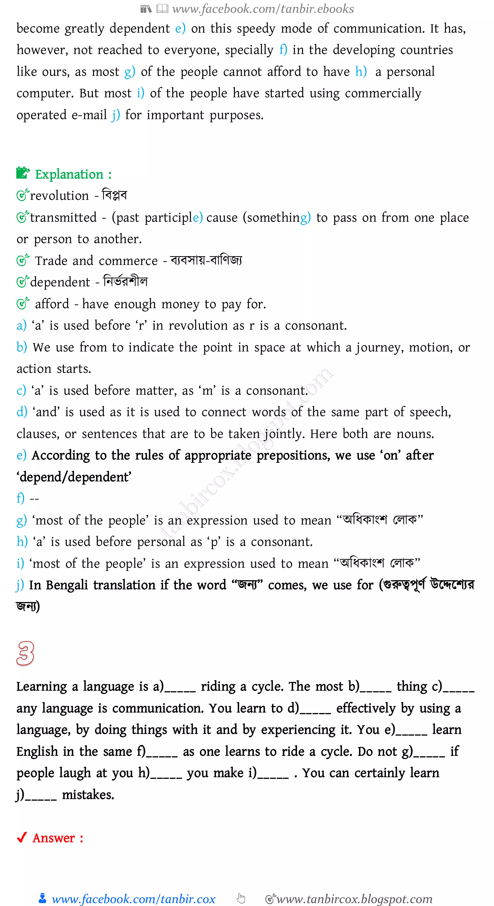 📚  www.facebook.com/tanbir.ebooks
👦 www.facebook.com/tanbir.cox 👆 🎯www.tanbircox.blogspot.com
become greatly dependent e) on this speedy mode of communication. It has,
however, not reached to everyone, specially f) in the developing countries
like ours, as most g) of the people cannot afford to have h) a personal
computer. But most i) of the people have started using commercially
operated e-mail j) for important purposes.
📝 Explanation :
🎯revolution - জবপ্লব
🎯transmitted - (past participle) cause (something) to pass on from one place
or person to another.
🎯 Trade and commerce - বেবসায়-বাজণিে
🎯dependent - জনভতেিীে
🎯 afford - have enough money to pay for.
a) ‘a’ is used before ‘r’ in revolution as r is a consonant.
b) We use from to indicate the point in space at which a journey, motion, or
action starts.
c) ‘a’ is used before matter, as ‘m’ is a consonant.
d) ‘and’ is used as it is used to connect words of the same part of speech,
clauses, or sentences that are to be taken jointly. Here both are nouns.
e) According to the rules of appropriate prepositions, we use ‘on’ after
‘depend/dependent’
f) --
g) ‘most of the people’ is an expression used to mean “অজযকাংি তোক”
h) ‘a’ is used before personal as ‘p’ is a consonant.
i) ‘most of the people’ is an expression used to mean “অজযকাংি তোক”
j) In Bengali translation if the word “িনে” comes, we use for (গুরুত্বপূণত উরদ্দরিেে
িনে)
Learning a language is a)_____ riding a cycle. The most b)_____ thing c)_____
any language is communication. You learn to d)_____ effectively by using a
language, by doing things with it and by experiencing it. You e)_____ learn
English in the same f)_____ as one learns to ride a cycle. Do not g)_____ if
people laugh at you h)_____ you make i)_____ . You can certainly learn
j)_____ mistakes.
✔ Answer :
 