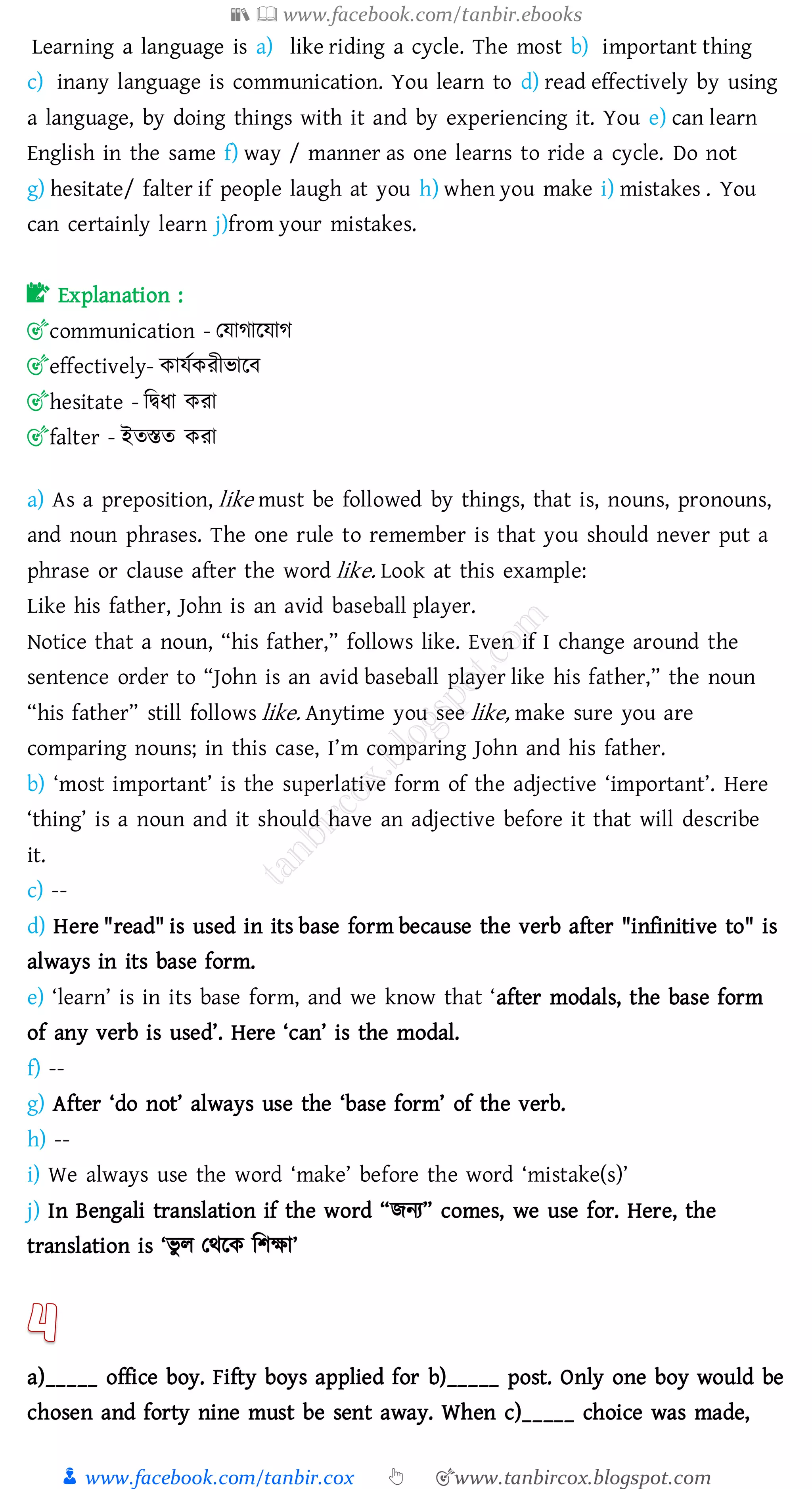 📚  www.facebook.com/tanbir.ebooks
👦 www.facebook.com/tanbir.cox 👆 🎯www.tanbircox.blogspot.com
Learning a language is a) like riding a cycle. The most b) important thing
c) inany language is communication. You learn to d) read effectively by using
a language, by doing things with it and by experiencing it. You e) can learn
English in the same f) way / manner as one learns to ride a cycle. Do not
g) hesitate/ falter if people laugh at you h) when you make i) mistakes . You
can certainly learn j)from your mistakes.
📝 Explanation :
🎯communication - তযাোরযাে
🎯effectively- কাযতকেীভারব
🎯hesitate - জদ্বযা কো
🎯falter - ইেস্তে কো
a) As a preposition, like must be followed by things, that is, nouns, pronouns,
and noun phrases. The one rule to remember is that you should never put a
phrase or clause after the word like. Look at this example:
Like his father, John is an avid baseball player.
Notice that a noun, “his father,” follows like. Even if I change around the
sentence order to “John is an avid baseball player like his father,” the noun
“his father” still follows like. Anytime you see like, make sure you are
comparing nouns; in this case, I’m comparing John and his father.
b) ‘most important’ is the superlative form of the adjective ‘important’. Here
‘thing’ is a noun and it should have an adjective before it that will describe
it.
c) --
d) Here "read" is used in its base form because the verb after "infinitive to" is
always in its base form.
e) ‘learn’ is in its base form, and we know that ‘after modals, the base form
of any verb is used’. Here ‘can’ is the modal.
f) --
g) After ‘do not’ always use the ‘base form’ of the verb.
h) --
i) We always use the word ‘make’ before the word ‘mistake(s)’
j) In Bengali translation if the word “িনে” comes, we use for. Here, the
translation is ‘ভু ে তথরক জিক্ষা’
a)_____ office boy. Fifty boys applied for b)_____ post. Only one boy would be
chosen and forty nine must be sent away. When c)_____ choice was made,
 
