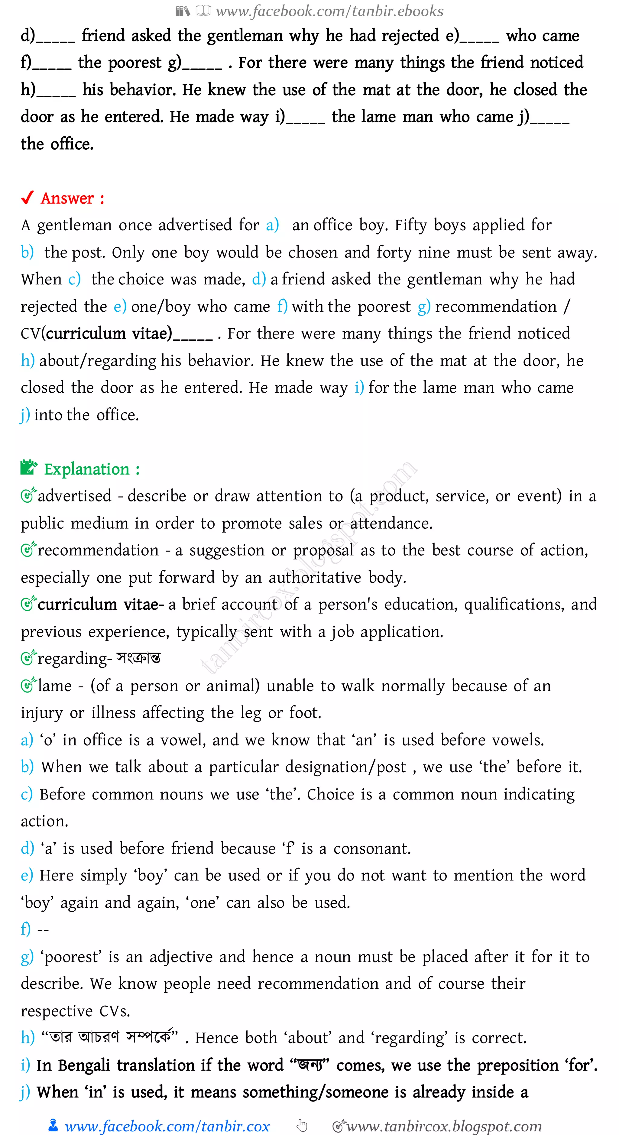 📚  www.facebook.com/tanbir.ebooks
👦 www.facebook.com/tanbir.cox 👆 🎯www.tanbircox.blogspot.com
d)_____ friend asked the gentleman why he had rejected e)_____ who came
f)_____ the poorest g)_____ . For there were many things the friend noticed
h)_____ his behavior. He knew the use of the mat at the door, he closed the
door as he entered. He made way i)_____ the lame man who came j)_____
the office.
✔ Answer :
A gentleman once advertised for a) an office boy. Fifty boys applied for
b) the post. Only one boy would be chosen and forty nine must be sent away.
When c) the choice was made, d) a friend asked the gentleman why he had
rejected the e) one/boy who came f) with the poorest g) recommendation /
CV(curriculum vitae)_____ . For there were many things the friend noticed
h) about/regarding his behavior. He knew the use of the mat at the door, he
closed the door as he entered. He made way i) for the lame man who came
j) into the office.
📝 Explanation :
🎯advertised - describe or draw attention to (a product, service, or event) in a
public medium in order to promote sales or attendance.
🎯recommendation - a suggestion or proposal as to the best course of action,
especially one put forward by an authoritative body.
🎯curriculum vitae- a brief account of a person's education, qualifications, and
previous experience, typically sent with a job application.
🎯regarding- সংিান্ত
🎯lame - (of a person or animal) unable to walk normally because of an
injury or illness affecting the leg or foot.
a) ‘o’ in office is a vowel, and we know that ‘an’ is used before vowels.
b) When we talk about a particular designation/post , we use ‘the’ before it.
c) Before common nouns we use ‘the’. Choice is a common noun indicating
action.
d) ‘a’ is used before friend because ‘f’ is a consonant.
e) Here simply ‘boy’ can be used or if you do not want to mention the word
‘boy’ again and again, ‘one’ can also be used.
f) --
g) ‘poorest’ is an adjective and hence a noun must be placed after it for it to
describe. We know people need recommendation and of course their
respective CVs.
h) “োে আেেণ সম্পরকত” . Hence both ‘about’ and ‘regarding’ is correct.
i) In Bengali translation if the word “িনে” comes, we use the preposition ‘for’.
j) When ‘in’ is used, it means something/someone is already inside a
 