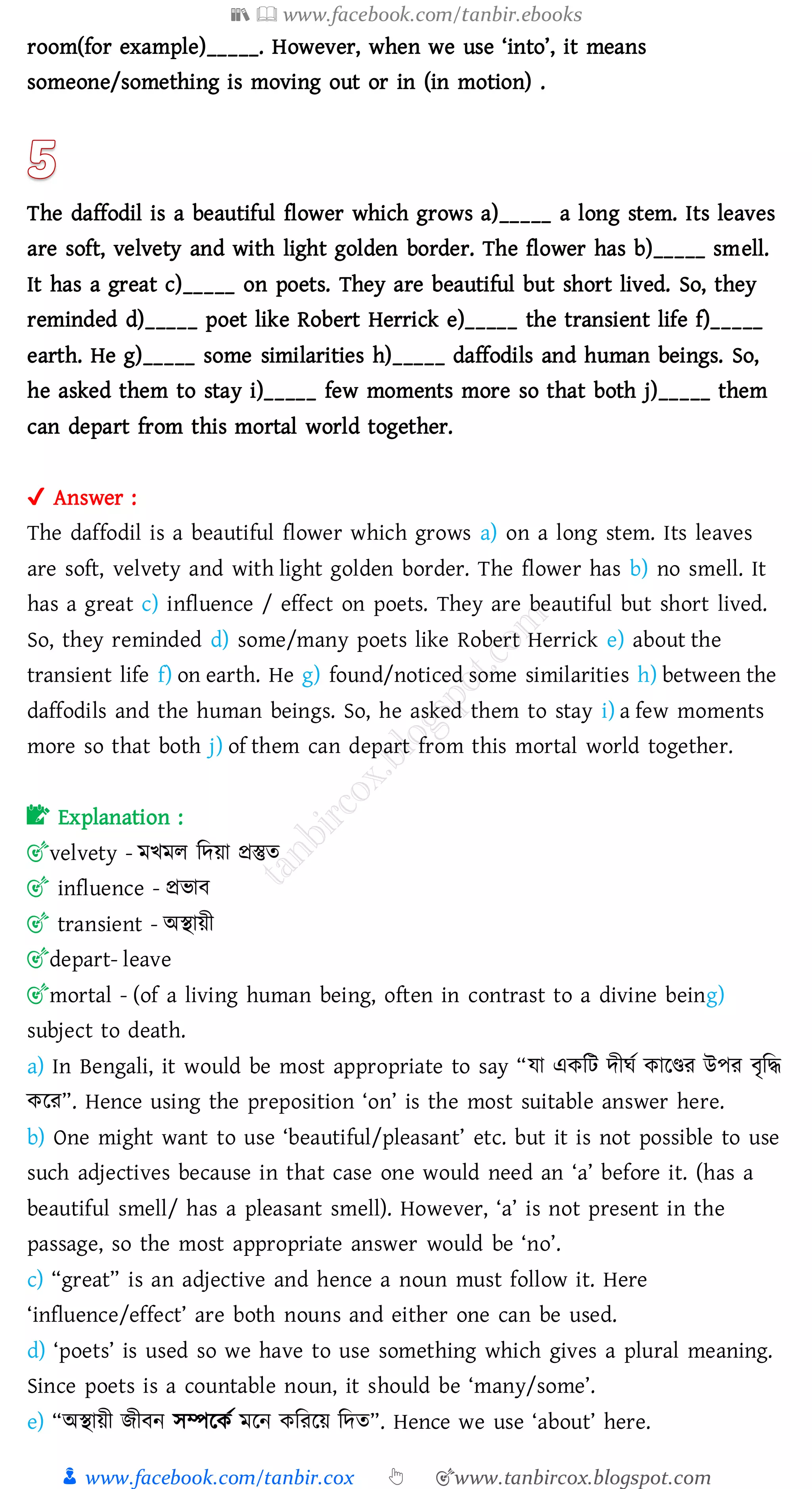 📚  www.facebook.com/tanbir.ebooks
👦 www.facebook.com/tanbir.cox 👆 🎯www.tanbircox.blogspot.com
room(for example)_____. However, when we use ‘into’, it means
someone/something is moving out or in (in motion) .
The daffodil is a beautiful flower which grows a)_____ a long stem. Its leaves
are soft, velvety and with light golden border. The flower has b)_____ smell.
It has a great c)_____ on poets. They are beautiful but short lived. So, they
reminded d)_____ poet like Robert Herrick e)_____ the transient life f)_____
earth. He g)_____ some similarities h)_____ daffodils and human beings. So,
he asked them to stay i)_____ few moments more so that both j)_____ them
can depart from this mortal world together.
✔ Answer :
The daffodil is a beautiful flower which grows a) on a long stem. Its leaves
are soft, velvety and with light golden border. The flower has b) no smell. It
has a great c) influence / effect on poets. They are beautiful but short lived.
So, they reminded d) some/many poets like Robert Herrick e) about the
transient life f) on earth. He g) found/noticed some similarities h) between the
daffodils and the human beings. So, he asked them to stay i) a few moments
more so that both j) of them can depart from this mortal world together.
📝 Explanation :
🎯velvety - মখমে জদয়া প্রস্তুে
🎯 influence - প্রভাব
🎯 transient - অস্থায়ী
🎯depart- leave
🎯mortal - (of a living human being, often in contrast to a divine being)
subject to death.
a) In Bengali, it would be most appropriate to say “যা একজট দীঘত কারিে উপে বৃজদ্ধ
করে”. Hence using the preposition ‘on’ is the most suitable answer here.
b) One might want to use ‘beautiful/pleasant’ etc. but it is not possible to use
such adjectives because in that case one would need an ‘a’ before it. (has a
beautiful smell/ has a pleasant smell). However, ‘a’ is not present in the
passage, so the most appropriate answer would be ‘no’.
c) “great” is an adjective and hence a noun must follow it. Here
‘influence/effect’ are both nouns and either one can be used.
d) ‘poets’ is used so we have to use something which gives a plural meaning.
Since poets is a countable noun, it should be ‘many/some’.
e) “অস্থায়ী িীবন সম্পরকত মরন কজেরয় জদে”. Hence we use ‘about’ here.
 